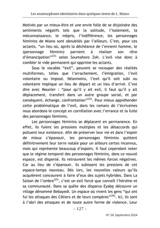 Les anamorphoses identitaires dans quelques textes de L. Miano
- 127 -
N° 24, Septembre 2024
Motivés par un mieux-être et une envie folle de se disjoindre des
sentiments négatifs tels que la solitude, l’isolement, la
méconnaissance, le mépris, l’indifférence, les personnages
féminins de Miano sont obnubilés par l’ailleurs. C’est, pour ces
actants, “un lieu où, après la déchéance de l’ennemi homme, le
(personnage féminin) parvient à réaliser son rêve
d’émancipation”(23)
selon Soumahoro Zoh. L’exil vise donc à
combler le vide permanent qui opprime les actants.
Sous le vocable “exil”, peuvent se recouper des réalités
multiformes, telles que l’arrachement, l’émigration, l’exil
volontaire ou imposé. Néanmoins, l’exil qu’il soit subi ou
volontaire implique un lieu de départ et un lieu d’arrivé. C’est
dire avec Mounier : “pour qu’il y ait exil, il faut qu’il y ait
déplacement, transfert dans un autre groupe social, et par
conséquent, échange, confrontation”(24)
. Pour mieux appréhender
cette problématique de l’exil, dans les romans de l’écrivaines
nous abordons le concept en corrélation avec l’errance et la fuite
des personnages féminins.
Les personnages féminins se déplacent en permanence. En
effet, ils fuient les pressions multiples et les désaccords qui
polluent leur existence. Afin de préserver leur vie et dans l’espoir
de mieux s’épanouir, les personnages féminins quittent
définitivement leur terre natale pour un ailleurs certes inconnus,
mais qui représente beaucoup d’espoirs. Il faut cependant noter
que le régime temporel des personnages féminins, dans ce nouvel
espace, est dispersé. Ils retrouvent les mêmes forces négatives.
Car au lieu de s’épanouir, ils subissent les pressions de cet
espace-temps nouveau. Dès lors, les nouvelles valeurs qu’ils
acquièrent concourent à faire d’eux des sujets hybrides. Dans La
Saison de l’ombre(25)
, c’est un exil forcé que connaît l’héroïne et
sa communauté. Dans sa quête des disparus Eyabe découvre un
village dénommé Bebayedi. Un espace où vivent les gens “qui ont
fui les attaques des Côtiers et de leurs compères”(26)
. Ici, ils sont
à l’abri des attaques et de toute autre forme de violence. Leur
 