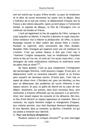 Hayatou Daouda
- 128 -
Revue Annales du patrimoine
exil est motivé par la peur d’être envahi. La peur du lendemain
et le désir de survie entrainent les sujets vers le départ. Dans
L’Intérieur de la nuit par contre, le déplacement d’Ayané vers la
France a des relents éducatifs. Après un bref séjour à l’Université
Sombé, la capitale de Mboasu, la fille de l’étrangère s’en va
continuer ses études en France.
L’exil est également le lieu de supplice de l’être. Lorsque le
sujet acquière sa liberté, il cherche à dominer le sujet masculin.
Cette tendance vise à réduire la phallocratie. En effet, la jeune
Mussango raconte le désir ardent des jeunes filles à s’exiler.
Pendant sa captivité, elles rencontrent des filles (Endalé,
Musoloki, Siliki, Enangué) qui espèrent avoir une vie meilleure en
s’exilant. C’est qui amène Hoarau à dire que l’exil vise à
“réanimer l’origine manquante, tout en rétablissant l’équilibre
entre le lieu où l’on est, et celui où l’on aurait voulu être ; c’est
témoigner de cette ambivalence intérieure et extérieure entre
les pôles réels et rêvés”(27)
.
De façon globale, l’exil ou plus simplement l’immigration
des personnages féminins, revêt plusieurs visages. D’une part, ce
déplacement revêt un caractère éducatif. Ayané va en France
pour acquérir de nouveaux savoirs. D’autre part, l’exil vise un
espoir de mieux vivre. L’Occident est, pour ces héroïnes, un lieu
pour se débarrasser des problèmes de survie inhérents à leur
espace naturel. En plus, la quête de liberté est au cœur de leur
départ. Seulement, les actants, dans leurs nouveaux lieux, sont
confrontés à d’autres difficultés qui les poussent à se pervertir.
Ainsi, leur nouvel espace les consume et les détourne. Dès lors,
le lieu d’exil devient un espace oppresseur et insalubre. Dans ce
contexte, les sujets féminins malgré le changement d’espace,
leur malaise persiste. Leur état thymique demeure dysphorique.
Et leur identité, dans ce contexte, se déchire, s’émiette. Ce qui
les amène à remanier leur identité.
3 - Pour une écriture afropéenne :
Plusieurs auteurs et critiques africains(28)
se sont interrogés
 