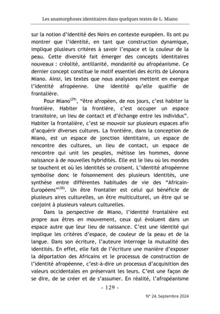 Les anamorphoses identitaires dans quelques textes de L. Miano
- 129 -
N° 24, Septembre 2024
sur la notion d’identité des Noirs en contexte européen. Ils ont pu
montrer que l’identité, en tant que construction dynamique,
implique plusieurs critères à savoir l’espace et la couleur de la
peau. Cette diversité fait émerger des concepts identitaires
nouveaux : créolité, antillanité, mondanité ou afropéanisme. Ce
dernier concept constitue le motif essentiel des écrits de Léonora
Miano. Ainsi, les textes que nous analysons mettent en exergue
l’identité afropéenne. Une identité qu’elle qualifie de
frontalière.
Pour Miano(29)
, “être afropéen, de nos jours, c’est habiter la
frontière. Habiter la frontière, c’est occuper un espace
transitoire, un lieu de contact et d’échange entre les individus”.
Habiter la frontalière, c’est se mouvoir sur plusieurs espaces afin
d’acquérir diverses cultures. La frontière, dans la conception de
Miano, est un espace de jonction identitaire, un espace de
rencontre des cultures, un lieu de contact, un espace de
rencontre qui unit les peuples, métisse les hommes, donne
naissance à de nouvelles hybridités. Elle est le lieu où les mondes
se touchent et où les identités se croisent. L’identité afropéenne
symbolise donc le foisonnement des plusieurs identités, une
synthèse entre différentes habitudes de vie des “Africain-
Européens”(30)
. Un être frontalier est celui qui bénéficie de
plusieurs aires culturelles, un être multiculturel, un être qui se
conjoint à plusieurs valeurs culturelles.
Dans la perspective de Miano, l’identité frontalière est
propre aux êtres en mouvement, ceux qui évoluent dans un
espace autre que leur lieu de naissance. C’est une identité qui
implique les critères d’espace, de couleur de la peau et de la
langue. Dans son écriture, l’auteure interroge la mutualité des
identités. En effet, elle fait de l’écriture une manière d’exposer
la déportation des Africains et le processus de construction de
l’identité afropéenne, c’est-à-dire un processus d’acquisition des
valeurs occidentales en préservant les leurs. C’est une façon de
se dire, de se créer et de s’assumer. En réalité, l’afropéanisme
 