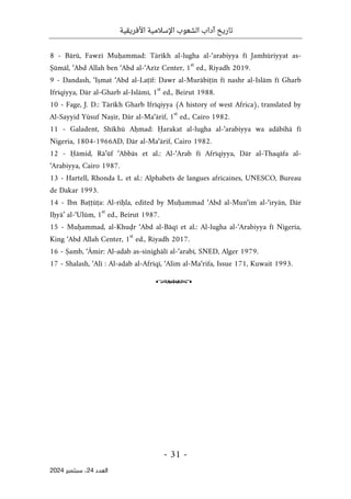 ‫األفريقية‬ ‫اإلسالمية‬ ‫الشعوب‬ ‫آداب‬ ‫تاريخ‬
- 31 -
‫اﻟﻌﺪد‬
24
‫ﺳﺒﺘﻤﺒﺮ‬ ،
2024
8 - Bārū, Fawzī Muḥammad: Tārīkh al-lugha al-‘arabiyya fī Jamhūriyyat as-
Ṣūmāl, ‘Abd Allah ben ‘Abd al-‘Azīz Center, 1
st
ed., Riyadh 2019.
9 - Dandash, ‘Iṣmat ‘Abd al-Laṭīf: Dawr al-Murābiṭīn fī nashr al-Islām fī Gharb
Ifrīqiyya, Dār al-Gharb al-Islāmī, 1
st
ed., Beirut 1988.
10 - Fage, J. D.: Tārīkh Gharb Ifrīqiyya (A history of west Africa), translated by
Al-Sayyid Yūsuf Naṣīr, Dār al-Ma‘ārif, 1
st
ed., Cairo 1982.
11 - Galadent, Shīkhū Aḥmad: Ḥarakat al-lugha al-‘arabiyya wa adābihā fī
Nigeria, 1804-1966AD, Dār al-Ma‘ārif, Cairo 1982.
12 - Ḥāmid, Rā’ūf ‘Abbās et al.: Al-‘Arab fī Afrīqiyya, Dār al-Thaqāfa al-
‘Arabiyya, Cairo 1987.
13 - Hartell, Rhonda L. et al.: Alphabets de langues africaines, UNESCO, Bureau
de Dakar 1993.
14 - Ibn Baṭṭūṭa: Al-riḥla, edited by Muḥammad ‘Abd al-Mun‘im al-‘iryān, Dār
Iḥyā’ al-‘Ulūm, 1
st
ed., Beirut 1987.
15 - Muḥammad, al-Khuḍr ‘Abd al-Bāqī et al.: Al-lugha al-‘Arabiyya fī Nigeria,
King ‘Abd Allah Center, 1
st
ed., Riyadh 2017.
16 - Ṣamb, ‘Āmir: Al-adab as-sinighālī al-‘arabī, SNED, Alger 1979.
17 - Shalash, ‘Alī : Al-adab al-Afrīqī, ‘Alim al-Ma‘rifa, Issue 171, Kuwait 1993.
o
 