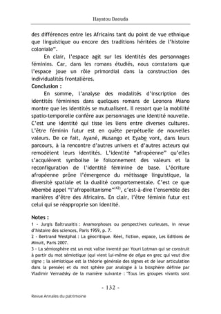 Hayatou Daouda
- 132 -
Revue Annales du patrimoine
des différences entre les Africains tant du point de vue ethnique
que linguistique ou encore des traditions héritées de l’histoire
coloniale”.
En clair, l’espace agit sur les identités des personnages
féminins. Car, dans les romans étudiés, nous constatons que
l’espace joue un rôle primordial dans la construction des
individualités frontalières.
Conclusion :
En somme, l’analyse des modalités d’inscription des
identités féminines dans quelques romans de Leonora Miano
montre que les identités se mutualisent. Il ressort que la mobilité
spatio-temporelle confère aux personnages une identité nouvelle.
C’est une identité qui tisse les liens entre diverses cultures.
L’être féminin futur est en quête perpétuelle de nouvelles
valeurs. De ce fait, Ayané, Musango et Eyabe vont, dans leurs
parcours, à la rencontre d’autres univers et d’autres acteurs qui
remodèlent leurs identités. L’identité “afropéenne” qu’elles
s’acquièrent symbolise le foisonnement des valeurs et la
reconfiguration de l’identité féminine de base. L’écriture
afropéenne prône l’émergence du métissage linguistique, la
diversité spatiale et la dualité comportementale. C’est ce que
Mbembé appel “l’afropolitanisme”(42)
, c’est-à-dire l’ensemble des
manières d’être des Africains. En clair, l’être féminin futur est
celui qui se réapproprie son identité.
Notes :
1 - Jurgis Baltrusaitis : Anamorphoses ou perspectives curieuses, in revue
d’histoire des sciences, Paris 1959, p. 7.
2 - Bertrand Westphal : La géocritique. Réel, fiction, espace, Les Editions de
Minuit, Paris 2007.
3 - La sémiosphère est un mot valise inventé par Youri Lotman qui se construit
à partir du mot sémiotique (qui vient lui-même de σῆμα en grec qui veut dire
signe ; la sémiotique est la théorie générale des signes et de leur articulation
dans la pensée) et du mot sphère par analogie à la biosphère définie par
Vladimir Vernadsky de la manière suivante : "Tous les groupes vivants sont
 