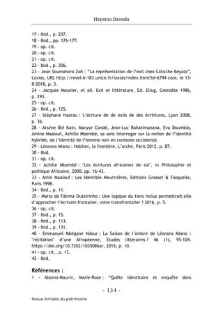 Hayatou Daouda
- 134 -
Revue Annales du patrimoine
17 - Ibid., p. 207.
18 - Ibid., pp. 176-177.
19 - op. cit.
20 - op. cit.
21 - op. cit.
22 - Ibid., p. 206.
23 - Jean Soumahoro Zoh : “La représentation de l’exil chez Calixthe Beyala”,
Loxias, URL http://revel-6-183.unice.fr/loxias/index.html?id=6794 cons. le 13-
8-2018, p. 3.
24 - Jacques Mounier, et all. Exil et littérature, Ed. Ellug, Grenoble 1986,
p. 293.
25 - op. cit.
26 - Ibid., p. 125.
27 - Stéphane Haorau : L’écrture de de exils de des écrtitures, Lyon 2008,
p. 36.
28 - Arsène Blé Kain, Maryse Condé, Jean-Luc Rahatimanana, Eva Doumbia,
Amine Maalouf, Achille Mbembé, se sont interroger sur la notion de l’identité
hybride, de l’identité de l’homme noir en contexte occidental.
29 - Léonora Miano : Habiter, la frontière, L’arche, Paris 2012, p. 87.
30 - Ibid.
31 - op. cit.
32 - Achille Mbembé : "Les écritures africaines de soi", in Philosophie et
politique Africaine, 2000, pp. 16-43.
33 - Amin Maalouf : Les Identités Meurtrières, Editions Grasset & Fasquelle,
Paris 1998.
34 - Ibid., p. 11.
35 - Maria de Fátima Outeirinho : Une logique du tiers inclus permettrait-elle
d’approcher l’écrivain frontalier, voire transfrontalier ? 2016, p. 5.
36 - op. cit.
37 - Ibid., p. 15.
38 - Ibid., p. 113.
39 - Ibid., p. 131.
40 - Emmanuel Mbégane Ndour : La Saison de l’ombre de Léonora Miano :
"récitation" d’une Afropéenne, Etudes littéraires ? 46 (1), 95-104.
https://doi.org/10.7202/1035086ar, 2015, p. 10.
41 - op. cit., p. 13.
42 - Ibid.
Références :
1 - Abomo-Maurin, Marie-Rose : “Quête identitaire et enquête dans
 