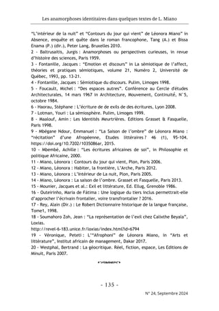 Les anamorphoses identitaires dans quelques textes de L. Miano
- 135 -
N° 24, Septembre 2024
“L’intérieur de la nuit” et “Contours du jour qui vient” de Léonora Miano” in
Absence, enquête et quête dans le roman francophone, Tang (A.) et Bissa
Enama (P.) (dir.), Peter Lang, Bruxelles 2010.
2 - Baltrusaitis, Jurgis : Anamorphoses ou perspectives curieuses, in revue
d’histoire des sciences, Paris 1959.
3 - Fontanille, Jacques : “Emotion et discours” in La sémiotique de l’affect,
théories et pratiques sémiotiques, volume 21, Numéro 2, Université de
Québec, 1993, pp. 13-21.
4 - Fontanille, Jacques : Sémiotique du discours. Pulim, Limoges 1998.
5 - Foucault, Michel : “Des espaces autres”. Conférence au Cercle d'études
Architecturales, 14 mars 1967 in Architecture, Mouvement, Continuité́, N°5,
octobre 1984.
6 - Haorau, Stéphane : L’écriture de de exils de des écritures, Lyon 2008.
7 - Lotman, Youri : La sémiosphère. Pulim, Limoges 1999.
8 - Maalouf, Amin : Les Identités Meurtrières. Editions Grasset & Fasquelle,
Paris 1998.
9 - Mbégane Ndour, Emmanuel : “La Saison de l’ombre” de Léonora Miano :
“récitation” d’une Afropéenne, Etudes littéraires ? 46 (1), 95-104.
https://doi.org/10.7202/1035086ar, 2015.
10 - Mbembé, Achille : “Les écritures africaines de soi”, in Philosophie et
politique Africaine, 2000.
11 - Miano, Léonora : Contours du jour qui vient, Plon, Paris 2006.
12 - Miano, Léonora : Habiter, la frontière, L’Arche, Paris 2012.
13 - Miano, Léonora : L’Intérieur de La nuit, Plon, Paris 2005.
14 - Miano, Léonora : La saison de l’ombre. Grasset et Fasquelle, Paris 2013.
15 - Mounier, Jacques et al.: Exil et littérature, Ed. Ellug, Grenoble 1986.
16 - Outeirinho, Maria de Fátima : Une logique du tiers inclus permettrait-elle
d’approcher l’écrivain frontalier, voire transfrontalier ? 2016.
17 - Rey, Alain (Dir.) : Le Robert Dictionnaire historique de la langue française,
Tome1, 1998.
18 - Soumahoro Zoh, Jean : “La représentation de l’exil chez Calixthe Beyala”,
Loxias.
http://revel-6-183.unice.fr/loxias/index.html?id=6794
19 - Véronique, Peteti : L’“Afrophoni” de Léonora Miano, in “Arts et
littérature”, Institut africain de management, Dakar 2017.
20 - Westphal, Bertrand : La géocritique. Réel, fiction, espace, Les Editions de
Minuit, Paris 2007.
o
 