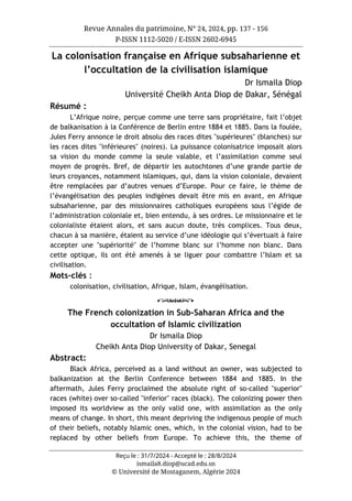 Revue Annales du patrimoine, N° 24, 2024, pp. 137 - 156
P-ISSN 1112-5020 / E-ISSN 2602-6945
Reçu le : 31/7/2024 - Accepté le : 28/8/2024
ismaila8.diop@ucad.edu.sn
© Université de Mostaganem, Algérie 2024
La colonisation française en Afrique subsaharienne et
l’occultation de la civilisation islamique
Dr Ismaila Diop
Université Cheikh Anta Diop de Dakar, Sénégal
Résumé :
L’Afrique noire, perçue comme une terre sans propriétaire, fait l’objet
de balkanisation à la Conférence de Berlin entre 1884 et 1885. Dans la foulée,
Jules Ferry annonce le droit absolu des races dites "supérieures" (blanches) sur
les races dites "inférieures" (noires). La puissance colonisatrice imposait alors
sa vision du monde comme la seule valable, et l’assimilation comme seul
moyen de progrès. Bref, de départir les autochtones d’une grande partie de
leurs croyances, notamment islamiques, qui, dans la vision coloniale, devaient
être remplacées par d’autres venues d’Europe. Pour ce faire, le thème de
l’évangélisation des peuples indigènes devait être mis en avant, en Afrique
subsaharienne, par des missionnaires catholiques européens sous l’égide de
l’administration coloniale et, bien entendu, à ses ordres. Le missionnaire et le
colonialiste étaient alors, et sans aucun doute, très complices. Tous deux,
chacun à sa manière, étaient au service d’une idéologie qui s’évertuait à faire
accepter une "supériorité" de l’homme blanc sur l’homme non blanc. Dans
cette optique, ils ont été amenés à se liguer pour combattre l’Islam et sa
civilisation.
Mots-clés :
colonisation, civilisation, Afrique, Islam, évangélisation.
o
The French colonization in Sub-Saharan Africa and the
occultation of Islamic civilization
Dr Ismaila Diop
Cheikh Anta Diop University of Dakar, Senegal
Abstract:
Black Africa, perceived as a land without an owner, was subjected to
balkanization at the Berlin Conference between 1884 and 1885. In the
aftermath, Jules Ferry proclaimed the absolute right of so-called "superior"
races (white) over so-called "inferior" races (black). The colonizing power then
imposed its worldview as the only valid one, with assimilation as the only
means of change. In short, this meant depriving the indigenous people of much
of their beliefs, notably Islamic ones, which, in the colonial vision, had to be
replaced by other beliefs from Europe. To achieve this, the theme of
 