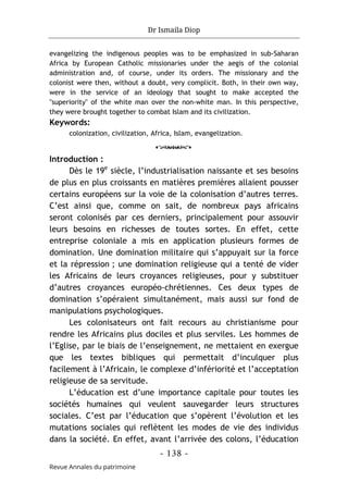 Dr Ismaila Diop
- 138 -
Revue Annales du patrimoine
evangelizing the indigenous peoples was to be emphasized in sub-Saharan
Africa by European Catholic missionaries under the aegis of the colonial
administration and, of course, under its orders. The missionary and the
colonist were then, without a doubt, very complicit. Both, in their own way,
were in the service of an ideology that sought to make acce