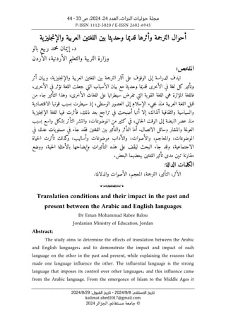 ،‫التراث‬ ‫حوليات‬ ‫مجلة‬
‫العدد‬
24
،
2024
‫ص‬ ،
33
-
44
P-ISSN 1112-5020 / E-ISSN 2602-6945
:‫اﻻﺳﺘﻼم‬ ‫ﺗﺎرﻳﺦ‬
8
/
8
/
2024
-
:‫اﻟﻘﺒﻮل‬ ‫ﺗﺎرﻳﺦ‬
29
/
8
/
2024
kalimat.abed2017@gmail.com
©
‫الجزائر‬ ،‫مستغانم‬ ‫جامعة‬
2024
‫ب‬ ‫وحديثا‬ ‫قديما‬ ‫وأثرها‬ ‫الترجمة‬ ‫أحوال‬
‫ية‬‫جليز‬‫ن‬‫والإ‬ ‫العربية‬ ‫اللغتين‬ ‫ين‬
‫بالو‬ ‫ربيع‬ ‫محمد‬ ‫إيمان‬ .‫د‬
‫الأردن‬ ،‫الأردنية‬ ‫والتعليم‬ ‫التربية‬ ‫وزارة‬
:‫الملخص‬
‫أثر‬ ‫وبيان‬ ،‫ية‬‫جليز‬‫ن‬‫والإ‬ ‫العربية‬ ‫اللغتين‬ ‫بين‬ ‫الترجمة‬ ‫آثار‬ ‫على‬ ‫الوقوف‬ ‫إلى‬ ‫الدراسة‬ ‫تهدف‬
‫وحدي‬ ‫قديما‬ ‫الأخرى‬ ‫في‬ ‫لغة‬ ‫كل‬ ‫وتأثير‬
‫التي‬ ‫الأسباب‬ ‫بيان‬ ‫مع‬ ‫ثا‬
‫ال‬ ‫جعلت‬
،‫الأخرى‬ ‫في‬ ‫تؤثر‬ ‫لغة‬
‫من‬ ‫جاء‬ ‫التأثير‬ ‫وهذا‬ ،‫الأخرى‬ ‫اللغات‬ ‫على‬ ‫سيطرتها‬ ‫تفرض‬ ‫التي‬ ‫ية‬‫القو‬ ‫اللغة‬ ‫هي‬ ‫المؤثرة‬ ‫فاللغة‬
‫العربية‬ ‫اللغة‬ ‫قبل‬
‫الإسلام‬ ‫جيء‬‫م‬ ‫منذ‬
‫الاقتصادية‬ ‫قوتها‬ ‫بسبب‬ ‫سيطرت‬ ‫إذ‬ ،‫الوسطى‬ ‫العصور‬ ‫إلى‬
‫أ‬ ‫إلا‬ ،‫آنذاك‬ ‫والثقافية‬ ‫والسياسية‬
‫ية‬‫جليز‬‫ن‬‫الإ‬ ‫اللغة‬ ‫فيها‬ ‫فأثرت‬ ،‫ذلك‬ ‫بعد‬ ‫تراجع‬ ‫في‬ ‫أصبحت‬ ‫نها‬
‫بسبب‬ ‫واسع‬ ‫بشكل‬ ‫التأثر‬ ‫وانتشر‬ ،‫الموضوعات‬ ‫من‬ ‫كثير‬ ‫في‬ ،‫حالي‬‫ل‬‫ا‬ ‫الوقت‬ ‫إلى‬ ‫النهضة‬ ‫عصر‬ ‫منذ‬
‫العولمة‬
‫الاتصال‬ ‫وسائل‬ ‫وانتشار‬
‫في‬ ‫عدة؛‬ ‫يات‬‫مستو‬ ‫في‬ ‫جاء‬ ‫فقد‬ ‫اللغتين‬ ‫بين‬ ‫والتأثير‬ ‫التأثر‬ ‫أما‬ .
‫الموضوعات‬
،
‫والأص‬ ،‫والمعاجم‬
‫و‬ ،‫وات‬
‫حياة‬‫ل‬‫ا‬ ‫تأثرت‬ ‫كذلك‬
‫و‬ ،‫وأساليب‬ ‫موضوعات‬ ‫الآداب‬
‫الاجتماعية‬
‫حية‬‫ل‬‫ا‬ ‫بالأمثلة‬ ‫وإيضاحها‬ ‫التأثيرات‬ ‫هذه‬ ‫على‬ ‫ليقف‬ ‫البحث‬ ‫جاء‬ ‫وقد‬ ،
‫ووضع‬ ،
.‫البعض‬ ‫ببعضهما‬ ‫اللغتين‬ ‫تأثير‬ ‫مدى‬ ‫تبېن‬ ‫مقارنة‬
‫الكلمات‬
‫الدالة‬
:
‫ال‬
‫أثر‬
،
‫ال‬
.‫والدلالة‬ ‫الأصوات‬ ،‫المعجم‬ ،‫الترجمة‬ ،‫تأثير‬
o
Translation conditions and their impact in the past and
present between the Arabic and English languages
Dr Eman Mohammad Rabee Balou
Jordanian Ministry of Education, Jordan
Abstract:
The study aims to determine the effects of translation between the Arabic
and English languages، and to demonstrate the impact and impact of each
language on the other in the past and present, while explaining the reasons that
made one language influence the other. The influential language is the strong
language that imposes its control over other languages، and this influence came
from the Arabic language. From the emergence of Islam to the Middle Ages it
 