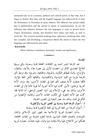 ‫بالو‬ ‫ربيع‬ ‫محمد‬ ‫إيمان‬ .‫د‬
-
34
-
‫اﻟﺘﺮاث‬ ‫ﺣﻮﻟﻴﺎت‬ ‫ﻣﺠﻠﺔ‬
dominated due to its economic, political and cultural power at that time, but it
began to decline after that, and the English language was influenced by it from
the Renaissance to Nowadays in many subjects. The influence has spread widely
due to globalization and the spread of means of communication. As for the
influence and influence between the two languages, it came at several levels.
Topics, dictionaries, sounds, and literature have topics and styles, as well as
social life. The research included studying these influences, clarifying them with
live examples, and developing a comparison Shows the extent to which the two
languages are influenced by each other.
Keywords:
Effect, influence, translation, dictionary, sounds and significance.
o
:‫المقدمة‬
‫وحديث‬ ‫قديما‬ ‫ختلفة‬‫م‬‫ال‬ ‫الثقافات‬ ‫بين‬ ‫الممتد‬ ‫جسر‬‫ل‬‫ا‬ ‫الترجمة‬ ‫تعد‬
‫ا‬
،
‫وهي‬
‫وسيلة‬
‫هذا‬ ‫عصرنا‬ ‫إلى‬ ‫الأولى‬ ‫حضارة‬‫ل‬‫ا‬ ‫من‬ ‫القائم‬ ‫حضاري‬‫ل‬‫ا‬ ‫التلاقح‬
،
‫بالأخذ‬
،
‫والعطاء‬
،
‫والإبداع‬
،
‫ية‬‫الفكر‬ ‫للمظاهر‬ ‫والبناء‬
،
‫والمعرفية‬
،
‫والثقافية‬
،
‫والدينية‬
،
‫تأثير‬ ‫ارتبط‬ ‫وقد‬
‫الترجمة‬
‫السياسية‬ ‫القوة‬ ‫مع‬ ‫طرديا‬
،
‫والاقتصادية‬
،
‫وا‬
‫المؤثرة‬ ‫اللغة‬ ‫لأهل‬ ‫لثقافية‬
،
‫ف‬
‫ضعفت‬ ‫كلما‬
‫الأخرى‬ ‫اللغات‬ ‫في‬ ‫لغتها‬ ‫تأثير‬ ‫ضعف‬ ‫الأمة‬
،
‫الأمة‬ ‫ت‬ّ‫مر‬ ‫وقد‬
‫ا‬
‫كانت‬ ‫الأولى‬ :‫بمرحلتين‬ ‫لعربية‬
‫فيها‬
‫الأ‬
‫مة‬
‫غالبة‬ ‫ية‬‫قو‬ ‫أمة‬ ‫العربية‬
‫اللغات‬ ‫في‬ ‫تؤثر‬
‫الأخرى‬
،
‫وذلك‬
‫جيء‬‫م‬ ‫بعد‬
‫إلى‬ ‫الإسلام‬
‫انتهاء‬
‫الوسطى‬ ‫العصور‬
،
‫أما‬
‫الثانية‬
‫ف‬
‫قد‬
‫كانت‬
‫فيها‬
‫الأخرى‬ ‫اللغات‬ ‫تمكنت‬ ‫التي‬ ‫المغلوبة‬ ‫الأمة‬
‫جل‬‫ن‬‫الإ‬ ‫خاصة‬‫ب‬‫و‬
‫من‬ ‫ية‬‫يز‬
‫في‬ ‫التأثير‬
‫لغتها‬
،
‫منذ‬ ‫وذلك‬
.‫حديثة‬‫ل‬‫ا‬ ‫العصور‬ ‫إلى‬ ‫النهضة‬ ‫عصر‬
1
-
:‫ية‬‫جليز‬‫ن‬‫والإ‬ ‫العربية‬ ‫اللغتين‬ ‫بين‬ ‫وحديثا‬ ‫قديما‬ ‫الترجمة‬ ‫أحوال‬
‫أ‬
-
:‫وحديثا‬ ‫قديما‬ ‫ية‬‫جليز‬‫ن‬‫الإ‬ ‫اللغة‬ ‫إلى‬ ‫العربية‬ ‫اللغة‬ ‫من‬ ‫الترجمة‬ ‫أحوال‬
‫بدأت‬
‫الإسل‬ ‫العربية‬ ‫حضارة‬‫ل‬‫ا‬
‫ال‬ ‫ظهور‬ ‫بعد‬ ‫امية‬
‫الإسلامي‬ ‫دين‬
‫وانتشار‬
‫العباسيي‬ ‫خلفاء‬‫ل‬‫ا‬ ‫واهتمام‬ ‫الفتوحات‬
‫ختلفة‬‫م‬‫ال‬ ‫اللغات‬ ‫من‬ ‫المتنوعة‬ ‫العلوم‬ ‫بترجمة‬ ‫ن‬
،
‫ا‬ ‫من‬ ‫فتمكنوا‬
‫عليها‬ ‫والبناء‬ ‫منها‬ ‫والاستفادة‬ ‫عليها‬ ‫لاطلاع‬
،
‫عربية‬ ‫حضارة‬ ‫فنشأت‬
 