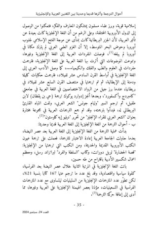 ‫واإلنجليزية‬ ‫العربية‬ ‫اللغتين‬ ‫بين‬ ‫وحديثا‬ ‫قديما‬ ‫وأثرها‬ ‫الترجمة‬ ‫أحوال‬
-
35
-
‫اﻟﻌﺪد‬
24
‫ﺳﺒﺘﻤﺒﺮ‬ ،
2024
‫ية‬‫قو‬ ‫إسلامية‬
،
‫وا‬ ‫المعارف‬ ‫يمتلـكون‬ ‫مسلمون‬ ‫علماء‬ ‫وبرز‬
‫لفكر‬
،
‫الوصول‬ ‫من‬ ‫فتمكنوا‬
‫الدول‬ ‫إلى‬
‫ال‬ ‫الأوروبية‬
‫ختلفة‬‫م‬
،
‫و‬
‫عن‬ ‫بعيدة‬ ‫كانت‬‫ية‬‫جليز‬‫ن‬‫الإ‬ ‫اللغة‬ ‫أن‬ ‫من‬ ‫الرغم‬ ‫على‬
‫العربية؛‬ ‫تأثير‬
‫عن‬ ‫بمنأى‬ ‫كانت‬‫يطانية‬‫البر‬ ‫جزر‬‫ل‬‫ا‬ ‫لأن‬
‫الإسلامي‬ ‫الفتح‬ ‫موجة‬
‫جنوب‬‫ل‬
‫المتوسط‬ ‫البحر‬ ‫وحوض‬ ‫أوروبا‬
،
‫في‬ ‫مكانا‬ ‫يترك‬ ‫لم‬ ‫العربي‬ ‫العلمي‬ ‫الغزو‬ ‫أن‬ ‫إلا‬
‫يبلغه‬ ‫لم‬ ‫أوروبا‬
)
1
(
،
‫العرب‬ ‫المفردات‬ ‫فوصلت‬
‫ية‬‫جليز‬‫ن‬‫الإ‬ ‫اللغة‬ ‫إلى‬ ‫ية‬
‫وغيرها‬
،
‫بها‬ ‫أثرت‬ ‫التي‬ ‫الموضوعات‬ ‫وتنوعت‬
‫ية‬‫جليز‬‫ن‬‫الإ‬ ‫اللغة‬ ‫على‬ ‫العربية‬ ‫اللغة‬
،
‫فترجمت‬
...‫والـكيمياء‬ ‫والفلك‬ ‫والطب‬ ‫العلوم‬ ‫في‬ ‫مفردات‬
،
‫إلى‬ ‫العربي‬ ‫الأدب‬ ‫وصل‬ ‫ما‬‫ك‬
‫ية‬‫جليز‬‫ن‬‫الإ‬ ‫اللغة‬
‫عشر‬ ‫السادس‬ ‫القرن‬ ‫أواسط‬ ‫في‬
‫للميلاد‬
،
‫ف‬
‫ترجمت‬
‫كليلة‬ ‫حكايات‬
‫إلى‬ ‫ودمنة‬
‫الإيطالية‬
،
‫في‬ ‫ترجمتها‬ ‫تم‬ ‫ثم‬
‫عشر‬ ‫السابع‬ ‫القرن‬ ‫منتصف‬
‫للميلاد‬
‫في‬
‫يطانيا؛‬‫بر‬
‫ج‬ ‫في‬ ‫العربية‬ ‫اللغة‬ ‫في‬ ‫الاختصاصيين‬ ‫الرواد‬ ‫من‬ ‫جيل‬ ‫برز‬ ‫عندما‬
‫امعتي‬
"
‫وأكسفورد‬ ‫كامبردج‬
"
،
‫أ‬ ‫وبعدها‬
‫جز‬‫ن‬
‫إدوارد‬
‫يقظان‬ ‫بن‬ ‫)حي‬ ‫ترجمة‬ ‫يوكوك‬
(
‫لابن‬
‫طفيل‬
،
‫ثم‬
‫السير‬ ‫ترجم‬
"
‫جونس‬ ‫وليام‬
"
‫العربي‬ ‫الشعر‬
،
‫ولف‬
‫القارئ‬ ‫انتباه‬ ‫ت‬
‫له‬ ‫يطاني‬‫البر‬
،
‫بترجمته‬ ‫فبدأوا‬
،
‫ال‬ ‫الترجمات‬ ‫جمع‬ ‫تم‬ ‫وقد‬
‫عربية‬
‫ختارة‬‫م‬ ‫مجموعة‬ ‫في‬
‫ل‬ ‫العربي‬ ‫"الشعر‬ ‫بعنوان‬
‫ل‬
"‫جليز‬‫ن‬‫الإ‬ ‫قراء‬
‫حرير‬‫ت‬ ‫من‬
"
‫كلوستون‬‫إيه‬ ‫ديليو‬
"
)
2
(
.
‫ب‬
-
:‫وحديثا‬ ‫قديما‬ ‫العربية‬ ‫اللغة‬ ‫إلى‬ ‫ية‬‫جليز‬‫ن‬‫الإ‬ ‫اللغة‬ ‫من‬ ‫الترجمة‬ ‫أحوال‬
‫ال‬ ‫من‬ ‫الترجمة‬ ‫عملية‬ ‫بدأت‬
‫النهضة‬ ‫عصر‬ ‫بعد‬ ‫العربية‬ ‫اللغة‬ ‫إلى‬ ‫ية‬‫جليز‬‫ن‬‫الإ‬ ‫لغة‬
،
‫بعدما‬
‫ح‬
‫إعادة‬ ‫العربية‬ ‫جامعة‬‫ل‬‫ا‬ ‫اولت‬
‫الاعتبار‬
‫للترجمة‬
،
‫عيون‬ ‫ترجمة‬ ‫على‬ ‫فعملت‬
‫الـكتب‬
‫حديثة‬‫ل‬‫وا‬ ‫القديمة‬ ‫الأوروبية‬
،
:‫ية‬‫جليز‬‫ن‬‫الإ‬ ‫من‬ ‫ترجمتها‬ ‫التي‬ ‫الـكتب‬ ‫ومن‬
"
‫حضارة‬‫ل‬‫ا‬ ‫قصة‬
"
‫دورانت‬ ‫يل‬‫لو‬
،
‫وكتاب‬
"
‫والفرد‬ ‫السلطة‬
"
‫رسل‬ ‫لبراتراند‬
،
‫ومعظم‬
.‫حسين‬ ‫طه‬ ‫من‬ ‫باقتراح‬ ‫الأدبية‬ ‫شكسبير‬ ‫اعمال‬
‫باتت‬
‫النهضة‬ ‫عصر‬ ‫خلال‬ ‫الثانية‬ ‫المرتبة‬ ‫في‬ ‫ية‬‫جليز‬‫ن‬‫الإ‬ ‫اللغة‬
‫الفرنسية‬ ‫بعد‬
،
‫واقتصادية‬ ‫سياسية‬ ‫كقوة‬
،
‫عنها‬ ‫ترجم‬ ‫ما‬ ‫عدد‬ ‫بلغ‬ ‫وقد‬
167
‫بنسبة‬ ‫كتابا‬
21
%
،
ّ‫و‬‫تط‬ ‫لـكن‬
‫الم‬ ‫عدد‬ ‫مع‬ ‫ليتساوى‬ ‫الستينيات‬ ‫من‬ ‫ية‬‫جليز‬‫ن‬‫الإ‬ ‫المترجمات‬ ‫عدد‬ ‫ر‬
‫ترجمات‬
‫التسعين‬ ‫في‬ ‫الفرنسية‬
‫ي‬
‫ات‬
،
‫وغيرها‬ ‫العربية‬ ‫على‬ ‫ية‬‫جليز‬‫ن‬‫الإ‬ ‫الهيمنة‬ ‫بعصر‬ ‫مؤذنا‬
‫؛‬
‫مما‬
‫الترجمة‬ ‫كة‬
‫حر‬ ‫إعاقة‬ ‫إلى‬ ‫أدى‬
)
3
(
.
 