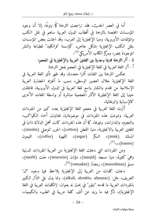 ‫بالو‬ ‫ربيع‬ ‫محمد‬ ‫إيمان‬ .‫د‬
-
36
-
‫اﻟﺘﺮاث‬ ‫ﺣﻮﻟﻴﺎت‬ ‫ﻣﺠﻠﺔ‬
‫حديث‬‫ل‬‫ا‬ ‫العصر‬ ‫في‬ ‫أما‬
،
‫فقد‬
ً ‫م‬‫ك‬ ‫الترجمة‬ ‫تراجعت‬
ً‫ونوع‬ ‫ا‬
‫ا‬
،
‫وجود‬ ‫أن‬ ‫إلا‬
‫الـكتب‬ ‫نقل‬ ‫في‬ ‫ساهم‬ ‫العربية‬ ‫الدول‬ ‫أقطاب‬ ‫في‬ ‫بالترجمة‬ ‫ختصة‬‫م‬‫ال‬ ‫المؤسسات‬
‫والمؤلفا‬
‫الأو‬ ‫ت‬
‫روبية‬
،
‫العر‬ ‫إلى‬ ‫ية‬‫جليز‬‫ن‬‫الإ‬ ‫ومنها‬
‫ب‬
،
‫المؤسسات‬ ‫بعض‬ ‫اعتنت‬ ‫وقد‬
‫بنق‬
‫ك‬ ‫خاص؛‬ ‫بشكل‬ ‫ية‬‫جليز‬‫ن‬‫الإ‬ ‫الـكتب‬ ‫ل‬
‫مؤسسة‬
"
‫فرانكليد‬
"
‫للط‬
‫والنشر‬ ‫باعة‬
‫الموجودة‬
‫ب‬
‫مصر‬
،
‫كز‬
‫ومر‬
‫الأمريكي‬ ‫الكتاب‬
)
4
(
.
2
-
‫الترجمة‬ ‫أثر‬
‫و‬ ‫العربية‬ ‫اللغتين‬ ‫بين‬ ‫وحديثا‬ ‫قديما‬
:‫المعجم‬ ‫في‬ ‫ية‬‫جليز‬‫ن‬‫الإ‬
‫أ‬
-
‫اللغة‬ ‫أثر‬
‫في‬ ‫العربية‬
‫ية‬‫جليز‬‫ن‬‫الإ‬ ‫اللغة‬
‫المعجم‬ ‫في‬
‫الترجمة‬ ‫بفعل‬
:
‫بين‬ ‫الترجمة‬ ‫تعكس‬
‫متعددة‬ ‫آثارا‬ ‫اللغات‬
،
‫تأثير‬ ‫ظهر‬ ‫وقد‬
‫في‬ ‫العربية‬ ‫اللغة‬
‫خلال‬ ‫ية‬‫جليز‬‫ن‬‫الإ‬ ‫اللغة‬
‫الوسطى‬ ‫العصور‬
‫؛‬
‫حضارة‬‫ل‬‫ا‬ ‫جزته‬‫ن‬‫أ‬ ‫ما‬ ‫بسبب‬
‫العربية‬
‫وانتشار‬ ‫تقدم‬ ‫من‬ ‫الإسلامية‬
‫الأوروبية‬ ‫الدول‬ ‫في‬ ‫العربية‬ ‫للغة‬ ‫واسع‬
،
‫فان‬
‫تقلت‬
‫المعجمية‬ ‫الآثار‬ ‫ية‬‫جليز‬‫ن‬‫الإ‬ ‫اللغة‬ ‫إلى‬ ‫حينها‬
‫اللغات‬ ‫بواسطة‬ ‫أو‬ ‫مباشرة‬
‫الأخرى‬
.‫والبرتغالية‬ ‫كالإسبانية‬
َ‫أثر‬
‫العربية‬ ‫اللغة‬ ‫ت‬
‫في‬
‫معجم‬
‫ية‬‫جليز‬‫ن‬‫الإ‬ ‫اللغة‬
‫المفردات‬ ‫من‬ ‫كبير‬ ‫بعدد‬
‫العربية‬
،
‫و‬
‫موضوعاتها؛‬ ‫في‬ ‫المفردات‬ ‫هذه‬ ‫تنوعت‬
‫الـكواكب‬ ‫أسماء‬ ‫فتناولت‬
،
‫والنجوم‬
،
‫وا‬
‫لمدارات‬
،
‫وغيرها‬
،
‫أ‬ ‫ما‬‫ك‬
‫المفردات‬ ‫هذه‬ ‫ن‬
‫كانت‬
‫في‬ ‫ذاتها‬ ‫الدلالة‬ ‫تحمل‬
‫ا‬ ‫اللغتين‬
‫ية‬‫جليز‬‫ن‬‫والا‬ ‫لعربية‬
،
‫القطن‬ :‫منها‬
)
cotton
(
،
‫الموصلي‬ ‫حرير‬‫ل‬‫ا‬
(muslin)
،
‫المسك‬
)
misk
(
،
‫السكر‬
)
sugar
(
،
‫القهوة‬
)
coffee
(
،
‫الليمون‬
)
lemon
(
.
.
.
)
5
(
.
‫المفردات‬ ‫ومن‬
‫ال‬ ‫العربية‬ ‫من‬ ‫ية‬‫جليز‬‫ن‬‫الإ‬ ‫اللغة‬ ‫دخلت‬ ‫التي‬
‫مفر‬
‫د‬
‫الدينية‬ ‫ات‬
‫كثيرة‬ ‫وهي‬
،
‫مسجد‬ :‫منها‬
)
masjid
(
،
‫مؤذن‬
)
muezzin
(
،
‫مفت‬
)
mufti
(
،
‫مسلم‬
)
mussulman
(
،
‫رمضا‬
/
)
ramadan
(
)
6
(
.
‫وجود‬ ‫فيها‬ ‫يلاحظ‬ ‫ية‬‫جليز‬‫ن‬‫الإ‬ ‫إلى‬ ‫العربية‬ ‫من‬ ‫كلمات‬ ‫دخلت‬
"
‫ال‬
"
‫يف‬‫التعر‬
،
:‫مثل‬
)
alkali, alembic, almanac
،(
‫الـكبير‬ ‫التأثر‬ ‫على‬ ‫يدل‬ ‫ومما‬
‫العربية‬ ‫بالمفردات‬
‫قدمه‬ ‫ما‬
"
‫تيلور‬
"
‫بعنوان‬ ‫له‬ ‫حث‬‫ب‬ ‫في‬
) :
‫الكلم‬
‫اللغة‬ ‫في‬ ‫العربية‬ ‫ات‬
‫كر‬
‫ذ‬ ‫ية(؛‬‫جليز‬‫ن‬‫الإ‬
‫الطب‬ ‫في‬ ‫عربية‬ ‫كلمة‬ ‫ألف‬ ‫عن‬ ‫يزيد‬ ‫ما‬ ‫فيه‬
،
‫والـكيمياء‬
،
 