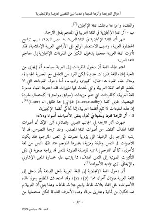 ‫واإلنجليزية‬ ‫العربية‬ ‫اللغتين‬ ‫بين‬ ‫وحديثا‬ ‫قديما‬ ‫وأثرها‬ ‫الترجمة‬ ‫أحوال‬
-
37
-
‫اﻟﻌﺪد‬
24
‫ﺳﺒﺘﻤﺒﺮ‬ ،
2024
‫والفلك‬
،
‫ية‬‫جليز‬‫ن‬‫الإ‬ ‫اللغة‬ ‫دخلت‬ ‫جراحة‬‫ل‬‫وا‬
)
7
(
.
‫ب‬
-
‫في‬ ‫ية‬‫جليز‬‫ن‬‫الإ‬ ‫اللغة‬ ‫أثر‬
‫المعجم‬ ‫في‬ ‫العربية‬ ‫اللغة‬
‫الترجمة‬ ‫بفعل‬
:
‫الإن‬ ‫اللغة‬ ‫تأثير‬ ‫ظهر‬
‫ية‬‫جليز‬
‫في‬
‫تراجع‬ ‫بسبب‬ ‫النهضة؛‬ ‫عصر‬ ‫بعد‬ ‫العربية‬ ‫اللغة‬
‫العربية‬ ‫حضارة‬‫ل‬‫ا‬
،
‫الواقع‬ ‫الاستعمار‬ ‫وبسبب‬
‫الإسلامية‬ ‫العربية‬ ‫الأراضي‬ ‫على‬
،
‫ف‬
‫قد‬
‫معاجم‬ ‫إلى‬ ‫ية‬‫جليز‬‫ن‬‫الإ‬ ‫المفردات‬ ‫من‬ ‫الـكثير‬ ‫بدخول‬ ‫معجميا‬ ‫العربية‬ ‫اللغة‬ ‫تأثرت‬
.‫العربية‬ ‫اللغة‬
‫اللغة‬ ‫علماء‬ ‫اعتبر‬
‫أن‬
‫ال‬ ‫إلى‬ ‫المفردات‬ ‫دخول‬
‫من‬ ‫جابي‬‫ي‬‫إ‬ ‫أثر‬ ‫يصاحبه‬ ‫عربية‬
‫جديدة‬‫ل‬‫ا‬ ‫ية‬‫العصر‬ ‫مع‬ ‫التعامل‬ ‫من‬ ‫الفرد‬ ‫تمكن‬ ‫جديدة‬ ‫بمفردات‬ ‫اللغة‬ ‫إغناء‬ ‫ناحية‬
،
‫المفرد‬ ‫هذه‬ ‫ومثال‬
‫ات‬
‫تلفاز‬ :
،
‫كمبيوتر‬
،
.‫راديو‬
.
.
،
‫أما‬
‫لا‬ ‫التي‬ ‫المفردات‬ ‫دخول‬
‫العربية‬ ‫اللغة‬ ‫لقواعد‬ ‫خضع‬‫ت‬
،
‫تغييرات‬ ‫فيها‬ ‫حدث‬‫ت‬ ‫والتي‬
‫العلماء‬ ‫اعتبرها‬ ‫فقد‬
‫مدمرة‬
‫للغة‬
‫ا‬
‫لعربية‬
‫؛‬
‫ك‬
‫مزيدات‬ ‫تضم‬ ‫التي‬ ‫المفردات‬
:(‫ولواحق‬ ‫)سوابق‬
‫مفردة‬ ‫كاستعمال‬
‫البينصية‬
،
‫كلمة‬ ‫مقابل‬
)
interextuality
(
‫ف‬
‫ـ‬
)
(‫البي‬
) ‫ال‬ ‫مقابل‬ ‫هنا‬
inter
(
)
8
(
.
‫العربية‬ ‫أنظمة‬ ‫ٺتبع‬ ‫لا‬ ‫المفردات‬ ‫هذه‬ ‫إن‬
،
.‫ية‬‫جليز‬‫ن‬‫الإ‬ ‫أنظمة‬ ‫حاكي‬‫ت‬ ‫إنما‬
3
-
‫الأصوات‬ ‫بعض‬ ‫حول‬‫ت‬ ‫في‬ ‫وحديثا‬ ‫قديما‬ ‫الترجمة‬ ‫أثر‬
،
‫أ‬
:‫ودلالة‬ ‫صواتا‬
‫آثار‬ ‫ظهرت‬
‫الترجمة‬
‫في‬
‫الصوتي‬ ‫جانب‬‫ل‬‫ا‬
‫والدلالي‬
،
‫أ‬ ‫كد‬
‫المؤ‬ ‫فمن‬
‫أصوات‬ ‫ن‬
‫المصدر‬ ‫اللغة‬ ‫أصوات‬ ‫عن‬ ‫ختلف‬‫ت‬ ‫الهدف‬ ‫اللغة‬
،
‫لا‬ ‫قد‬ ‫النصوص‬ ‫ترجمة‬ ‫وعند‬
‫ال‬ ‫الوظيفة‬ ‫إلى‬ ‫المترجم‬ ‫يتنبه‬
‫المترجم؛‬ ‫النص‬ ‫في‬ ‫الصوت‬ ‫يؤديها‬ ‫تي‬
‫يكون‬ ‫فقد‬
‫ر‬ ‫وظيفة‬ ‫النص‬ ‫في‬ ‫للأصوات‬
‫مزية؛‬
‫المترج‬ ‫خسرها‬‫ي‬
‫ال‬ ‫نقله‬ ‫عند‬ ‫م‬
‫لغة‬ ‫من‬ ‫نص‬
‫لأخرى‬
،
‫تنبه‬ ‫إذا‬ ‫المترجم‬ ‫أن‬ ‫ما‬‫ك‬
‫للنص‬ ‫الصوتية‬ ‫للوظيفة‬
‫صع‬ ‫يواجه‬ ‫قد‬
‫نقل‬ ‫في‬ ‫وبة‬
‫إلى‬ ‫الصوتية‬ ‫التأثيرات‬
‫الهدف؛‬ ‫النص‬
‫عليه‬ ‫يترتب‬ ‫مما‬
‫الإشاري‬ ‫المعنى‬ ‫خسارة‬
‫الأصوات‬ ‫تؤديه‬ ‫الذي‬ ‫حائي‬‫ي‬‫والإ‬
)
9
(
.
‫إلى‬ ‫ية‬‫جليز‬‫ن‬‫الإ‬ ‫اللغة‬ ‫دخول‬ ‫أثر‬
‫اللغة‬
‫الترجمة‬ ‫بفعل‬ ‫العربية‬
‫إلى‬ ‫دخل‬ ‫بأن‬
:‫هما‬ ‫آخران‬ ‫صوتان‬ ‫العربية‬ ‫اللغة‬
(p)
،
(v)
،
‫است‬ ‫وقد‬
‫لهذه‬ ‫رموزا‬ ‫المطابع‬ ‫حدثت‬
‫الأصوات‬
،
‫لم‬ ‫العربية‬ ‫أن‬ ‫يعني‬ ‫وهذا‬ ..‫نقاط‬ ‫بثلاث‬ ‫جيم‬‫ل‬‫وا‬ ‫نقاط‬ ‫بثلاث‬ ‫الفاء‬ ‫مثل‬
‫حرفا‬ ‫وعشرين‬ ‫ثمانية‬ ‫من‬ ‫ٺتكون‬ ‫تعد‬
،
‫تمكن‬ ‫المضافة‬ ‫الأحرف‬ ‫وهذه‬
‫مستعملها‬
‫من‬
 