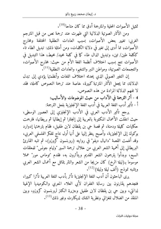 ‫بالو‬ ‫ربيع‬ ‫محمد‬ ‫إيمان‬ .‫د‬
-
38
-
‫اﻟﺘﺮاث‬ ‫ﺣﻮﻟﻴﺎت‬ ‫ﻣﺠﻠﺔ‬
‫والمت‬ ‫حلية‬‫م‬‫ال‬ ‫الأصوات‬ ‫تمثيل‬
‫متاحا‬ ‫كان‬ ‫مما‬ ‫أدق‬ ‫رجمة‬
)
10
(
.
‫الآثار‬ ‫ومن‬
‫الدلالية‬ ‫الصوتية‬
‫ظه‬ ‫التي‬
‫نص‬ ‫ترجمة‬ ‫عند‬ ‫رت‬
‫المترجم‬ ‫قبل‬ ‫من‬
‫الغربي‬
:
‫تغيير‬
‫الأصوات‬ ‫بعض‬
‫؛‬
‫العادا‬ ‫بسبب‬
‫خارج‬‫م‬‫و‬ ‫ختلفة‬‫م‬‫ال‬ ‫النطقية‬ ‫ت‬
‫الأصوات‬
‫؛‬
‫الكلمات‬ ‫دلالة‬ ‫في‬ ‫تغير‬ ‫إلى‬ ‫أدى‬ ‫مما‬
،
‫تاء‬ ‫الطاء‬ ‫تبديل‬ :‫ذلك‬ ‫أمثلة‬ ‫ومن‬
‫طين‬ ‫ككلمة‬
‫تين‬ /
،
‫وتبديل‬
‫في‬ ‫ما‬‫ك‬ ‫طاء‬ ‫الدال‬
‫حيط؛‬‫م‬ /‫حيد‬‫م‬ ‫كلمة‬
‫في‬ ‫التبديل‬ ‫هذا‬
‫الأصوات‬ ‫خارج‬‫م‬ :‫حيث‬ ‫من‬ ‫الأم‬ ‫اللغة‬ ‫أنظمة‬ ‫اختلاف‬ ‫بسبب‬ ‫نتج‬ ‫الأصوات‬
،
‫الصوتية‬ ‫والتجمعات‬
،
‫والتنغيم‬ ‫النبر‬ ‫ومواطن‬
،
‫النطقية‬ ‫والعادات‬
)
11
(
.
‫اللغات‬ ‫اختلاف‬ ‫حدثه‬‫ي‬ ‫الذي‬ ‫الصوتي‬ ‫التغير‬ ‫إن‬
‫وأنظمتها‬
‫تبدل‬ ‫إلى‬ ‫يؤدي‬
‫الدلالة‬
‫؛‬
‫مما‬
‫ي‬
‫كبيرة‬‫المترتبة‬ ‫الآثار‬ ‫جعل‬
،
‫خاصة‬
‫الن‬ ‫ترجمة‬ ‫عند‬
‫كاملة‬ ‫صوص‬
،
‫فقد‬
‫لا‬
‫ا‬ ‫تفهم‬
‫لدلالة‬
‫المراد‬
‫ة‬
‫من‬
‫هذه‬
.‫النصوص‬
4
-
:‫والأساليب‬ ‫الموضوعات‬ ‫حيث‬ ‫من‬ ‫الآداب‬ ‫في‬ ‫الترجمة‬ ‫أثر‬
‫أ‬
-
‫في‬ ‫العربية‬ ‫اللغة‬ ‫أدب‬ ‫تأثير‬
‫أدب‬
:‫الترجمة‬ ‫بفعل‬ ‫ية‬‫جليز‬‫ن‬‫الإ‬ ‫اللغة‬
‫في‬ ‫العربي‬ ‫الأدب‬ ‫تأثير‬ ‫يرجع‬
‫الأد‬
‫الإن‬ ‫ب‬
‫الوسطى‬ ‫العصور‬ ‫إلى‬ ‫جليزي‬
،
‫حيث‬
‫انت‬
‫إل‬ ‫بالعربية‬ ‫المكتوبة‬ ‫الأعمال‬ ‫قلت‬
‫يط‬‫بر‬ ‫ثم‬ ‫إيطاليا‬ ‫ثم‬ ‫جلترا‬‫ن‬‫إ‬ ‫ى‬
‫انيا‬
،
‫فترجمت‬
‫ودمنة‬ ‫كليلة‬ ‫حكايات‬
،
‫ثم‬
‫طفيل‬ ‫لابن‬ ‫يقظان‬ ‫بن‬ ‫حي‬ ‫قصة‬
،
‫ف‬
‫بترجمتها‬ ‫قام‬
‫إدوارد‬
‫بوكوك‬
‫ج‬‫ن‬‫الإ‬ ‫إلى‬
‫ية‬‫ليز‬
،
‫إ‬ ‫ينظر‬ ‫وأصبح‬
‫ليه‬
‫أ‬ ‫على‬ ‫ا‬
‫نه‬
‫ا‬
‫العربي‬ ‫الفلسفي‬ ‫للفكر‬ ‫نتاج‬ ‫أول‬
،
‫و‬
‫ألهم‬ ‫قد‬
‫القصة‬ ‫ت‬
"
‫ديفو‬ ‫دانيال‬
"
(‫كروزو‬ ‫)روبنسون‬ ‫روايته‬ ‫في‬
،
‫القارئ‬ ‫تنبه‬ ‫ثم‬
‫السير‬ ‫ترجمة‬ ‫خلال‬ ‫من‬ ‫العربي‬ ‫الشعر‬ ‫أهمية‬ ‫إلى‬ ‫يطاني‬‫البر‬
"
‫جونس‬ ‫وليام‬
"
‫للمعلقات‬
‫السبع‬
،
‫به‬ ‫ويتأثرون‬ ‫القديم‬ ‫الشعر‬ ‫يترجمون‬ ‫وبدأوا‬
،
‫فقدم‬
"
‫مور‬ ‫توماس‬
"
‫عملا‬
‫ب‬ ‫موسوما‬
‫ـ‬
‫الشعر‬ ‫من‬ ‫جا‬‫ي‬‫مز‬ ‫كان‬ (‫الرخ‬ ‫)ليلة‬
‫العر‬ ‫الشعر‬ ‫أعمال‬ ‫مع‬ ‫يتماثل‬ ‫والنثر‬
‫بي‬
(‫وليلة‬ ‫ليلة‬ ‫)ألف‬ ‫نموذج‬ ‫ويشبه‬
)
12
(
.
‫ج‬‫ن‬‫الإ‬ ‫اللغة‬ ‫أدب‬ ‫أن‬ ‫الباحثون‬ ‫يرى‬
‫ية‬‫ليز‬
‫تأثر‬
‫ب‬
‫العربية‬ ‫اللغة‬ ‫أدب‬
‫تأثرا‬
‫كبير‬
‫ا‬
،
‫ف‬
‫تجدهم‬
‫الإلهية‬ ‫والـكوميديا‬ ‫المعري‬ ‫العلاء‬ ‫لأبي‬ ‫الغفران‬ ‫رسالة‬ ‫بين‬ ‫يقارنون‬
‫لدانتي‬
،
‫وجزيرة‬ ‫طفيل‬ ‫لابن‬ ‫يقظان‬ ‫بن‬ ‫حي‬ ‫وبين‬
‫كروزو‬ ‫لروبنسون‬ ‫الـكنز‬
،
‫وبين‬
‫ذلك‬ ‫وغير‬ ‫لديكارت‬ ‫الشك‬ ‫ية‬‫ونظر‬ ‫للغزالي‬ ‫الضلال‬ ‫من‬ ‫المنقذ‬
)
13
(
.
 