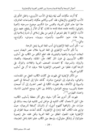 ‫واإلنجليزية‬ ‫العربية‬ ‫اللغتين‬ ‫بين‬ ‫وحديثا‬ ‫قديما‬ ‫وأثرها‬ ‫الترجمة‬ ‫أحوال‬
-
39
-
‫اﻟﻌﺪد‬
24
‫ﺳﺒﺘﻤﺒﺮ‬ ،
2024
‫ما‬‫ك‬
‫ال‬ ‫في‬ ‫وليلة‬ ‫ليلة‬ ‫ألف‬ ‫حكايات‬ ‫أثرت‬
‫الأوروبي‬ ‫أدب‬
،
‫إلى‬ ‫التأثير‬ ‫وانتقل‬
‫ال‬ ‫الأدب‬
‫إ‬
‫جليزي‬‫ن‬
‫والإيطالي‬
،
(‫العاشرة‬ ‫)الصباحات‬ ‫حكاياته‬ ‫بوكاشيو‬ ‫كتب‬ ‫فقد‬
‫؛‬
‫العربي‬ ‫الليالي‬ ‫حذو‬ ‫فيها‬ ‫حذا‬
‫ة‬
،
‫مسر‬ ‫موضوع‬ ‫شكسبير‬ ‫منها‬ ‫واقتبس‬
‫ح‬
‫ي‬
‫)العبرة‬ ‫ته‬
(‫خواتيم‬‫ل‬‫با‬
)
All is well that ends well
(
،
‫ينقطع‬ ‫لم‬ ‫التأثر‬ ‫أن‬ ‫ما‬‫ك‬
،
‫نوابغ‬ ‫فتجد‬
‫خل‬‫ي‬ ‫لا‬ ‫جليز‬‫ن‬‫الإ‬ ‫الأدباء‬
‫إلى‬ ‫إسلامية‬ ‫نادرة‬ ‫أو‬ ‫إسلامي‬ ‫بطل‬ ‫من‬ ‫نثرهم‬ ‫أو‬ ‫شعرهم‬ ‫و‬
‫هذا‬ ‫يومنا‬
،
‫منهم‬
:
‫شكسبير‬
،
‫وأديسون‬
،
‫وبيرون‬
،
‫وسودى‬
،
‫وكولردج‬
،
‫وشل‬
‫ي‬
.
..
)
14
(
.
‫ب‬
-
‫ت‬
‫أثير‬
‫أدب‬ ‫في‬ ‫ية‬‫جليز‬‫ن‬‫الإ‬ ‫اللغة‬ ‫أدب‬
‫اللغة‬
:‫الترجمة‬ ‫بفعل‬ ‫العربية‬
‫جليزي‬‫ن‬‫الإ‬ ‫الأدب‬ ‫تأثير‬ ‫بدأ‬
‫خلال‬ ‫العربية‬ ‫اللغة‬ ‫في‬
‫النهضة؛‬ ‫عصر‬
‫بسبب‬
‫ية‬‫والتبشير‬ ‫والعلمية‬ ‫السياسية‬ ‫البعثات‬
،
‫أساليب‬ ‫على‬ ‫الكتاب‬ ‫من‬ ‫الـكثير‬ ‫اطلع‬ ‫فقد‬
‫كافة‬ ‫النثر‬ ‫فنون‬ ‫في‬ ‫الأوروبيېن‬ ‫الكتاب‬
،
‫مثل‬
:
‫المقالة‬
،
‫والصحيفة‬
،
‫والقصة‬
،
‫والرواية‬
،
‫وال‬
‫مسرحية‬
،
‫ما‬‫ك‬
‫الصحف‬ ‫اعتمدت‬
‫العربية‬
‫على‬ ‫جرائد‬‫ل‬‫وا‬ ‫جلات‬‫م‬‫وال‬
‫الترجمة‬
‫كثيرا‬
،
‫الإ‬ ‫النصوص‬ ‫عن‬ ‫فنقلوا‬
‫حرفيا‬ ‫نقلا‬ ‫ية‬‫جليز‬‫ن‬
‫؛‬
‫أ‬ ‫على‬ ‫أثر‬ ‫مما‬
‫ساليب‬
.‫العربية‬ ‫كتاباتهم‬
‫الآثار‬ ‫من‬
‫جابية‬‫ي‬‫الإ‬
‫الكتاب‬ ‫كتابات‬ ‫على‬ ‫ظهرت‬ ‫التي‬
:
‫المقدمات‬ ‫عن‬ ‫التخلي‬
،
‫خواتيم‬‫ل‬‫وا‬
،
‫مباشرة‬ ‫الموضوع‬ ‫إلى‬ ‫والدخول‬
،
‫كذلك‬
‫إ‬ ‫مالوا‬
‫البساطة‬ ‫لى‬
‫التعبير‬ ‫في‬
‫الألفاظ‬ ‫في‬ ‫والسهولة‬
،
‫الكتابة‬ ‫تطورت‬ ‫وقد‬
‫أصبحت‬ ‫أن‬ ‫إلى‬ ‫حديث‬‫ل‬‫ا‬ ‫العصر‬ ‫في‬
‫متص‬
‫بالتبويب‬ ‫لة‬
،
‫الفواصل‬ ‫ووضع‬
،
‫والنقاط‬
‫بي‬
‫جمل‬‫ل‬‫ا‬ ‫ن‬
،
‫المناسبة‬ ‫العناوين‬ ‫ووضع‬
،
‫الفهارس‬ ‫واعتماد‬
)
15
(
.
‫ظ‬
ُ
ّ‫د‬‫تع‬ ‫أخرى‬ ‫آثار‬ ‫هرت‬
‫سلبية‬ ‫آثارا‬
،
‫وهي‬
‫آثار‬
‫الكتاب‬ ‫بأساليب‬ ‫متعلقة‬
،
‫ل‬ ‫الميل‬ :‫مثل‬
‫ليس‬ ‫مواطن‬ ‫في‬ ‫التشبيه‬ ‫كاف‬ ‫استعمال‬
‫وجه‬ ‫فيها‬ ‫للتشبيه‬
،
‫في‬ ‫وذلك‬
(‫أدبي‬ ‫كمفهوم‬ ‫)الواقعية‬ ‫مثل‬ ‫عبارات‬
،
(‫يعية‬‫تشر‬ ‫كسلطة‬ ‫)البرلمان‬ ‫أو‬
،
‫حيث‬
‫كلمة‬ ‫الكاف‬ ‫هذه‬ ‫توازي‬
(as)
‫ية‬‫جليز‬‫ن‬‫الإ‬ ‫في‬
،
‫كذلك‬
‫أ‬
‫في‬ ‫الظرف‬ ‫صبغة‬ ‫خذت‬
‫ج‬‫ن‬‫الإ‬
‫حله‬‫م‬ ‫حل‬‫ت‬‫و‬ ‫العربية‬ ‫اللغة‬ ‫من‬ ‫المطلق‬ ‫المفعول‬ ‫تطرد‬ ‫ية‬‫ليز‬
،
‫)بصورة‬ ‫مثل‬
(‫عشوائي‬ ‫)بشكل‬ ‫أو‬ (‫عشوائية‬
،
‫الك‬ ‫ميل‬ ‫ولوحظ‬
‫المعترضة‬ ‫جمل‬‫ل‬‫با‬ ‫جملة‬‫ل‬‫ا‬ ‫حشو‬‫ل‬ ‫تاب‬
،
 