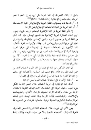 ‫بالو‬ ‫ربيع‬ ‫محمد‬ ‫إيمان‬ .‫د‬
-
40
-
‫اﻟﺘﺮاث‬ ‫ﺣﻮﻟﻴﺎت‬ ‫ﻣﺠﻠﺔ‬
‫مصر‬ ‫ية‬‫جمهور‬ "‫ع‬ .‫م‬ .‫"ج‬ ‫مثل‬ ‫العربية‬ ‫اللغة‬ ‫في‬ ‫ختصرات‬‫م‬ ‫إنشاء‬ ‫إلى‬ ‫والميل‬
‫العربية‬
،
‫ية‬‫جليز‬‫ن‬‫الإ‬ ‫في‬ ‫ذلك‬ ‫ومثال‬
)
CAT / UNESCO
(
)
16
(
.
5
-
‫حياة‬‫ل‬‫ا‬ ‫في‬ ‫ية‬‫جليز‬‫ن‬‫والإ‬ ‫العربية‬ ‫اللغتين‬ ‫بين‬ ‫وحديثا‬ ‫قديما‬ ‫الترجمة‬ ‫أثر‬
‫الاجتماعية‬
:
‫أ‬
-
‫على‬ ‫العربية‬ ‫اللغة‬ ‫أثر‬
‫حياة‬‫ل‬‫ا‬
‫الاجتماعية‬
:‫الترجمة‬ ‫بفعل‬ ‫ية‬‫جليز‬‫ن‬‫الإ‬
‫في‬ ‫العربية‬ ‫اللغة‬ ‫تأثير‬ ‫إن‬
‫ا‬ ‫اللغة‬
‫يلا؛‬‫طو‬ ‫يدم‬ ‫لم‬ ‫اجتماعيا‬ ‫ية‬‫جليز‬‫ن‬‫لإ‬
‫بسبب‬
‫العربية‬ ‫حضارة‬‫ل‬‫ا‬ ‫امتداد‬ ‫انهيار‬
‫الوسطى‬ ‫العصور‬ ‫بعد‬ ‫الإسلامية‬
،
‫التأثير‬ ‫كان‬ ‫وقد‬
‫الإسلامي‬ ‫بالدين‬ ‫يف‬‫التعر‬ ‫مستوى‬ ‫على‬ ‫العربية‬ ‫اللغة‬ ‫من‬
،
‫والعقيدة‬
،
‫إ‬ ‫والتعرف‬
‫لى‬
‫عر‬ ‫التي‬ ‫العلوم‬
‫طب‬ ‫من‬ ‫وطوروها‬ ‫العرب‬ ‫فها‬
،
‫وفلك‬
،
..‫وكيمياء‬
،
‫حاب‬‫ص‬‫أ‬ ‫فتعرف‬
‫إ‬ ‫ية‬‫جليز‬‫ن‬‫الإ‬ ‫اللغة‬
‫ا‬ ‫عرفها‬ ‫التي‬ ‫الموضوعات‬ ‫في‬ ‫المتنوعة‬ ‫المصطلحات‬ ‫لى‬
‫لعرب‬
‫كتبها‬ ‫وترجموا‬
،
‫أسماء‬ ‫عرفوا‬ ‫ما‬‫ك‬
‫والفارابي‬ ‫سينا‬ ‫ابن‬ ‫العرب‬ ‫علماء‬
،
‫وغيرهم؛‬
‫يدل‬ ‫مما‬
‫الا‬ ‫حياة‬‫ل‬‫با‬ ‫معرفتهم‬ ‫على‬
‫العرب‬ ‫عاشها‬ ‫التي‬ ‫والدينية‬ ‫والعلمية‬ ‫جتماعية‬
،
‫أنهم‬ ‫ما‬‫ك‬
‫معها‬ ‫وتعاملوا‬ ‫المفردات‬ ‫تداولوا‬
‫الدلالات‬ ‫بنفس‬ ‫واستخدموها‬
،
‫فكانت‬
‫في‬ ‫مؤثرة‬
‫الا‬ ‫حياتهم‬
.‫جتماعية‬
‫إ‬
‫ن‬
‫التأثي‬
‫ر‬
‫في‬ ‫ية‬‫جليز‬‫ن‬‫الإ‬ ‫اللغة‬ ‫من‬ ‫المعاكس‬
‫العربية‬ ‫اللغة‬
‫اجتماعيا‬
‫ا‬
‫من‬ ‫متد‬
‫هذا؛‬ ‫يومنا‬ ‫إلى‬ ‫النهضة‬ ‫عصر‬
‫جعلت‬ ‫التي‬ ‫والاقتصادية‬ ‫السياسية‬ ‫القوة‬ ‫بسبب‬ ‫وذلك‬
ُ ‫ت‬ ‫عالمية‬ ‫لغة‬ ‫ية‬‫جليز‬‫ن‬‫الإ‬ ‫اللغة‬ ‫من‬
َ‫د‬
ُ
‫رس‬
‫العربية‬ ‫الدول‬ ‫في‬
،
.‫جتمعاتها‬‫م‬ ‫في‬ ‫وتؤثر‬
‫ب‬
-
‫أثر‬
‫الا‬ ‫حياة‬‫ل‬‫ا‬ ‫على‬ ‫ية‬‫جليز‬‫ن‬‫الإ‬ ‫اللغة‬
‫جتم‬
:‫الترجمة‬ ‫بفعل‬ ‫العربية‬ ‫اعية‬
‫في‬ ‫ية‬‫جليز‬‫ن‬‫الإ‬ ‫اللغة‬ ‫أثرت‬
‫اجت‬ ‫العربية‬
‫خلال‬ ‫ماعيا‬
‫بشكل‬ ‫حديث‬‫ل‬‫ا‬ ‫العصر‬
‫جلي؛‬
‫بسبب‬
‫دخول‬
‫لاستغلال‬ ‫المتنوعة‬ ‫جيات‬‫ي‬‫الاسترات‬ ‫استخدمت‬ ‫التي‬ ‫العولمة‬
‫حديثة‬‫ل‬‫ا‬ ‫الترجمة‬ ‫وكالات‬ ‫خلال‬ ‫من‬ ‫الترجمة‬
،
‫الأفلام‬ ‫فترجمت‬
،
‫والفيديوهات‬
،
‫والإعلانات‬
،
...‫جيات‬‫م‬‫والبر‬
‫ف‬
‫تستغله‬ ‫الذي‬ ‫الوحيد‬ ‫المنفذ‬ ‫بذلك‬ ‫الترجمة‬ ‫كانت‬
‫منتجاتها‬ ‫لتوظيف‬ ‫حديثة‬‫ل‬‫ا‬ ‫التكنولوجيا‬ ‫بمساعدة‬ ‫العولمة‬
،
‫لغة‬ ‫الشعوب‬ ‫على‬ ‫ففرضت‬
‫وثقافتها‬ ‫العولمة‬
)
17
(
.
‫ا‬ ‫العربية‬ ‫اللغة‬ ‫استخدام‬ ‫خلال‬ ‫ظهرت‬ ‫التي‬ ‫الآثار‬ ‫ومن‬
‫المعاصرة‬ ‫لفصحى‬
،
:‫الاستبدال‬ ‫ظاهرة‬
‫ال‬ ‫أدوات‬ ‫من‬ ‫بدلا‬ ‫الفاصلة‬ ‫كاستخدام‬
‫ربط‬
،
‫إعادة‬ ‫كذلك‬
‫و‬
 