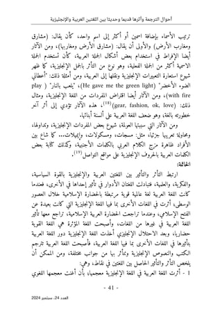 ‫واإلنجليزية‬ ‫العربية‬ ‫اللغتين‬ ‫بين‬ ‫وحديثا‬ ‫قديما‬ ‫وأثرها‬ ‫الترجمة‬ ‫أحوال‬
-
41
-
‫اﻟﻌﺪد‬
24
‫ﺳﺒﺘﻤﺒﺮ‬ ،
2024
‫أو‬ ‫اسمين‬ ‫بإضافة‬ ‫الأسماء‬ ‫ترتيب‬
‫أ‬
‫واحد‬ ‫اسم‬ ‫إلى‬ ‫كثر‬
،
‫ك‬
‫أ‬
‫يقال‬ ‫ن‬
‫)مشارق‬ :
‫أ‬ ‫والأولى‬ (‫الأرض‬ ‫ومغارب‬
‫يقال‬ ‫ن‬
) :
(‫ومغاربها‬ ‫الأرض‬ ‫مشارق‬
،
‫الآثار‬ ‫ومن‬
‫العر‬ ‫جملة‬‫ل‬‫ا‬ ‫أشكال‬ ‫بعض‬ ‫استخدام‬ ‫في‬ ‫الإفراط‬ ‫أيضا‬
‫بية‬
،
‫جملة‬‫ل‬‫ا‬ ‫تستخدم‬ ‫كأن‬
‫ال‬
‫ا‬
‫أ‬ ‫سمية‬
‫الفعلية‬ ‫جملة‬‫ل‬‫ا‬ ‫من‬ ‫كثر‬
،
‫وهو‬
‫نوع‬
‫ية‬‫جليز‬‫ن‬‫الإ‬ ‫جمل‬‫ل‬‫با‬ ‫التأثر‬ ‫من‬
،
‫ظهر‬ ‫ما‬‫ك‬
‫ون‬ ‫ية‬‫جليز‬‫ن‬‫الإ‬ ‫التعبيرات‬ ‫استعارة‬ ‫شيوع‬
‫العربية‬ ‫إلى‬ ‫قلها‬
،
‫ذلك‬ ‫أمثلة‬ ‫ومن‬
:
"
‫أعطاني‬
‫ال‬ ‫الضوء‬
‫أ‬
‫خضر‬
"
)
He gave me the green light
(
،
"
‫بالنار‬ ‫يلعب‬
"
)
play
with fire
(
،
‫أيضا‬ ‫الآثار‬ ‫ومن‬
‫ية‬‫جليز‬‫ن‬‫الإ‬ ‫اللغة‬ ‫من‬ ‫المفردات‬ ‫اقتراض‬
،
‫ومثال‬
:‫ذلك‬
)
gear, fashion, ok, love
(
)
18
(
،
‫آخر‬ ‫أثر‬ ‫إلى‬ ‫تؤدي‬ ‫الآثار‬ ‫هذه‬
‫خطورته‬
‫بالغة؛‬
.‫أبنائها‬ ‫ألسنة‬ ‫على‬ ‫العربية‬ ‫اللغة‬ ‫ضعف‬ ‫وهو‬
‫ومن‬
‫ال‬
‫آثار‬
‫العولمة؛‬ ‫سببتها‬ ‫التي‬
‫ية‬‫جليز‬‫ن‬‫الإ‬ ‫المفردات‬ ‫بعض‬ ‫شيوع‬
،
‫وتداولها‬
،
‫و‬
‫م‬
‫جزئيا‬ ‫تعريبها‬ ‫حاولة‬
،
‫مسجات‬ :‫مثل‬
،
‫ومس‬
‫ك‬
‫ولات‬
،
..‫وإيميلات‬
.
‫بين‬ ‫شاع‬ ‫ما‬‫ك‬
‫ال‬
‫الأجنبية‬ ‫بالكلمات‬ ‫العربي‬ ‫الكلام‬ ‫مزج‬ ‫ظاهرة‬ ‫أفراد‬
،
‫بعض‬ ‫كتابة‬ ‫كذلك‬
‫و‬
‫التواصل‬ ‫مواقع‬ ‫على‬ ‫ية‬‫جليز‬‫ن‬‫الإ‬ ‫حروف‬‫ل‬‫با‬ ‫العربية‬ ‫الكلمات‬
)
19
(
.
:‫خاتمة‬‫ل‬‫ا‬
‫والتأثير‬ ‫التأثر‬ ‫ارتبط‬
‫السياسية‬ ‫بالقوة‬ ‫ية‬‫جليز‬‫ن‬‫والإ‬ ‫العربية‬ ‫اللغتين‬ ‫بين‬
،
‫ية‬‫والفكر‬
،
‫والعلمية‬
،
‫ا‬ ‫فتبادلت‬
‫تأثي‬ ‫في‬ ‫الأدوار‬ ‫للغتان‬
‫في‬ ‫إحداها‬ ‫ر‬
‫الأخرى‬
،
‫فعندما‬
‫مرت‬ ‫ية‬‫قو‬ ‫عالمية‬ ‫لغة‬ ‫العربية‬ ‫اللغة‬ ‫كانت‬
‫بط‬
‫خلال‬ ‫الإسلامية‬ ‫حضارة‬‫ل‬‫با‬ ‫ة‬
‫العصور‬
‫الوسطى؛‬
‫عن‬ ‫بعيدة‬ ‫كانت‬ ‫التي‬ ‫ية‬‫جليز‬‫ن‬‫الإ‬ ‫اللغة‬ ‫فيها‬ ‫بما‬ ‫الأخرى‬ ‫اللغات‬ ‫في‬ ‫أثرت‬
‫الإسلامي‬ ‫الفتح‬
،
‫و‬
‫الإسلامية‬ ‫العربية‬ ‫حضارة‬‫ل‬‫ا‬ ‫تراجعت‬ ‫عندما‬
،
‫تأثير‬ ‫معها‬ ‫تراجع‬
‫ا‬ ‫اللغة‬
‫اللغات‬ ‫من‬ ‫غيرها‬ ‫في‬ ‫لعربية‬
،
‫ية‬‫القو‬ ‫اللغة‬ ‫هي‬ ‫المؤثرة‬ ‫اللغة‬ ‫وأصبحت‬
‫يا‬‫حضار‬
،
‫اللغة‬ ‫أخذت‬ ‫جليزي‬‫ن‬‫الإ‬ ‫الاحتلال‬ ‫وبعد‬
‫العربية‬ ‫اللغة‬ ‫دور‬ ‫ية‬‫جليز‬‫ن‬‫الإ‬
‫ب‬
‫العربية‬ ‫اللغة‬ ‫فيها‬ ‫بما‬ ‫الأخرى‬ ‫اللغات‬ ‫في‬ ‫تأثيرها‬
،
‫تترجم‬ ‫العربية‬ ‫اللغة‬ ‫فأصبحت‬
‫الـكتب‬
‫والنصوص‬
‫ية‬‫جليز‬‫ن‬‫الإ‬
‫وٺت‬
‫جوان‬ ‫من‬ ‫بها‬ ‫أثر‬
‫ختلفة‬‫م‬ ‫ب‬
،
‫الم‬ ‫ومن‬
‫أن‬ ‫مكن‬
‫يلخص‬
‫و‬ ‫التأثر‬
‫نقاط‬ ‫في‬ ‫اللغتين‬ ‫بين‬ ‫حاصل‬‫ل‬‫ا‬ ‫التأثير‬
،
:‫وهي‬
1
-
‫الع‬ ‫اللغة‬ ‫أثرت‬
‫معجميا؛‬ ‫ية‬‫جليز‬‫ن‬‫الإ‬ ‫اللغة‬ ‫في‬ ‫ربية‬
‫الل‬ ‫معجمها‬ ‫أغنت‬ ‫بأن‬
‫غوي‬
 