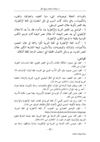 ‫بالو‬ ‫ربيع‬ ‫محمد‬ ‫إيمان‬ .‫د‬
-
42
-
‫اﻟﺘﺮاث‬ ‫ﺣﻮﻟﻴﺎت‬ ‫ﻣﺠﻠﺔ‬
‫بموضوعات‬ ‫المتعلقة‬ ‫بالمفردات‬
‫شتى‬
‫منها‬ ،
‫العلوم‬ :
،
‫جغرافيا‬‫ل‬‫وا‬
،
‫والطب‬
،
..‫والـكيمياء‬
،
‫ن‬ ‫في‬ ‫السبب‬ ‫كانت‬ ‫بذلك‬ ‫وهي‬
‫ية‬‫جليز‬‫ن‬‫الإ‬ ‫اللغة‬ ‫إلى‬ ‫حضارة‬‫ل‬‫ا‬ ‫قل‬
،
.‫الوسطى‬ ‫العصور‬ ‫خلال‬ ‫تأثيرها‬ ‫اقتصر‬ ‫وقد‬
2
-
‫متأخرا‬ ‫جاء‬ ‫ية‬‫جليز‬‫ن‬‫والإ‬ ‫العربية‬ ‫اللغتين‬ ‫بين‬ ‫التواصل‬
،
‫الاحتلال‬ ‫بعد‬ ‫بدأ‬ ‫فقد‬
‫جليزي‬‫ن‬‫الإ‬
‫أي‬
‫النهضة‬ ‫عصر‬ ‫بعد‬
،
‫الـكتب‬ ‫تترجم‬ ‫كانت‬ ‫النهضة‬ ‫عصر‬ ‫خلال‬ ‫أما‬
‫ية‬‫جليز‬‫ن‬‫الإ‬ ‫الـكتب‬ ‫تترجم‬ ‫ما‬ ‫وقليلا‬ ‫الفرنسية‬
.
3
-
‫المعجم‬ ‫جال‬‫م‬ ‫في‬ ‫حا‬‫ض‬‫وا‬ ‫تأثيرا‬ ‫العربية‬ ‫اللغة‬ ‫في‬ ‫ية‬‫جليز‬‫ن‬‫الإ‬ ‫اللغة‬ ‫أثرت‬
،
‫والأصوات‬
،
‫والدلالة‬
،
‫والموضوعات‬
،
‫و‬
‫الأساليب‬
‫؛‬
‫خلال‬ ‫الـكبير‬ ‫انتشارها‬ ‫نتيجة‬
.‫أشكالها‬ ‫بكافة‬ ‫الترجمة‬ ‫استغلت‬ ‫التي‬ ‫ختلفة‬‫م‬‫ال‬ ‫الاتصال‬ ‫وسائل‬ ‫عبر‬ ‫حديث‬‫ل‬‫ا‬ ‫العصر‬
‫الهوامش‬
:
1
-
‫انظر‬
،
‫احتكا‬ :‫صديق‬ ‫ليلى‬
‫ال‬ ‫التطور‬ ‫في‬ ‫وأثره‬ ‫اللغات‬ ‫ك‬
‫لغوي‬
،
،‫ية‬‫اللغو‬ ‫الممارسات‬ ‫جلة‬‫م‬
‫جزائر‬‫ل‬‫ا‬
،
‫ص‬
100
.
2
-
‫انظر‬
،
‫الغرب‬ ‫على‬ ‫العربي‬ ‫الأدب‬ ‫تأثير‬ :‫ديفز‬ ‫جونيون‬ ‫دنيس‬
،
،‫الإمارات‬ ،‫البيان‬ ‫جلة‬‫م‬
10
‫يل‬‫ابر‬
2016
.‫م‬
3
-
‫انظر‬
،
‫العربي‬ ‫النهضوي‬ ‫الفكر‬ ‫في‬ ‫الترجمة‬ :‫عبيد‬ ‫اللطيف‬ ‫عبد‬
،
‫والترجمة‬ ‫العربية‬
،
‫المنظمة‬
‫للترجمة‬ ‫العربية‬
،
،‫لبنان‬
2011
‫م‬
،
‫ص‬
24
-
25
.
4
-
‫انظر‬
،
‫جزائر‬‫ل‬‫ا‬ ‫في‬ ‫الترجمة‬ :‫فايزة‬ ‫بوخلف‬
،
‫والتحديات‬ ‫الواقع‬
،
‫دكتوراه‬ ‫رسالة‬
،
‫وهران‬ ‫جامعة‬
-
‫جزائر‬‫ل‬‫ا‬ ،‫بلة‬ ‫بن‬ ‫أحمد‬
،
2015
‫م‬
-
2016
‫م‬
،
‫ص‬
27
-
28
.
5
-
‫انظر‬
،
‫الأوروبية‬ ‫حضارة‬‫ل‬‫ا‬ ‫في‬ ‫العرب‬ ‫أثر‬ :‫العقاد‬ ‫محمود‬ ‫عباس‬
،
‫مصر‬ ‫نهضة‬
،
‫الأس‬ ‫مكتبة‬
‫رة‬
،
‫مصر‬
1998
‫م‬
،
‫ص‬
89
.
6
-
‫انظر‬
،
‫حية‬‫ل‬‫ا‬ ‫اللغات‬ ‫في‬ ‫العربية‬ ‫اللغة‬ ‫أثر‬ :‫التميمي‬ ‫حسين‬‫ل‬‫ا‬ ‫عبد‬ ‫مريم‬
،
‫ية‬‫جليز‬‫ن‬‫الإ‬
‫والإسبان‬
‫ي‬
‫ة‬
‫مثالا‬
،
‫الـكوفة‬ ‫جامعة‬
،
‫العراق‬ ،‫والثقافة‬ ‫الفكر‬ ‫حاث‬‫ب‬‫لأ‬ ‫الوطني‬ ‫المنتدى‬
،
‫ص‬
210
.
7
-
‫انظر‬
،
‫ا‬ ‫اللغة‬ ‫في‬ ‫ية‬‫جليز‬‫ن‬‫الا‬ ‫اللغة‬ ‫أثر‬ :‫الشعوب‬ ‫بين‬ ‫حضاري‬‫ل‬‫ا‬ ‫التواصل‬
‫لعربية‬
.
https://www.alukah.net/literature-language
8
-
‫انظر‬
،
‫العربية‬ ‫اللغة‬ ‫على‬ ‫الترجمة‬ ‫تأثير‬ :‫عصفور‬ ‫حسن‬ ‫محمد‬
،
‫للعلوم‬ ‫الشارقة‬ ‫جامعة‬ ‫جلة‬‫م‬
‫والإنسان‬ ‫الشرعية‬
‫ي‬
‫ة‬
،
‫جلد‬‫م‬‫ال‬
4
،
‫العدد‬
2
،
2007
‫م‬
،
‫ص‬
197
-
200
.
9
-
‫انظر‬
،
‫ية‬‫جليز‬‫ن‬‫الإ‬ ‫إلى‬ ‫العربية‬ ‫من‬ ‫الترجمة‬ :‫دكنز‬ ‫جيمس‬
،
‫ومناه‬ ‫مبادئها‬
‫ج‬
‫ها‬
،
‫ترجمة‬
‫عبد‬
 