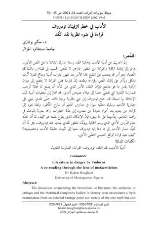 ‫العدد‬ ،‫التراث‬ ‫حوليات‬ ‫مجلة‬
24
،
2024
‫ص‬ ،
45
-
59
P-ISSN 1112-5020 / E-ISSN 2602-6945
‫ا‬ ‫ﺗﺎرﻳﺦ‬
:‫ﻻﺳﺘﻼم‬
27
/
7
/
2024
-
:‫اﻟﻘﺒﻮل‬ ‫ﺗﺎرﻳﺦ‬
21
/
8
/
2024
hakim.boughazi@univ-mosta.dz
©
‫الجزائر‬ ،‫مستغانم‬ ‫جامعة‬
2024
‫ل‬ ‫خطر‬ ‫في‬ ‫الأدب‬
‫تودروف‬ ‫تزفيتان‬
‫ضوء‬ ‫في‬ ‫قراءة‬
‫ية‬‫نظر‬
ّ‫الن‬ ‫نقد‬
‫قد‬
‫بوغازي‬ ‫حكيم‬ .‫د‬
‫مستغانم‬ ‫جامعة‬
‫جزائر‬‫ل‬‫ا‬ ،
:‫ص‬ّ‫الملخ‬
،‫الأدبي‬ ‫ّص‬‫الن‬ ‫داخل‬ ‫البلاغة‬ ‫مدارك‬ ‫وسعة‬ ‫ّقد‬‫الن‬ ‫ّالية‬‫وجم‬ ‫الأدب‬ ‫ّة‬‫ي‬‫أدب‬ ‫عن‬ ‫حديث‬‫ل‬‫ا‬ ّ‫ن‬‫إ‬
َ ‫للم‬ ‫بل‬ ‫حسب‬‫ف‬ ‫ّص‬‫للن‬ ‫لا‬ ‫خارجي‬ ‫منظور‬ ‫من‬ ‫والقراءة‬ ‫الكتابة‬ ‫إعادة‬ ‫إلى‬ ‫يدعو‬
‫شاكلة‬
ُ ‫والم‬ ‫ناص‬
‫ّرت‬‫ث‬‫أ‬ ‫نقدية‬ ‫ومناهج‬ ‫أدبية‬ ‫تيارات‬ ‫ظهور‬ ‫بعد‬ ‫الأمر‬ ‫لهذا‬ ‫المتتبع‬ ‫على‬ ‫يصعب‬ ‫قد‬ ‫أمر‬ ‫وهو‬ ،‫ّصية‬‫الن‬
.‫ونقده‬ ‫وقراءته‬ ‫ّص‬‫الن‬ ‫إنشاء‬ ‫على‬ ‫وبآخر‬ ‫بشكل‬
‫ميزان‬ ‫إلى‬ ‫خضع‬‫ي‬ ‫لا‬ ‫القراءة‬ ‫فعل‬ ‫ممارسة‬ ّ‫ن‬‫إ‬
‫لن‬ ‫يصنع‬ ‫أن‬ ‫شأنه‬ ‫من‬ ‫الذي‬ ‫الأمر‬ ،‫النقد‬ ‫لميزان‬ ‫خاضع‬ ‫هو‬ ‫ما‬ ‫بقدر‬ ‫ّقابة‬‫الر‬
‫أرحب‬ ‫جالا‬‫م‬ ‫ا‬
‫ّت‬‫تم‬ ‫أدبية‬ ‫معطيات‬ ‫إلى‬ ‫حاز‬‫ن‬‫ت‬ ‫قد‬ ،‫أخرى‬ ‫نصوص‬ ‫ميلاد‬ ‫إلى‬ ‫حتما‬ ‫تفضي‬ ‫التي‬ ‫ّقدية‬‫الن‬ ‫للممارسة‬
.‫مسبقا‬ ‫بها‬ ‫الإحاطة‬
‫على‬ ‫ينبني‬ ‫نقدي‬ ّ
‫حس‬ ‫ذات‬ ‫نوعية‬ ‫مقاربة‬ ‫تبني‬ ‫إلى‬ ‫تودروف‬ ‫جنح‬ ‫لقد‬
‫نعو‬ ‫ولعلنا‬ ،‫ّأطير‬‫الت‬ ‫خارج‬ ‫أو‬ ‫ّعليم‬‫الت‬ ‫مدارس‬ ‫في‬ ‫سواء‬ ‫ّيه‬‫ق‬‫متل‬ ‫وسلوك‬ ‫الأدب‬ ‫ية‬‫معيار‬
‫إلى‬ ‫د‬
‫في‬ ‫بالبحث‬ ‫جديرة‬ ‫نراها‬ ‫اعتبارات‬ ‫ّة‬‫د‬‫ع‬ ‫إلى‬ ‫صدوره‬ ‫من‬ ‫عديدة‬ ‫أعوام‬ ‫بعد‬ ‫جديد‬ ‫من‬ ‫قراءته‬
.‫المعاصر‬ ‫راهننا‬
‫هو‬ ‫نفسه‬ ‫يطرح‬ ‫الذي‬ ‫الإشكال‬ ّ‫ن‬‫فإ‬ ،‫سبق‬ ‫ما‬ ‫على‬ ‫وتأسيسا‬
‫أ‬ ‫لنا‬ ‫كيف‬
‫ن‬
‫ّد‬‫د‬‫ح‬‫ن‬
‫أن‬ ‫نا‬ّ ‫ل‬ ‫هل‬ ،‫تودروف‬ ‫عند‬ ‫جديد‬ ‫نقدي‬ ‫لمنظور‬ ‫ّث‬‫ث‬‫يؤ‬‫و‬ ‫جمالية‬‫ل‬‫ا‬ ‫يرسم‬ ‫الذي‬ ‫الأدبي‬ ‫ّرس‬‫د‬‫ال‬ ‫معالم‬
‫سعيا‬ ‫تودروف‬ ‫إليه‬ ‫دعا‬ ‫ما‬ ‫إلى‬ ‫الأدب‬ ‫مسار‬ ‫ّل‬‫و‬‫ح‬‫ن‬
‫وخصوصيته؟‬ ‫الأدب‬ ‫حقيقة‬ ‫ٺثبيت‬ ‫إلى‬
‫التعل‬ ‫الواقع‬ ‫قراءة‬ ‫نعيد‬ ‫كيف‬
‫ي‬
‫مي‬
ّ ‫التعل‬
‫الأدبي‬ ‫مي‬
.
‫الكلمات‬
‫الدالة‬
:
،‫النقد‬ ‫نقد‬ ،‫الأدب‬ ‫ّة‬‫ي‬‫أدب‬
‫تودروف‬
،
‫النقدية‬ ‫الممارسة‬ ،‫القراءة‬
.
o
Literature in danger by Todorov
A re-reading through the lens of metacriticism
Dr Hakim Boughazi
University of Mostaganem, Algeria
Abstract:
The discussion surrounding the literariness of literature, the aesthetics of
critique and the rhetorical complexity hidden in literary texts necessitates a fresh
examination from an external vantage point not merely of the text itself but also
 