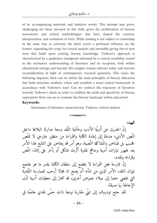 ‫بوغازي‬ ‫حكيم‬ .‫د‬
- 46 -
‫اﻟﺘﺮاث‬ ‫ﺣﻮﻟﻴﺎت‬ ‫ﻣﺠﻠﺔ‬
of its accompanying materials and imitative works. This attempt may prove
challenging for those invested in this field, given the proliferation of literary
movements and critical methodologies that have shaped the creation,
interpretation, and evaluation of texts. While reading is not subject to censorship
in the same way as criticism, the latter exerts a profound influence on the
former, expanding the scope for critical analysis and inevitably giving rise to new
texts that build upon existing literary knowledge. Todorov's approach is
characterized by a qualitative standpoint informed by a critical sensibility rooted
in the normative understanding of literature and its reception, both within
educational settings and beyond. His insights remain relevant today and warrant
reconsideration in light of contemporary research questions. This raises the
following inquiries: How can we define the main principles of literary education
that both articulate aesthetic values and establish a novel critical framework in
accordance with Todorov's lens? Can we redirect the trajectory of literature
towards Todorov's ideals in order to reaffirm the truth and specificity of literary
expression? How can we re-evaluate the literary landscape within education?
Keywords:
literariness of literature, metacriticism, Todorov, critical analysis.
o
‫تمهيد‬
:
‫داخل‬ ‫البلاغة‬ ‫مدارك‬ ‫وسعة‬ ‫ّقد‬‫الن‬ ‫ّالية‬‫وجم‬ ‫الأدب‬ ‫ّة‬‫ي‬‫أدب‬ ‫عن‬ ‫حديث‬‫ل‬‫ا‬ ّ‫ن‬‫إ‬
‫والق‬ ‫الكتابة‬ ‫إعادة‬ ‫إلى‬ ‫مدعاة‬ ،‫الأدبي‬ ‫ّص‬‫الن‬
ّ‫للن‬ ‫لا‬ ‫خارجي‬ ‫منظور‬ ‫من‬ ‫راءة‬
‫ص‬
‫الأمر‬ ‫لهذا‬ ‫المتتبع‬ ‫على‬ ‫يعتاص‬ ‫قد‬ ‫أمر‬ ‫وهو‬ ،‫ّصية‬‫الن‬ ‫شاكلة‬
ُ ‫والم‬ ‫ناص‬َ ‫للم‬ ‫بل‬ ‫حسب‬‫ف‬
‫بعد‬
‫ظهور‬
‫ّر‬‫ث‬‫أ‬ ‫نقدية‬ ‫ومناهج‬ ‫أدبية‬ ‫تيارات‬
‫بشكل‬ ‫ت‬
‫أ‬
‫و‬
ّ‫الن‬ ‫إنشاء‬ ‫على‬ ‫بآخر‬
‫ص‬
.‫ونقده‬ ‫وقراءته‬
‫ال‬ ‫سلطان‬ ‫إلى‬ ‫خضع‬‫ي‬ ‫لا‬ ‫القراءة‬ ‫فعل‬ ‫ممارسة‬ ّ‫ن‬‫إ‬
‫كتابة‬
‫خاضع‬ ‫هو‬ ‫ما‬ ‫بقدر‬
‫ل‬
ّ‫الن‬ ‫للممارسة‬ ‫أرحب‬ ‫جالا‬‫م‬ ‫لنا‬ ‫يصنع‬ ‫أن‬ ‫شأنه‬ ‫من‬ ‫الذي‬ ‫الأمر‬ ،‫النقد‬ ‫ميزان‬
‫قدية‬
‫أخرى‬ ‫نصوص‬ ‫ميلاد‬ ‫إلى‬ ‫حتما‬ ‫تفضي‬ ‫التي‬
‫؛‬
ّ‫تم‬ ‫أدبية‬ ‫معطيات‬ ‫إلى‬ ‫حاز‬‫ن‬‫ت‬ ‫قد‬
‫ت‬
.‫مسبقا‬ ‫بها‬ ‫الإحاطة‬
ّ‫تبن‬ ‫إلى‬ ‫تودروف‬ ‫جنح‬ ‫لقد‬
ّ
‫حس‬ ‫ذات‬ ‫نوعية‬ ‫مقاربة‬ ‫ي‬
‫نقدي‬
ّ‫ص‬‫خا‬
‫في‬ ‫ة‬
 