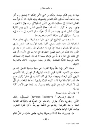 ‫بوغازي‬ ‫حكيم‬ .‫د‬
- 48 -
‫اﻟﺘﺮاث‬ ‫ﺣﻮﻟﻴﺎت‬ ‫ﻣﺠﻠﺔ‬
‫ههنا‬
‫ولـكنه‬ ،‫مبتذلا‬ ‫شكليا‬ ‫يبدو‬ ‫قد‬
‫في‬
‫إشكال‬ ‫الأمر‬ ‫صميم‬
‫ا‬
‫آخر‬ ‫وسما‬ ‫يستحق‬ ‫لا‬
ّ‫الن‬ ‫أساطين‬ ‫أحد‬ ‫نعته‬ ‫أن‬ ‫بعد‬
‫هذه‬ ‫نقرأ‬ ‫أن‬ ‫لنا‬ ‫فكيف‬ ‫وعليه‬ ،‫خطورة‬‫ل‬‫با‬ ‫المعاصر‬ ‫قد‬
‫ا‬ ‫الدرس‬ ‫معطيات‬ ‫إلى‬ ‫استنادا‬ ‫خطورة‬‫ل‬‫ا‬
‫ال‬ ‫لأدبي‬
‫سكولائي‬
-
‫التعبير‬ ‫لنا‬ ‫جاز‬ ‫إن‬
-
‫وغيره‬
‫أ‬ ‫لنا‬ ‫كيف‬ ّ‫ثم‬ ‫ومن‬ ،
‫ن‬
ّ‫د‬‫ال‬ ‫معالم‬ ‫ّد‬‫د‬‫ح‬‫ن‬
‫جمالية‬‫ل‬‫ا‬ ‫يرسم‬ ‫الذي‬ ‫الأدبي‬ ‫رس‬
‫جديد‬ ‫نقدي‬ ‫لمنظور‬ ‫ّث‬‫ث‬‫يؤ‬‫و‬
ّ ‫ل‬ ‫هل‬ ،
‫ن‬
‫دعا‬ ‫ما‬ ‫إلى‬ ‫الأدب‬ ‫مسار‬ ‫ّل‬‫و‬‫ح‬‫ن‬ ‫أن‬ ‫ا‬
‫إليه‬
‫سعيا‬ ‫تودروف‬
‫وخصوصيته؟‬ ‫الأدب‬ ‫حقيقة‬ ‫ٺثبيت‬ ‫إلى‬
‫ع‬ ‫تنبني‬ ‫التي‬ ‫الأطاريح‬ ‫من‬ ‫جملة‬ ‫هذه‬
‫بصفة‬ ‫ٺتعالق‬ ‫والتي‬ ،‫الورقة‬ ‫هذه‬ ‫ليها‬
ّ‫الت‬ ‫حدود‬ ‫إلى‬ ‫استشرافية‬
‫نقدي‬ ‫تمفصل‬ ‫ّة‬‫م‬‫فث‬ ،‫الأدب‬ ‫لمقصد‬ ‫حقيقا‬‫ت‬ ‫المنهجي‬ ‫بئير‬
ّ‫الن‬ ‫استعمال‬ ‫بين‬ ‫يل؛‬‫التأو‬ ‫وحقيقة‬ ‫الاستعمال‬ ‫غاية‬ ‫بين‬
‫يل‬‫وتأو‬ ‫القراءة‬ ‫بقصد‬ ‫ص‬
ّ‫الن‬
‫القراءات‬ ‫ّد‬‫د‬‫تع‬ ‫بغاية‬ ‫ص‬
،
ُ‫ه‬‫ف‬
‫تلك‬ ‫أو‬ ‫الأوراق‬ ‫على‬ ‫تناثرت‬ ‫التي‬ ‫خطابات‬‫ل‬‫ا‬ ‫موم‬
‫المنابر‬ ‫على‬ ‫قيلت‬ ‫التي‬
،
ّ‫د‬‫ب‬ ‫لا‬
‫المساقات‬ ‫إلى‬ ‫بالعودة‬ ،‫خا‬‫ي‬‫تار‬ ‫لا‬ ‫وصفا‬ ‫قراءتها‬ ‫من‬
ّ‫ي‬‫البان‬ ‫المرجعية‬ ‫ذات‬
‫والممارسة‬ ‫الانتماء‬ :‫يين‬‫جوهر‬ ‫بعدين‬ ‫في‬ ‫ولغتها‬ ‫خطابات‬‫ل‬‫ل‬ ‫ة‬
.‫جمالية‬‫ل‬‫ا‬
‫في‬ ‫الفذ‬ ‫الرجل‬ ‫ومسيرة‬ ‫سيرة‬ ‫عن‬ ‫حديث‬‫ل‬‫ا‬ ‫بداية‬ ‫ّا‬‫نتغي‬ ‫فإننا‬ ‫الأمر‬ ‫وجملة‬
‫قيمي‬ ‫كمكون‬ ‫الأدب‬ ‫مع‬ ‫تعاطيه‬
‫التأسيس‬ ‫بنية‬ ‫إلى‬ ‫نلج‬ ‫ثم‬ ،‫ية‬‫البشر‬ ‫للذات‬
‫كتابه‬ ‫في‬ ‫موئلا‬ ‫تودروف‬ ‫ارتضاه‬ ‫الذي‬ ‫المنهجي‬
‫صنع‬ ‫وكيف‬ "‫خطر‬ ‫في‬ ‫"الأدب‬
‫الأقطاب‬ ‫ّدة‬‫د‬‫المتع‬ ‫الدوكسولوجية‬ ‫الأبعاد‬ ‫ذات‬ ‫الاصطلاحية‬ ‫العتبة‬ ‫هذه‬
‫نأتي‬ ‫ثم‬
‫تودروف‬ ‫أراده‬ ‫الذي‬ ‫التجديدي‬ ‫الاستشراف‬ ‫إلى‬
‫بعد‬
‫إ‬
‫فهم‬ ‫عادة‬
‫ا‬
‫كتابة‬ ‫لأدب‬
.‫ورسالة‬
1
-
‫تودروف‬
:‫ومسيرة‬ ‫سيرة‬
‫تودوروف‬ ‫تازفيتان‬
)
1
(
)
Tzvetan Todorov
(
‫والناقد‬ ،‫السيميائي‬
‫وال‬ ،‫والمؤرخ‬ ‫الأدبي‬
‫أ‬
‫الثقافية‬ ‫ّقات‬‫والتمز‬ ‫ّلات‬‫و‬‫التح‬ ‫عن‬ ‫والباحث‬ ‫نتروبولوجي‬
‫العشرين‬ ‫للقرن‬ ‫ذاكرة‬ ّ‫د‬‫يع‬ ‫فهو‬ ‫ّمه‬‫تكت‬ ‫من‬ ‫وبالرغم‬ .‫الشيوعية‬ ‫بعد‬ ‫ما‬ ‫حقبة‬‫ل‬‫ل‬
‫والعشرين‬ ‫الواحد‬ ‫للقرن‬ً ‫وراصدا‬
.
‫ول‬
‫سنة‬ ‫تودوروف‬ ‫د‬
1939
‫م‬
‫نظام‬ ّ‫ل‬‫ظ‬ ‫في‬ ‫طفولته‬ ‫وقضى‬ ،‫يا‬‫ببلغار‬ ‫بصوفيا‬
 