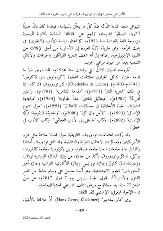 ‫قد‬ّ‫ن‬‫ال‬ ‫نقد‬ ‫نظرية‬ ‫ضوء‬ ‫في‬ ‫قراءة‬ ‫تودروف‬ ‫لتزفيتان‬ ‫خطر‬ ‫في‬ ‫األدب‬
- 49 -
‫اﻟﻌﺪد‬
24
‫ﺳﺒﺘﻤﺒﺮ‬ ،
2024
‫ا‬ً ‫قديم‬ ‫ّا‬‫د‬‫قائ‬ ‫كان‬ ‫فبعدما‬ ،‫بالسياسة‬ ‫ّق‬‫يتعل‬ ‫ما‬ ّ‫ل‬‫ك‬ ّ‫د‬‫ض‬ ‫ّائمة‬‫د‬‫ال‬ ‫المناعة‬ ‫منحه‬ ‫شيوعي‬
‫لـ‬
"
‫الصغار‬ ‫الرواد‬
"
‫عن‬ ‫تراجع‬ ،‫بمدرسته‬
"
‫قناعاته‬
"
‫الروسية‬ ‫ية‬‫بالثانو‬ ‫النضالية‬
‫سنة‬ ‫بالعاصمة‬ ‫اللغة‬ ‫مزدوجة‬
1953
‫م‬
،
‫اختا‬ ‫ما‬‫ك‬
‫في‬ (‫)البلغاري‬ ‫الأدب‬ ‫دراسة‬ ‫ر‬
‫من‬ ‫الإفلات‬ ‫أجل‬ ‫من‬ ‫الأسلوبية‬ ‫إلى‬ ‫للعودة‬ ‫ّة‬‫ذكي‬ ‫يقة‬‫طر‬ ‫وهي‬ ،‫ّجه‬‫خر‬‫ت‬ ‫حث‬‫ب‬
‫والأغاني‬ ‫خرافات‬‫ل‬‫وا‬ ‫الفولكلور‬ ‫ية‬‫بشعر‬ ‫شغف‬ ‫أنه‬ ‫إلى‬ ‫إضافة‬ ،‫الإيديولوجية‬ ‫القيود‬
‫حزب‬‫ل‬‫ا‬ ‫مراقبي‬ ‫عيون‬ ‫عن‬ً ‫بعيدا‬ ‫الشعبية‬
.
‫سنة‬ ‫نوقشت‬ ‫التي‬ ‫الثالث‬ ‫للسلك‬ ‫أطروحته‬
1966
‫م‬
‫در‬ ‫فقد‬ ،
‫ما‬ ‫فيها‬ ‫س‬
‫ل‬ ‫خطيرة‬‫ل‬‫ا‬ ‫للعلاقات‬ ‫حواري‬‫ل‬‫ا‬ ‫الشكل‬ ‫اختيار‬ ‫قدمه‬
‫ـ‬
"‫لاكلوس‬ ‫دي‬ ‫"كودرلوس‬
)
1741
‫م‬
-
1803
‫م‬
(
)
Choderlos de Laclos
(
‫تودوروف‬ ‫نشر‬ .
21
‫بما‬ ،‫كتابا‬
‫النثر‬ ‫ية‬‫"شعر‬ ‫ذلك‬ ‫في‬
"
)
1971
‫م‬
‫الشاعرية‬ ‫"مقدمة‬ ،(
"
)
1981
‫م‬
‫و"غزو‬ ،(
‫أمريكا‬
"
)
1982
‫م‬
‫ية‬‫حوار‬‫ل‬‫ا‬ ‫مبدأ‬ :‫باختين‬ ‫"ميخائيل‬ ،(
"
)
1984
‫م‬
(
‫"مواجهة‬ ،
‫الاعتقال‬ ‫معسكرات‬ ‫في‬ ‫الأخلاقية‬ ‫حياة‬‫ل‬‫ا‬ :‫المتطرف‬
"
)
1991
‫م‬
‫التنوع‬ ‫"حول‬ ،(
‫الإنسان‬
‫ي‬
"
)
1993
‫م‬
‫والذاكرة‬ ‫"الأمل‬ ،(
"
)
2000
‫م‬
‫كة‬
‫تر‬ :‫المنقوصة‬ ‫حديقة‬‫ل‬‫"وا‬ ،(
‫الإنسانية‬
"
)
2002
‫م‬
‫وكتاب‬ .(
‫ال‬ ‫إلى‬ ‫"مدخل‬
‫أ‬
‫في‬ ‫"الأدب‬ ‫وكتاب‬ ،"‫العجائبي‬ ‫دب‬
."‫خطر‬
‫خ‬‫ي‬‫التار‬ ‫تودوروف‬ ‫اهتمامات‬ ‫كزت‬
‫ر‬ ‫وقد‬
‫غزو‬ ‫مثل‬ ‫حاسمة‬ ‫قضايا‬ ‫حول‬ ‫ية‬
‫والستالينية‬ ‫ية‬‫الناز‬ ‫الاعتقال‬ ‫ومعسكرات‬ ‫الأمريكيتين‬
.
‫أستاذا‬ ‫تودوروف‬ ‫عمل‬ ‫وقد‬
،‫كاليفورنيا‬‫وجامعة‬ ‫وكولومبيا‬ ‫وييل‬ ،‫هارفارد‬ ‫جامعة‬ ‫منها‬ ،‫جامعات‬ ‫عدة‬ ‫في‬ ‫زائرا‬
،‫لويزار‬ ‫ية‬‫البرونز‬ ‫الميدالية‬ :‫بينها‬ ‫من‬ ،‫جائزة‬ ‫من‬ ‫بأكثر‬ ‫تودوروف‬ ‫تكريم‬ ‫تم‬ .‫بيركلي‬
‫و‬
)
Lévêque
(
‫أمير‬ ‫وجائزة‬ ‫الفرنسية‬ ‫الأكاديمية‬ ‫وجائزة‬ ‫موراليس‬ ‫وجائزة‬ ‫تشارلز‬
‫قصر‬ ‫من‬ ‫ضابط‬ ‫وسام‬ ‫على‬ ‫حاصل‬ ‫أيضا‬ ‫وهو‬ ،‫الاجتماعية‬ ‫للعلوم‬ "‫ياس‬‫"أستور‬
‫والأدب‬ ‫الفنون‬
)
2
(
.
‫بباريس‬ ‫حياة‬‫ل‬‫ا‬ ‫فارق‬
‫يوم‬
7
‫فبراير‬
2017
‫م‬
ّ‫سن‬ ‫عن‬ ،
‫تناهز‬
77
‫ا‬ ‫خلايا‬‫ل‬‫ل‬ ‫جي‬‫ي‬‫التدر‬ ‫التلف‬ ‫مرض‬ ‫مع‬ ‫معاناة‬ ‫بعد‬ ،‫سنة‬
.‫لدماغية‬
2
-
‫المعرفي‬ ‫الإجراء‬
،
‫ال‬
‫إ‬
:‫النقد‬ ‫لنقد‬ ‫بستمي‬
"‫جادمير‬ ‫"هانز‬ ‫يرى‬
)
Hans-Georg Gadamer
(
‫بالأشياء‬ ‫علاقتنا‬ ّ‫ن‬‫أ‬
 