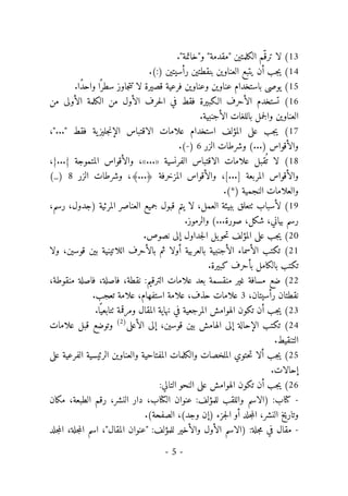 -
5
-
13
(
."‫و"خاتمة‬ "‫"مقدمة‬ ‫الكلمتين‬ ‫ّم‬‫ترق‬ ‫لا‬
14
(
‫بنقطتين‬ ‫العناوين‬ ‫يتبع‬ ‫أن‬ ‫جب‬‫ي‬
‫رأسيتين‬
.(:)
15
(
‫عناوين‬ ‫باستخدام‬ ‫يوصى‬
‫فرعية‬ ‫وعناوين‬
.‫ًا‬‫د‬‫واح‬ ‫ا‬ً ‫سطر‬ ‫جاوز‬‫ت‬‫ت‬ ‫لا‬ ‫قصيرة‬
16
‫ت‬ (
‫من‬ ‫الأولى‬ ‫الكلمة‬ ‫من‬ ‫الأول‬ ‫حرف‬‫ل‬‫ا‬ ‫في‬ ‫فقط‬ ‫الـكبيرة‬ ‫الأحرف‬ ‫ستخدم‬
‫العناوين‬
‫جمل‬‫ل‬‫وا‬
‫الأجنبية‬ ‫باللغات‬
.
17
(
‫علامات‬ ‫استخدام‬ ‫المؤلف‬ ‫على‬ ‫جب‬‫ي‬
"..." ‫فقط‬ ‫ية‬‫جليز‬‫ن‬‫الإ‬ ‫الاقتباس‬
،
) ‫والأقواس‬
...
‫وشرطات‬ (
‫الزر‬
6
)
-
.(
18
(
‫ع‬ ‫قبل‬
ُ ‫ت‬ ‫لا‬
‫الفرنسية‬ ‫الاقتباس‬ ‫لامات‬
»
...
«
‫والأقواس‬ ،
‫المتموجة‬
،{...}
] ‫المربعة‬ ‫والأقواس‬
...
[
،
‫و‬ ،﴾...﴿ ‫المزخرفة‬ ‫والأقواس‬
‫شرطات‬
‫الزر‬
8
(_)
.(*) ‫النجمية‬ ‫والعلامات‬
19
(
‫لأسبا‬
‫العمل‬ ‫ببيئة‬ ‫ٺتعلق‬ ‫ب‬
‫يتم‬ ‫لا‬ ،
‫)جدول‬ ‫المرئية‬ ‫العناصر‬ ‫جميع‬ ‫قبول‬
،
‫رسم‬
،
‫رسم‬
‫صورة‬ ،‫شكل‬ ،‫بياني‬
.‫والرموز‬ (...
20
(
.‫نصوص‬ ‫إلى‬ ‫جداول‬‫ل‬‫ا‬ ‫يل‬‫حو‬‫ت‬ ‫المؤلف‬ ‫على‬ ‫جب‬‫ي‬
21
(
‫الأسماء‬ ‫تكتب‬
‫ول‬ ،‫قوسين‬ ‫بين‬ ‫اللاتينية‬ ‫بالأحرف‬ ‫ثم‬ ‫أولا‬ ‫بالعربية‬ ‫الأجنبية‬
‫ا‬
‫تكتب‬
.‫كبيرة‬ ‫بأحرف‬ ‫بالكامل‬
22
(
‫غير‬ ‫مسافة‬ ‫ضع‬
‫نقطة‬ :‫الترقيم‬ ‫علامات‬ ‫بعد‬ ‫منقسمة‬
‫فا‬ ،
‫منقوطة‬ ‫فاصلة‬ ،‫صلة‬
،
‫نقطتان‬
‫رأسيتان‬
،
3
‫علاما‬
‫ت‬
‫حذف‬
‫استفهام‬ ‫علامة‬ ،
.‫تعجب‬ ‫علامة‬ ،
23
(
‫ال‬ ‫تكون‬ ‫أن‬ ‫جب‬‫ي‬
‫هوامش‬
‫المقال‬ ‫نهاية‬ ‫في‬ ‫المرجعية‬
.‫ا‬ً ‫ٺتابعي‬ ‫ومرقمة‬
24
‫الهامش‬ ‫إلى‬ ‫الإحالة‬ ‫تكتب‬ (
‫قو‬ ‫بين‬
،‫سين‬
‫الأعلى‬ ‫إلى‬
)
2
(
‫و‬
‫ت‬
‫علامات‬ ‫قبل‬ ‫وضع‬
‫الت‬
‫نقيط‬
.
25
(
‫والكلمات‬ ‫الملخصات‬ ‫حتوي‬‫ت‬ ‫ألا‬ ‫جب‬‫ي‬
‫المفتاحية‬
‫والعناوين‬
‫الرئيسية‬
‫على‬ ‫الفرعية‬
‫إحالات‬
.
26
(
‫تكون‬ ‫أن‬ ‫جب‬‫ي‬
‫الهوامش‬
:‫التالي‬ ‫النحو‬ ‫على‬
-
‫)الاسم‬ :‫كتاب‬
‫واللقب‬
‫مكان‬ ،‫الطبعة‬ ‫رقم‬ ،‫النشر‬ ‫دار‬ ،‫الكتاب‬ ‫عنوان‬ :‫للمؤلف‬
‫النشر‬ ‫وتاريخ‬
‫جلد‬‫م‬‫ال‬ ،
‫جزء‬‫ل‬‫ا‬ ‫أو‬
(‫وجد‬ ‫)إن‬
.(‫الصفحة‬ ،
-
‫الأول‬ ‫)الاسم‬ :‫جلة‬‫م‬ ‫في‬ ‫مقال‬
"‫المقال‬ ‫"عنوان‬ :‫للمؤلف‬ ‫والأخير‬
،
‫جلة‬‫م‬‫ال‬ ‫اسم‬
‫جلد‬‫م‬‫ال‬ ،
 