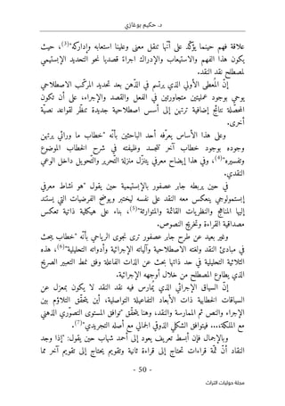 ‫بوغازي‬ ‫حكيم‬ .‫د‬
- 50 -
‫اﻟﺘﺮاث‬ ‫ﺣﻮﻟﻴﺎت‬ ‫ﻣﺠﻠﺔ‬
"‫كه‬
‫وإدار‬ ‫استعابه‬ ‫وعلينا‬ ‫معنى‬ ‫تنقل‬ ‫ّها‬‫ن‬‫أ‬ ‫على‬ ‫ّد‬‫ك‬
‫يؤ‬ ‫حينما‬ ‫فهم‬ ‫علاقة‬
)
3
(
‫حيث‬ ،
‫حو‬‫ن‬ ‫قصديا‬ ً‫اجراء‬ ‫والإدراك‬ ‫والاستيعاب‬ ‫الفهم‬ ‫هذا‬ ‫يكون‬
‫ال‬ ‫التحديد‬
‫إ‬
‫بستيمي‬
‫ل‬
.‫النقد‬ ‫نقد‬ ‫مصطلح‬
‫الاصطلاحي‬ ‫ب‬ّ‫المرك‬ ‫حديد‬‫ت‬ ‫بعد‬ ‫ّهن‬‫ذ‬‫ال‬ ‫في‬ ‫يرتسم‬ ‫الذي‬ ‫الأولي‬ ‫عطى‬
ُ ‫الم‬ ّ‫ن‬‫إ‬
‫تكون‬ ‫أن‬ ‫على‬ ،‫والإجراء‬ ‫والقصد‬ ‫الفعل‬ ‫في‬ ‫متجاورتين‬ ‫عمليتين‬ ‫بوجود‬ ‫يوحي‬
‫ّة‬‫نصي‬ ‫لقواعد‬ ‫ّر‬‫ظ‬‫تن‬ ‫جديدة‬ ‫اصطلاحية‬ ‫أسس‬ ‫إلى‬ ‫ترتهن‬ ‫إضافية‬ ‫نتائج‬ ‫لة‬ ّ‫حص‬‫م‬‫ال‬
.‫أخرى‬
‫أحد‬ ‫ّفه‬‫يعر‬ ‫الأساس‬ ‫هذا‬ ‫وعلى‬
‫الباحثين‬
‫ّه‬‫بأن‬
"
‫يرتهن‬ ‫ورائي‬ ‫ما‬ ‫خطاب‬
‫الموضوع‬ ‫خطاب‬‫ل‬‫ا‬ ‫شرح‬ ‫في‬ ‫وظيفته‬ ‫جسد‬‫ت‬‫ت‬ ‫آخر‬ ‫خطاب‬ ‫بوجود‬ ‫وجوده‬
‫وتفسيره‬
"
)
4
(
‫الوعي‬ ‫داخل‬ ‫يل‬‫ّحو‬‫والت‬ ‫ّحرير‬‫الت‬ ‫منزلة‬ ‫ّل‬‫ز‬‫يتن‬ ‫معرفي‬ ‫إيضاح‬ ‫هذا‬ ‫وفي‬ ،
.‫النقدي‬
‫بال‬ ‫عصفور‬ ‫جابر‬ ‫يربطه‬ ‫حين‬ ‫في‬
‫إ‬
‫يقول‬ ‫حين‬ ‫بستيمية‬
"
‫معرفي‬ ‫نشاط‬ ‫هو‬
‫إ‬
‫معه‬ ‫ينعكس‬ ‫بستمولوجي‬
‫يستند‬ ‫التي‬ ‫الفرضيات‬ ‫يوضح‬‫و‬ ‫ليختبر‬ ‫نفسه‬ ‫على‬ ‫النقد‬
‫القائمة‬ ‫يات‬‫والنظر‬ ‫المناهج‬ ‫إليها‬
‫والمتوارثة‬
"
)
5
(
‫تعكس‬ ‫ذاتية‬ ‫هيكلية‬ ‫على‬ ‫بناء‬ ،
.‫النصوص‬ ‫خريج‬‫ت‬‫و‬ ‫القراءة‬ ‫مصداقية‬
‫عصفور‬ ‫جابر‬ ‫طرح‬ ‫عن‬ ‫بعيد‬ ‫وغير‬
‫ّه‬‫بأن‬ ‫ياحي‬‫الر‬ ‫جوى‬‫ن‬ ‫ترى‬
"
‫حث‬‫ب‬‫ي‬ ‫خطاب‬
‫مبادئ‬ ‫في‬
‫وآلياته‬ ‫الاصطلاحية‬ ‫ولغته‬ ‫النقد‬
‫التحليلية‬ ‫وأدواته‬ ‫الإجرائية‬
"
)
6
(
‫هذه‬ ،
‫الصريح‬ ‫التعبير‬ ‫نمط‬ ‫وفق‬ ‫الفاعلة‬ ‫الذات‬ ‫عن‬ ‫حث‬‫ب‬ ‫ذاتها‬ ‫حد‬ ‫في‬ ‫التحليلية‬ ‫الثلاثية‬
‫يطاوع‬ ‫الذي‬
‫الإجرائية‬ ‫أوجهه‬ ‫خلال‬ ‫من‬ ‫المصطلح‬
.
‫عن‬ ‫بمعزل‬ ‫يكون‬ ‫لا‬ ‫النقد‬ ‫نقد‬ ‫فيه‬ ‫مارس‬ُ ‫ي‬ ‫الذي‬ ‫الإجرائي‬ ‫السياق‬ ّ‫ن‬‫إ‬
‫التفاع‬ ‫الأبعاد‬ ‫ذات‬ ‫خطابية‬‫ل‬‫ا‬ ‫السياقات‬
‫بين‬ ‫التلاؤم‬ ‫ّق‬‫ق‬‫ح‬‫ت‬‫ي‬ ‫أين‬ ،‫التواصلية‬ ‫يلة‬
‫ّق‬‫ق‬‫ح‬‫ت‬‫ي‬ ‫وهنا‬ ،‫والنقد‬ ‫الممارسة‬ ‫ثم‬ ‫والنص‬ ‫الإجراء‬
"
‫الذهني‬ ‫ّري‬‫و‬‫التص‬ ‫المستوى‬ ‫توافق‬
...،‫الملـكة‬ ‫مع‬
‫التجريدي‬ ‫أصله‬ ‫مع‬ ‫جمالي‬‫ل‬‫ا‬ ‫الذوقي‬ ‫الشكلي‬ ‫فيتوافق‬
"
)
7
(
.
:‫يقول‬ ‫حين‬ ‫شهاب‬ ‫أحمد‬ ‫إلى‬ ‫يعود‬ ‫يف‬‫تعر‬ ‫أبسط‬ ‫فإن‬ ‫وبالإجمال‬
"
‫وجد‬ ‫إذا‬
‫ث‬ ّ‫ن‬‫أ‬ ‫النقاد‬
‫مما‬ ‫آخر‬ ‫تقويم‬ ‫إلى‬ ‫حتاج‬‫ي‬ ‫وتقويم‬ ‫ثانية‬ ‫قراءة‬ ‫إلى‬ ‫حتاج‬‫ت‬ ‫قراءات‬ ‫ّة‬‫م‬
 