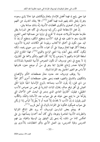 ‫قد‬ّ‫ن‬‫ال‬ ‫نقد‬ ‫نظرية‬ ‫ضوء‬ ‫في‬ ‫قراءة‬ ‫تودروف‬ ‫لتزفيتان‬ ‫خطر‬ ‫في‬ ‫األدب‬
- 55 -
‫اﻟﻌﺪد‬
24
‫ﺳﺒﺘﻤﺒﺮ‬ ،
2024
‫وللعالم‬ ‫للإنسان‬ ‫أفضل‬ ‫فهما‬ ‫له‬ ‫يتيح‬ ‫معنى‬ ‫فيها‬
‫وجوده‬ ‫يثري‬ ‫جمالا‬ ‫فيها‬ ‫وليكتشف‬
‫أفضل‬ ‫فهما‬ ‫نفسه‬ ‫يفهم‬ ‫ذلك‬ ‫يفعل‬ ‫إذ‬ ‫وهو‬
"
)
25
(
‫الفهم‬ ‫عن‬ ‫حديث‬‫ل‬‫ا‬ ‫ينفك‬ ‫فلا‬ ،
.‫وفن‬ ‫صناعة‬ ‫بذلك‬ ‫ّه‬ ‫إن‬ ،‫الأدبية‬ ‫خطابات‬‫ل‬‫ل‬ ‫والـكبرى‬ ‫الصغرى‬ ‫الدوائر‬ ‫داخل‬
ّ‫ن‬‫إ‬
‫تودروف‬ ‫إليه‬ ‫ركن‬ ‫الذي‬ ‫الاستطاعة‬ ‫فعل‬
‫يظل‬ ‫الدراسة‬ ‫حل‬‫م‬ ‫كتابه‬ ‫في‬
‫عديد‬ ‫يلات‬‫لتأو‬ ‫مفتوحا‬ ‫مقترحا‬
‫المفتوح‬ ‫النص‬ ‫مصداقية‬ ‫عن‬ ‫نهايتها‬ ‫في‬ ‫خرج‬‫ت‬ ‫لا‬ ،‫ة‬
:‫قوله‬ ‫في‬ ‫عليه‬ ‫نقف‬ ‫ما‬ ‫وهو‬ ،‫للقارئ‬
"
‫لنا‬ ّ‫د‬‫يم‬ ‫أن‬ ‫يستطيع‬ ،‫الـكثير‬ ‫يستطيع‬ ‫الأدب‬
،‫الأخرى‬ ‫ية‬‫البشر‬ ‫الكائنات‬ ‫حو‬‫ن‬ ‫يقودنا‬‫و‬ ‫الاكتئاب‬ ‫أعماق‬ ‫في‬ ‫نكون‬ ‫حين‬ ‫اليد‬
‫يلعب‬ ‫حيوي‬ ‫دور‬ ‫للأدب‬ ...‫حيا‬‫ن‬ ‫أن‬ ‫على‬ ‫يعيننا‬‫و‬ ‫للعالم‬ ‫فهما‬ ‫أكثر‬ ‫جعلنا‬‫ي‬‫و‬
‫لـكنه‬ ،‫ه‬
‫والقوي‬ ‫الواسع‬ ‫المعنى‬ ‫بهذا‬ ‫أخذه‬ ‫ينبغي‬ ‫كذلك‬ ‫ليكون‬
"
)
26
(
‫الباني‬ ‫المقترح‬ ‫فهذا‬ ،
،‫القارئ‬ ‫على‬ ‫حا‬‫ض‬‫وا‬ ‫والتأثير‬ ‫الفهم‬ ‫كان‬ ‫إذا‬ ّ ‫إلا‬ ‫ستوعب‬
ُ ‫ي‬ ‫لا‬ ‫والفهم‬ ‫القراءة‬ ‫لسلطة‬
‫بالدلالات‬ ‫المشحونة‬ ‫الأدبية‬ ‫النصوص‬ ‫تكون‬ ‫أن‬ ‫تودروف‬ ‫ذهن‬ ‫في‬ ‫يصح‬ ‫لا‬ ‫إذ‬
‫سي‬ ‫للقارئ‬ ‫إزعاج‬ ‫مصدر‬ ‫حائية‬‫ي‬‫الإ‬
ّ‫سن‬ ‫في‬ ‫وهو‬ ‫ما‬
‫فشرطها‬ ،‫معين‬ ‫موضع‬ ‫أو‬
.‫تذوقا‬ ‫القراءة‬ ‫بعد‬ ‫حاصل‬‫ل‬‫ا‬ ‫التغيير‬ ‫هو‬ ‫الأساس‬
‫والإفصاح‬ ‫التأثير‬ ‫مصطلحات‬ ‫معالم‬ ‫حدود‬ ‫عند‬ ‫تودروف‬ ‫يتوقف‬ ‫ولا‬
‫عمقا‬ ‫أكثر‬ ‫أخرى‬ ‫مصطلحات‬ ‫خلف‬ ‫يسعى‬ ‫فتجده‬ ،‫والتغيير‬ ‫والتذوق‬ ‫والتكثيف‬
‫ال‬ ‫الإنسانية‬ ‫بالروح‬ ‫وصناعته‬ ‫الأدب‬ ‫قرن‬
ُ ‫ي‬ ‫ّه‬‫إن‬ ،‫قبل‬ ‫ذي‬ ‫من‬
‫ثلى‬
ُ ‫الم‬ ‫غايتها‬ ‫ّة‬‫حي‬
‫الأدب‬ ‫نصوص‬ ‫من‬ ‫نص‬ ‫في‬ ‫ية‬‫البشر‬ ‫الذات‬ ‫ـتزل‬‫خ‬‫ي‬ ٍ
‫صاف‬ ‫توقع‬ ‫أفق‬ ‫في‬ ‫العيش‬
:‫فيقول‬ ،‫حقيقي‬‫ل‬‫ا‬
"
‫التي‬ ‫الأعمال‬ ‫ضمن‬ ‫البحث‬ ‫في‬ ‫يستمر‬ ‫الذي‬ ‫العادي‬ ‫القارئ‬
‫اب‬ّ ‫والكت‬ ‫ّاد‬‫ق‬‫والن‬ ‫الأساتذة‬ ‫ضد‬ ‫صواب‬ ‫على‬ ‫هو‬ ‫حياته‬‫ل‬ ‫معنى‬ ‫يمنح‬ ‫ما‬ ‫عن‬ ‫يقرأها‬
ّ‫د‬‫ح‬‫ت‬‫ي‬ ‫لا‬ ‫الأدب‬ ّ‫ن‬‫إ‬ ‫له‬ ‫يقولون‬ ‫الذين‬
‫اليأس‬ ّ ‫إلا‬ ‫ّم‬‫ل‬‫ع‬
ُ ‫ي‬ ‫لا‬ ‫أو‬ ‫نفسه‬ ّ ‫إلا‬ ‫ث‬
‫يكن‬ ‫لم‬ ‫إذا‬
‫قريب‬ ‫أجل‬ ‫في‬ ‫بالزوال‬ ‫القراءة‬ ‫على‬ ‫حكوما‬‫م‬ ‫فسيكون‬ ‫صواب‬ ‫على‬
"
)
27
(
.
‫ل‬ ‫الدارسين‬ ‫بعض‬ ‫ّم‬‫ه‬‫يتو‬ ‫قد‬
‫القرائية‬ ‫المناهج‬ ‫غلق‬ ‫يريد‬ ‫ّه‬ ‫أن‬ ‫تودروف‬
‫على‬ ‫بل‬ ،‫ّاعها‬‫وصن‬ ‫أعمدتها‬ ‫أحد‬ ‫كان‬ ‫والتي‬ ،‫وغيرها‬ ‫المعاصرة‬ ‫الأدبية‬ ‫يات‬‫والنظر‬
‫تماما‬ ‫العكس‬
‫فهم‬ ‫بين‬ ،‫والغاية‬ ‫الوسيلة‬ ‫بين‬ ‫التوفيق‬ ‫إلى‬ ‫يسعى‬ ‫ّه‬ ‫إن‬ ،‫ذلك‬ ‫من‬
‫بين‬ ‫بالأحرى‬ ‫خطابات؛‬‫ل‬‫ا‬ ‫وتأثير‬ ‫الأدبي‬ ‫العمل‬ ‫بين‬ ،‫التدريس‬ ‫وغاية‬ ‫التدريس‬
 