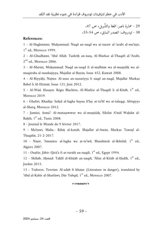 ‫قد‬ّ‫ن‬‫ال‬ ‫نقد‬ ‫نظرية‬ ‫ضوء‬ ‫في‬ ‫قراءة‬ ‫تودروف‬ ‫لتزفيتان‬ ‫خطر‬ ‫في‬ ‫األدب‬
- 59 -
‫اﻟﻌﺪد‬
24
‫ﺳﺒﺘﻤﺒﺮ‬ ،
2024
29
-
‫ص‬ ،‫يل‬‫والتأو‬ ‫اللغة‬ :‫ناصر‬ ‫عمارة‬
47
.
30
-
‫ص‬ ،‫السابق‬ ‫المصدر‬ :‫تودروف‬
54
-
55
.
References:
1 - Al-Daghmūmī, Muḥammad: Naqd an-naqd wa at-tanzīr al-‘arabī al-mu‘āṣir,
1
st
ed., Morocco 1999.
2 - Al-Ghudhāmī, ‘Abd Allah: Tashrīḥ an-nasṣ, Al-Markaz al-Thaqāfī al-‘Arabī,
2
nd
ed., Morocco 2006.
3 - Al-Marīnī, Muḥammad: Naqd an-naqd fī al-mafhūm wa al-muṣṭaliḥ wa al-
muqāraba al-manhajiyya, Majallat al-Bayān, Issue 452, Kuwait 2008.
4 - Al-Riyyāḥī, Najwa: Al-usus an-nazariyya li naqd an-naqd, Majallat Markaz
Babel li Al-Dirāsāt, Issue 121, Juin 2012.
5 - Al-Wād, Ḥusayn: Régis Blachère, Al-Markiz al-Thaqāfī li al-Kitāb, 1
st
ed.,
Morocco 2019.
6 - Ghafīrī, Khadīja: Sulṭal al-lugha bayna fi‘lay at-ta’līf wa at-talaqqī, Afrīqiyya
al-Sharq, Morocco 2012.
7 - Jamūsī, Asmā’: Al-mutaṣawwur wa al-muṣṭalaḥ, Silsilat A‘māl Waḥdat al-
Baḥth, 1
st
ed., Tunis 2008.
8 - Journal le Monde du 9 février 2017.
9 - Ma‘ṭawī, Malīa : Ribāṭ al-kutub, Majallat al-Awān, Markaz Tawāṣl al-
Thaqāfāt, 21-2-2017.
10 - Nāṣir, ‘Ammāra: al-lugha wa at-ta’wīl, Manshūrāt al-Ikhtilāf, 1
st
ed.,
Algiers 2007.
11 - Ouṣfūr, Jābir: Qirā’a fī at-turāth an-naqdī, 1
st
ed., Egypt 1994.
12 - Shihāb, Aḥmad: Taḥlīl al-khiṭāb an-naqdī, ‘Ālim al-Kitāb al-Ḥadīh, 1
st
ed.,
Jordan 2015.
13 - Todorov, Tzvetan: Al-adab fī khaṭar (Literature in danger), translated by
‘Abd al-Kabīr al-Sharfāwī, Dār Tubqāl, 1
st
ed., Morocco 2007.
o
 