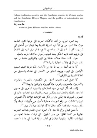 ‫بوكيل‬ ‫أمينة‬ .‫د‬
-
62
-
‫اﻟﺘﺮاث‬ ‫ﺣﻮﻟﻴﺎت‬ ‫ﻣﺠﻠﺔ‬
Hebrew-Andalusian narrative and the Andalusian complex in Western studies;
and the Andalusian Hebrew Maqama and the problem of naturalization and
classification.
Keywords:
narration, Jews, Hebrew, Andalus, Arabic culture.
o
:‫تقديم‬
‫يعد‬
،‫القديم‬ ‫الشرق‬ ‫عرفها‬ ‫التي‬ ‫السردية‬ ‫الأشكال‬ ‫أقدم‬ ‫من‬ ‫العبري‬ ‫السرد‬
‫حيث‬
‫السرد‬ ‫هذا‬
‫من‬
‫بين‬
‫أساطير‬ ‫من‬ ‫حيطها‬‫ي‬ ‫وما‬ ‫القديمة‬ ‫الشرقية‬ ‫الآداب‬
‫التي‬
‫حفاظ‬‫ل‬‫ا‬ ‫إلى‬ ‫اليهود‬ ‫ميل‬ ‫فرغم‬ ،‫القديم‬ ‫العبري‬ ‫السرد‬ ‫إلى‬ ‫بآخر‬ ‫أو‬ ‫بشكل‬ ‫ّبت‬‫ر‬‫تس‬
‫وأ‬ ‫شعوب‬ ‫بعدة‬ ‫احتكوا‬ ‫فإنهم‬ ‫بشدة‬ ‫هويتهم‬ ‫على‬
‫والسلم‬ ‫حرب‬‫ل‬‫ا‬ ‫حالات‬ ‫في‬ ‫مم‬
.
‫هناك‬ ‫كانت‬ ‫حيث‬
‫عهد‬ ‫في‬ ‫خاصة‬ ‫والفينيقيين‬ ‫اليهود‬ ‫بين‬ ‫ختلفة‬‫م‬ ‫صلات‬
‫والسياسة‬ ‫التجارة‬ ‫جالات‬‫م‬ ‫في‬ ‫سليمان‬ ‫الملك‬
)
1
(
.
‫ما‬‫ك‬
‫بسيطرة‬ ‫انتهت‬ ‫يلة‬‫طو‬ ‫ّة‬‫د‬‫لم‬ ‫الآراميين‬ ‫مع‬ ‫طاحنة‬ ‫حروب‬ ‫أيضا‬ ‫دارت‬
‫بالتف‬ ‫حدث‬‫ت‬‫ت‬ ‫التي‬ ‫الأسفار‬ ‫من‬ ‫الـكثير‬ ‫يوجد‬‫و‬ ،‫اليهود‬ ‫على‬ ‫الآراميين‬
‫عن‬ ‫صيل‬
‫الطرفين‬ ‫بين‬ ‫المتوترة‬ ‫العلاقة‬
)
2
(
.
‫مثل‬ ‫أخرى‬ ‫بشعوب‬ ‫اليهود‬ ‫اتصل‬ ‫ما‬‫ك‬
‫و‬ ‫الـكنعانيېن‬
،‫والمؤابيېن‬ ‫يين‬‫المصر‬
،‫والأدوميين‬
‫و‬
،‫يين‬‫والآشور‬ ،‫والفرس‬ ‫العمونيېن‬
‫و‬
‫والرومان‬ ‫اليونانيېن‬
)
3
(
.
‫إذن‬
‫لقد‬ ،
‫مستوى‬ ‫على‬ ‫الأخرى‬ ‫بالشعوب‬ ‫اختلاطهم‬ ‫ضوء‬ ‫في‬ ‫اليهود‬ ‫تأثر‬
‫والم‬ ‫والتقاليد‬ ‫العادات‬
‫في‬ ‫خاصة‬ ‫التأثيرات‬ ‫هذه‬ ‫التوراة‬ ‫نصوص‬ ‫وتعكس‬ ،‫عتقدات‬
‫النصوص‬ ّ‫ن‬‫لأ‬ ‫حة‬‫ض‬‫الوا‬ ‫المؤثرات‬ ‫هذه‬ ‫إنكار‬ ‫لدارس‬ ‫يمكن‬ ‫فلا‬ ،‫السردية‬ ‫النصوص‬
‫وأن‬ ،‫قديمة‬ ‫مأثورات‬ ‫من‬ ‫لأصول‬ ‫متعاقبة‬ ‫تدوينات‬ ‫واقع‬ ‫من‬ ‫"تشكلت‬ ‫التوراتية‬
‫جيل‬ ‫إثر‬ً ‫جيلا‬ ‫الإنسان‬ ‫ذاكرة‬ ‫تناقلتها‬ ‫حكية‬‫م‬ ‫قصة‬ ‫أصلا‬ ‫بوصفه‬ ‫المأثور‬
"
)
4
(
.
‫الشعوب‬ ‫بثقافات‬ ‫القديم‬ ‫العبري‬ ‫السرد‬ ‫تأثر‬ ‫مدى‬ ‫لنا‬ ‫يوضح‬ ‫نموذج‬ ‫وأحسن‬
‫جاورة‬‫م‬‫ال‬
‫التكوين‬ ‫سفر‬ ‫من‬ "‫خلق‬‫ل‬‫ا‬ ‫"قصة‬ ‫هو‬
،
‫من‬ ‫العديد‬ ‫عندها‬ ‫توقفت‬ ‫التي‬
،‫المقارنة‬ ‫الدراسات‬
‫قديمة‬ ‫شرقية‬ ‫آداب‬ ‫في‬ ‫بمثيلاتها‬ ‫وقارنتها‬
‫ع‬ ‫التي‬
‫ا‬
‫تعتمد‬ ‫ما‬ ‫دة‬
 