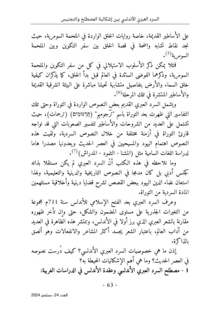 ‫والتجنيس‬ ‫المصطلح‬ ‫إشكالية‬ ‫بين‬ ‫األندلسي‬ ‫العبري‬ ‫السرد‬
-
63
-
‫اﻟﻌﺪد‬
24
‫ﺳﺒﺘﻤﺒﺮ‬ ،
2024
‫على‬
‫الوا‬ ‫خلق‬‫ل‬‫ا‬ ‫روايات‬ ‫خاصة‬ ،‫القديمة‬ ‫الأساطير‬
،‫السومرية‬ ‫الملحمة‬ ‫في‬ ‫ردة‬
‫حيث‬
‫الملحمة‬ ‫وبين‬ ‫التكوين‬ ‫سفر‬ ‫بين‬ ‫خلق‬‫ل‬‫ا‬ ‫قصة‬ ‫في‬ ‫حة‬‫ض‬‫وا‬ ‫تشابه‬ ‫نقاط‬ ‫جد‬‫ن‬
‫السومرية‬
)
5
(
.
‫يمكن‬ ‫فمثلا‬
‫والملحمة‬ ‫التكوين‬ ‫سفر‬ ‫من‬ ‫كل‬ ‫في‬ ‫الاستهلالي‬ ‫الأسلوب‬ ‫كر‬
‫ذ‬
‫كيفية‬ ‫كران‬
‫يذ‬ ‫ما‬‫ك‬ ،‫خلق‬‫ل‬‫ا‬ ‫بدأ‬ ‫قبل‬ ‫العالم‬ ‫في‬ ‫السائدة‬ ‫الفوضى‬ ‫كرهما‬
‫وذ‬ ،‫السومرية‬
‫السماء‬ ‫خلق‬
‫و‬
‫القديمة‬ ‫الشرقية‬ ‫البيئة‬ ‫على‬ ‫مباشرة‬ ‫حيلنا‬‫ت‬ ‫متشابهة‬ ‫بتفاصيل‬ ‫الأرض‬
‫المرحلة‬ ‫تلك‬ ‫في‬ ‫المنتشرة‬ ‫والأساطير‬
)
6
(
.
‫تلك‬ ‫وحتى‬ ‫التوراة‬ ‫في‬ ‫الواردة‬ ‫النصوص‬ ‫بعض‬ ‫القديم‬ ‫العبري‬ ‫السرد‬ ‫ويشمل‬
‫ا‬
‫باسم‬ ‫التوراة‬ ‫بعد‬ ‫ظهرت‬ ‫التي‬ ‫لتفاسير‬
"
"‫ْجوميم‬‫ر‬َ‫ت‬
)
‫ִים‬‫מ‬‫גּוּ‬ ְ
‫ר‬ַ‫תּ‬
(
‫حيث‬ ،(‫)ترجمات‬
‫على‬ ‫تشتمل‬
‫ال‬
‫تواجه‬ ‫قد‬ ‫التي‬ ‫الصعوبات‬ ‫لتفسير‬ ‫والأساطير‬ ‫الشروحات‬ ‫من‬ ‫عديد‬
‫هذه‬ ‫ولقيت‬ ،‫السردية‬ ‫النصوص‬ ‫خلال‬ ‫من‬ ‫ختلفة‬‫م‬ ‫أزمنة‬ ‫في‬ ‫التوراة‬ ‫قارئ‬
‫هاما‬ ‫مصدرا‬ ‫يعدونها‬‫و‬ ‫حديث‬‫ل‬‫ا‬ ‫العصر‬ ‫في‬ ‫والمسيحيين‬ ‫اليهود‬ ‫اهتمام‬ ‫النصوص‬
‫السامية‬ ‫اللغات‬ ‫لدراسة‬
‫)المشنا‬ ‫مثل‬
-
‫التلمود‬
-
(‫المدراش‬
)
7
(
.
‫نلاح‬ ‫وما‬
‫بذاته‬ ‫مستقلا‬ ‫يكن‬ ‫لم‬ ‫العبري‬ ‫السرد‬ ّ‫ن‬‫أ‬ ‫الـكتب‬ ‫هذه‬ ‫في‬ ‫ظه‬
‫ولهذا‬ ،‫والتعليمية‬ ‫والدينية‬ ‫خية‬‫ي‬‫التار‬ ‫النصوص‬ ‫في‬ ‫جا‬‫م‬‫مد‬ ‫كان‬ ‫بل‬ ‫أدبي‬ ‫جنس‬‫ك‬
‫مستلهمين‬ ‫وأخلاقية‬ ‫دينية‬ ‫قضايا‬ ‫لشرح‬ ‫القصص‬ ‫ببعض‬ ‫اليهود‬ ‫الدين‬ ‫علماء‬ ‫استعان‬
‫التوراة‬ ‫من‬ ‫السردية‬ ‫المادة‬
.
‫وعرف‬
‫ال‬
‫سرد‬
‫العبري‬
‫الإسلا‬ ‫الفتح‬ ‫بعد‬
‫للأندلس‬ ‫مي‬
‫سنة‬
711
‫م‬
‫مجموعة‬
‫من‬
‫التغيرات‬
،‫والشكل‬ ‫المضمون‬ ‫مستوى‬ ‫على‬ ‫ية‬‫جذر‬‫ل‬‫ا‬
‫ظهوره‬ ‫تأخر‬ ‫وإن‬ ‫حتى‬
‫ب‬ ‫مقارنة‬
‫الشعر‬
،‫الأندلس‬ ‫في‬ ‫أولا‬ ‫برز‬ ‫الذي‬ ‫العبري‬
‫العديد‬ ‫في‬ ‫الظاهرة‬ ‫هذه‬ ‫وتنتشر‬
‫ألصق‬ ‫وهو‬ ‫والانفعالات‬ ‫المشاعر‬ ‫أكثر‬ ‫جسد‬‫ي‬ ‫الشعر‬ ‫باعتبار‬ ،‫العالم‬ ‫آداب‬ ‫من‬
‫بالذاكرة‬
.
‫هي‬ ‫ما‬ ‫إذن‬
ُ‫د‬ ‫كيف‬ ‫الأندلسي؟‬ ‫العبري‬ ‫السرد‬ ‫خصوصيات‬
‫رس‬
‫ت‬
‫نصوصه‬
‫حديث؟‬‫ل‬‫ا‬ ‫العصر‬ ‫في‬
‫و‬
‫به؟‬ ‫حيطة‬‫م‬‫ال‬ ‫الإشكاليات‬ ‫أهم‬ ‫هي‬ ‫ما‬
1
-
‫مصطل‬
‫ح‬
‫ال‬
‫سرد‬
‫وعقدة‬ ‫الأندلسي‬ ‫العبري‬
:‫الغربية‬ ‫الدراسات‬ ‫في‬ ‫الأندلس‬
 