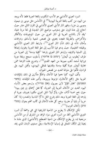‫بوكيل‬ ‫أمينة‬ .‫د‬
-
64
-
‫اﻟﺘﺮاث‬ ‫ﺣﻮﻟﻴﺎت‬ ‫ﻣﺠﻠﺔ‬
‫ال‬
‫سرد‬
‫يوجد‬ ‫لأنه‬ ‫فقط‬ ‫ية‬‫العبر‬ ‫باللغة‬ ‫المكتوب‬ ‫الأدب‬ ‫هو‬ ‫الأندلسي‬ ‫العبري‬
‫باللغ‬ ‫كتب‬ ‫من‬ ‫اليهود‬ ‫من‬
‫العربية‬ ‫ة‬
‫اليهودية‬
)
8
(
‫ميمون‬ ‫بن‬ ‫موسى‬ ‫مثل‬ ‫الأندلس‬ ‫في‬
،‫عزرا‬ ‫بن‬ ‫وموسى‬
‫حيث‬ ‫عشر‬ ‫الثاني‬ ‫القرن‬ ‫في‬ ‫الأندلسي‬ ‫العبري‬ ‫الأدبي‬ ‫النثر‬ ‫وظهر‬
‫جديدة‬‫ل‬‫ا‬ ‫النثر‬ ‫مواضيع‬ ‫يستوعب‬ ‫حتى‬ ‫قرون‬ ‫عدة‬ ‫إلى‬ ‫احتاج‬
،‫غنية‬ ‫مرنة‬ ‫لغة‬ ‫في‬
‫وال‬ ‫الموضوعات‬ ‫حيث‬ ‫من‬ ‫العربي‬ ‫النثر‬ ‫في‬ ‫العربية‬ ‫بالنماذج‬ ‫تأثر‬ ‫"وقد‬
‫أفكار‬
‫وخرافات‬ ‫وأساطير‬ ‫شعبية‬ ‫قصص‬ ‫على‬ ‫حتوي‬‫ي‬ ‫فنجده‬ ‫يقة‬‫والطر‬ ‫والأغراض‬
"‫العربي‬ ‫النثر‬ ‫شأن‬ ‫ذلك‬ ‫في‬ ‫شأنه‬ ‫وأمثال‬
)
9
(
‫الأندلسي‬ ‫العبري‬ ‫النثر‬ ‫وارتبط‬ ،
‫التعليم‬ ‫بوظيفته‬
‫ي‬
،‫ة‬
‫حيث‬
‫إضافة‬ ،‫وفنونها‬ ‫ية‬‫العبر‬ ‫اللغة‬ ‫تعلم‬ ‫إلى‬ ‫الأديب‬ ‫فيها‬ ‫يدعو‬
‫والترفيه‬ ‫التسلية‬ ‫إلى‬
،
‫العبري‬ ‫النثر‬ ‫وازدهر‬
‫ية‬‫العبر‬ ‫إلى‬ "‫ودمنة‬ ‫"كليلة‬ ‫بترجمة‬
‫من‬
‫طرف‬
) "‫أليعازر‬ ‫بن‬ ‫"يعقوب‬
‫יעקוב‬
‫בן‬
‫אליעזר‬
(
‫مسجع‬ ‫بأسلوب‬
‫ية‬‫عبر‬ ‫وبلغة‬
‫القديم‬ ‫العهد‬ ‫من‬ ‫صورها‬ ‫أغلب‬ ‫تستمد‬ ‫توراتية‬
)
10
(
،
‫ضمن‬ ‫الترجمة‬ ‫هذه‬ ‫وتندرج‬
‫على‬ ‫اليهود‬ ‫وأقبل‬ ،‫اليهودي‬ ‫للمتلقي‬ ‫وتقديمها‬ ‫ودمنة‬ ‫كليلة‬ ‫عبرنة‬ ‫أليعازر‬ ‫حاولة‬‫م‬
‫ف‬ ،‫قراءتها‬
‫حيوان‬‫ل‬‫ا‬ ‫قصص‬ ‫من‬ ‫العديد‬ ‫منوالها‬ ‫على‬ ‫ّفوا‬ ‫أل‬
.
‫اليهود‬ ‫ّف‬ ‫وأل‬
‫بالمؤلفات‬ ‫ذلك‬ ‫في‬ ‫متأثرين‬ ‫حكم‬‫ل‬‫وا‬ ‫الأمثال‬ ‫فيها‬ ‫جمعوا‬ ‫كتبا‬
‫مثل‬ ‫العربية‬
) ‫المؤلفات‬ ‫هذه‬ ‫وأشهر‬ ،‫وبوبوها‬ ‫فرتبوها‬ ،(‫الأمثال‬ ‫)مجمع‬
‫מחבר‬
‫הספנינם‬
(
"
‫اللؤلؤ‬ ‫ختار‬‫م‬
"
‫يول‬‫جبر‬ ‫لابن‬
)
‫אבן‬
‫גבריול‬
‫الأدباء‬ ‫بعض‬ ‫وترجم‬ ،(
‫اليهود‬
"‫يهودا‬ ‫يمين‬ ‫بن‬ ‫حاق‬‫س‬‫"إ‬ ‫فعل‬ ‫ما‬‫ك‬ ،‫ية‬‫العبر‬ ‫إلى‬ ‫العربية‬ ‫الأمثال‬ ‫من‬ ‫العديد‬
‫ثم‬ ‫ية‬‫عبر‬ ‫حروف‬‫ب‬ ‫مكتوبا‬ ‫العربي‬ ‫المثل‬ ‫أولا‬ ‫كر‬
‫يذ‬ ،‫مثل‬ ‫آلاف‬ ‫خمسة‬ ‫جمع‬ ‫حيث‬
‫كان‬ ‫إذا‬ ،‫والمصدر‬ ‫المناسبة‬ ‫ذاكرا‬ ‫المثل‬ ‫يشرح‬ ‫ذلك‬ ‫وبعد‬ ‫ية‬‫العبر‬ ‫اللغة‬ ‫إلى‬ ‫يترجمه‬
‫الأ‬ ‫هذه‬ ‫كل‬ ‫وجمع‬ ،‫مغربيا‬ ‫أو‬ ‫بابليا‬ ‫أو‬ ‫عربيا‬
) ‫بعنوان‬ ‫خم‬‫ض‬ ‫كتاب‬ ‫في‬ ‫مثال‬
‫משלי‬
‫ערב‬
(‫العرب‬ ‫)أمثال‬ (
)
11
(
.
‫لـكن‬
‫من‬ ‫يطرح‬ ‫لا‬ ‫الإشكال‬
‫ال‬
‫السرد‬ ‫أن‬ ‫حة‬‫ض‬‫وا‬ ‫هي‬ ‫التي‬ ‫خية‬‫ي‬‫التار‬ ‫ناحية‬
‫الأندلس‬ ‫من‬ ‫أو‬ ‫المشرق‬ ‫من‬ ‫الوافد‬ ‫سواء‬ ‫العربي‬ ‫السرد‬ ‫من‬ ‫خذ‬‫ت‬‫ا‬ ‫الأندلسي‬ ‫العبري‬
‫ي‬ ‫بل‬ ،‫له‬ ‫مرجعية‬
‫الإشكال‬ ‫طرح‬
‫عاد‬ ‫الذي‬ (‫)الأندلسي‬ ‫المصطلح‬ ‫ناحية‬ ‫من‬
‫ة‬
‫ما‬
‫حيلنا‬‫ي‬
‫إلى‬
‫في‬ ‫المتمثل‬ ‫المكان‬
‫إ‬
‫الإسلامية‬ ‫سبانيا‬
،
‫و‬
‫الزمان‬ ‫مستوى‬ ‫على‬
‫ي‬ ‫الذي‬
‫متد‬
 