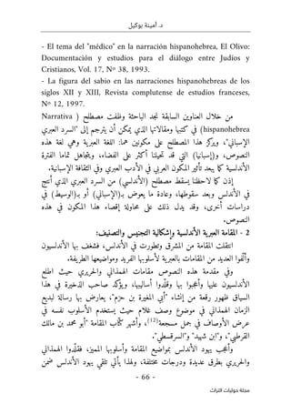 ‫بوكيل‬ ‫أمينة‬ .‫د‬
-
66
-
‫اﻟﺘﺮاث‬ ‫ﺣﻮﻟﻴﺎت‬ ‫ﻣﺠﻠﺔ‬
- El tema del "médico" en la narración hispanohebrea, El Olivo:
Documentación y estudios para el diálogo entre Judíos y
Cristianos, Vol. 17, Nº 38, 1993.
- La figura del sabio en las narraciones hispanohebreas de los
siglos XII y XIII, Revista complutense de estudios franceses,
Nº 12, 1997.
) ‫مصطلح‬ ‫وظفت‬ ‫الباحثة‬ ‫جد‬‫ن‬ ‫السابقة‬ ‫العناوين‬ ‫خلال‬ ‫من‬
Narrativa
hispanohebrea
‫العبري‬ ‫"السرد‬ ‫إلى‬ ‫يترجم‬ ‫أن‬ ‫يمكن‬ ‫الذي‬ ‫ومقالاتها‬ ‫كتبها‬ ‫في‬ (
‫كز‬
‫وير‬ ،"‫الإسباني‬
‫المصطلح‬ ‫هذا‬
‫هما‬ ‫مكونين‬ ‫على‬
:
‫ية‬‫العبر‬ ‫اللغة‬
‫هذه‬ ‫لغة‬ ‫وهي‬
،‫النصوص‬
)‫و‬
‫إ‬
‫ويت‬ ،‫الفضاء‬ ‫على‬ ‫أكثر‬ ‫حيلنا‬‫ت‬ ‫قد‬ ‫التي‬ (‫سبانيا‬
‫ج‬
‫الفترة‬ ‫تماما‬ ‫اهل‬
‫الأندلسية‬
‫ما‬‫ك‬
‫العربي‬ ‫المكون‬ ‫تأثير‬ ‫يبعد‬
‫و‬ ‫العبري‬ ‫الأدب‬ ‫في‬
‫في‬
‫الإسبانية‬ ‫الثقافة‬
.
‫يسقط‬ ‫لاحظنا‬ ‫ما‬‫ك‬ ‫إذن‬
‫مصطلح‬
‫أنتج‬ ‫الذي‬ ‫العبري‬ ‫السرد‬ ‫من‬ (‫)الأندلسي‬
،‫سقوطها‬ ‫وبعد‬ ‫الأندلس‬ ‫في‬
(‫بـ)الوسيط‬ ‫أو‬ (‫بـ)الإسباني‬ ‫يعوض‬ ‫ما‬ ‫وعادة‬
‫في‬
‫أخرى‬ ‫دراسات‬
،
‫م‬ ‫على‬ ‫ذلك‬ ‫يدل‬ ‫وقد‬
‫هذه‬ ‫في‬ ‫المكون‬ ‫هذا‬ ‫إقصاء‬ ‫حاولة‬
.‫النصوص‬
2
-
‫ية‬‫العبر‬ ‫المقامة‬
‫الأندلسية‬
‫وال‬ ‫التجنيس‬ ‫وإشكالية‬
‫تصنيف‬
:
‫انتقلت‬
‫المقامة‬
‫من‬
‫الأندلس‬ ‫بها‬ ‫فشغف‬ ،‫الأندلس‬ ‫في‬ ‫وتطورت‬ ‫المشرق‬
‫يون‬
‫ية‬‫بالعبر‬ ‫المقامات‬ ‫من‬ ‫العديد‬ ‫ّفوا‬ ‫وأل‬
.‫يفة‬‫الطر‬ ‫ومواضيعها‬ ‫الفريد‬ ‫لأسلوبها‬
‫مقام‬ ‫النصوص‬ ‫هذه‬ ‫مقدمة‬ ‫وفي‬
‫اطلع‬ ‫حيث‬ ‫حريري‬‫ل‬‫وا‬ ‫الهمذاني‬ ‫ات‬
‫هذا‬ ‫في‬ ‫الذخيرة‬ ‫صاحب‬ ‫كد‬
‫يؤ‬‫و‬ ،‫أساليبها‬ ‫دوا‬
ّ ‫وقل‬ ‫بها‬ ‫جبوا‬‫ع‬‫وأ‬ ‫عليها‬ ‫الأندلسيون‬
‫لبديع‬ ‫رسالة‬ ‫بها‬ ‫يعارض‬ ،"‫حزم‬ ‫بن‬ ‫المغيرة‬ ‫"أبي‬ ‫إنشاء‬ ‫من‬ ‫رقعة‬ ‫ظهور‬ ‫السياق‬
‫في‬ ‫نفسه‬ ‫الأسلوب‬ ‫يستخدم‬ ‫حيث‬ ‫غلام‬ ‫وصف‬ ‫موضوع‬ ‫في‬ ‫الهمذاني‬ ‫الزمان‬
‫مسج‬ ‫جمل‬ ‫في‬ ‫الأوصاف‬ ‫عرض‬
‫عة‬
)
12
(
ّ ‫كت‬ ‫وأشهر‬ ،
‫مالك‬ ‫بن‬ ‫محمد‬ ‫"أبو‬ ‫المقامة‬ ‫اب‬
"‫شهيد‬ ‫و"ابن‬ ،"‫القرطبي‬
‫و"السرقسطي‬
."
‫الهمذاني‬ ‫دوا‬
ّ ‫فقل‬ ،‫المميز‬ ‫وأسلوبها‬ ‫المقامة‬ ‫بمواضيع‬ ‫الأندلس‬ ‫يهود‬ ‫جب‬‫ع‬‫وأ‬
‫ختلفة‬‫م‬ ‫ودرجات‬ ‫عديدة‬ ‫بطرق‬ ‫حريري‬‫ل‬‫وا‬
،
‫ضمن‬ ‫الأندلس‬ ‫يهود‬ ‫تلقي‬ ‫يأتي‬ ‫ولهذا‬
 