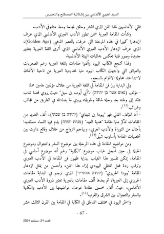‫والتجنيس‬ ‫المصطلح‬ ‫إشكالية‬ ‫بين‬ ‫األندلسي‬ ‫العبري‬ ‫السرد‬
-
67
-
‫اﻟﻌﺪد‬
24
‫ﺳﺒﺘﻤﺒﺮ‬ ،
2024
‫انتشر‬ ‫الذي‬ ‫الفن‬ ‫لهذا‬ ‫الأندلسيين‬ ‫تلقي‬
‫الأدب‬ ‫متذوقي‬ ‫وسط‬ ‫جاحا‬‫ن‬ ‫وحقق‬
.
‫و‬
‫عرف‬ ‫الذي‬ ‫الأندلسي‬ ‫العبري‬ ‫الأدب‬ ‫تطور‬ ‫ضمن‬ ‫ية‬‫العبر‬ ‫المقامة‬ ‫نشأت‬
‫المرحلة‬ ‫هذه‬ ‫في‬ ‫كبيرا‬ ‫ازدهارا‬
‫التي‬
‫عرف‬
‫ت‬
) ‫الذهبي‬ ‫بالعصر‬
Golden Age
،(
‫عرف‬ ‫الذي‬
‫ال‬ ‫ازدهار‬
‫أدب‬
‫بتعابير‬ ‫ية‬‫العبر‬ ‫اللغة‬ ‫أثرى‬ ‫الذي‬ ‫الأندلسي‬ ‫العبري‬
‫جماليات‬ ‫تعكس‬ ‫فنية‬ ‫وصور‬ ‫جديدة‬
‫الأندلسية‬ ‫البيئة‬
.
‫الصعوبات‬ ‫رغم‬ ‫ية‬‫العبر‬ ‫باللغة‬ ‫مقامات‬ ‫وألفوا‬ ‫اليهود‬ ‫الكتاب‬ ‫تشجع‬ ‫ولهذا‬
‫الألفاظ‬ ‫ناحية‬ ‫من‬ ‫ية‬‫العبر‬ ‫حدودية‬‫م‬ ‫منها‬ ‫اليهود‬ ‫الكتاب‬ ‫واجهت‬ ‫التي‬ ‫والعوائق‬
‫لاسيما‬
‫بالسجع‬ ‫الالتزام‬ ‫حاولة‬‫م‬ ‫عند‬
.
‫البداية‬ ‫وفي‬
‫هام‬ ‫مؤلفين‬ ‫خلال‬ ‫من‬ ‫ية‬‫العبر‬ ‫اللغة‬ ‫في‬ ‫المقامة‬ ‫فن‬ ‫برز‬
‫هما‬ ‫ين‬
:
-
) ‫مؤلف‬
‫נאום‬
‫אשר‬
‫בן‬
‫יהודה‬
‫ل‬ (
"‫ـ‬
‫سهل‬ ‫بن‬ ‫أيوب‬ ‫أبي‬
"
‫شاب‬ ‫قصة‬ ‫يروي‬ ‫حيث‬
‫جائب‬‫ع‬ ‫من‬ ‫يق‬‫الطر‬ ‫في‬ ‫يصادفه‬ ‫ما‬ ‫يروي‬ ،‫يلة‬‫وطو‬ ‫شاقة‬ ‫رحلة‬ ‫بعد‬ ‫وطنه‬ ‫إلى‬ ‫عائد‬
‫وغرائ‬
‫ب‬
)
13
(
.
-
"‫شبتاي‬ ‫بن‬ ‫"يهودا‬ ‫فهو‬ ‫الثاني‬ ‫المؤلف‬ ‫أما‬
)
‫יהודה‬
‫בן‬
‫שבתי‬
(
‫من‬ ‫العديد‬ ‫ألف‬ ،
‫"هدية‬ ‫مقامة‬ ‫منها‬ ‫كر‬
‫نذ‬ ‫المقامات‬
) "‫العيد‬
‫מנחת‬
‫יהודה‬
‫مستشهدا‬ ‫النساء‬ ‫فيها‬ ‫يذم‬ (
‫العربي‬ ‫والأدب‬ ‫التوراة‬ ‫من‬ ‫بأمثال‬
‫بين‬ ‫دارت‬ ‫وقائع‬ ‫خلال‬ ‫من‬ ‫الزواج‬ ‫ويهاجم‬ ،
‫ّق‬‫شي‬ ‫بأسلوب‬ ‫المقامة‬ ‫خصيات‬‫ش‬
)
14
(
.
‫ومن‬
‫وموضوع‬ ‫والتجوال‬ ‫السفر‬ ‫موضوع‬ ‫بين‬ ‫المرحلة‬ ‫هذه‬ ‫في‬ ‫المقامة‬ ‫مواضيع‬
‫رغم‬ "‫"الـكدية‬ ‫موضوع‬ ‫غياب‬ ‫نسجل‬ ‫حين‬ ‫في‬ ‫حيلة‬‫ل‬‫ا‬
‫في‬ ‫أساسي‬ ‫موضوع‬ ‫أنه‬
‫المقامة‬
،
‫العبري‬ ‫الأدب‬ ‫في‬ ‫المقامة‬ ‫فن‬ ‫ظهور‬ ‫ببداية‬ ‫الغياب‬ ‫هذا‬ ‫تفسير‬ ‫يمكن‬
‫الفن‬ ‫هذا‬ ‫إزاء‬ ‫اليهودي‬ ‫المتلقي‬ ‫فعل‬ ‫ردة‬ ‫وترقب‬
،
‫ازدهار‬ ‫يمثل‬ ‫من‬ ‫وأحسن‬
‫المقامة‬
) "‫حريزي‬‫ل‬‫ا‬ ‫"يهودا‬
‫יהודה‬
‫אלחריזי‬
‫ترجم‬ ‫الذي‬ (
‫البداية‬ ‫في‬
‫مقامات‬
‫ية‬‫العبر‬ ‫إلى‬ ‫حريري‬‫ل‬‫ا‬
،
‫ثم‬
‫بعدها‬
ّ ‫أل‬
‫العبري‬ ‫الأدب‬ ‫ذروة‬ ‫تعتبر‬ ‫ية‬‫بالعبر‬ ‫مقامات‬ ‫ف‬
‫والـكدية‬ ‫الأدب‬ ‫بين‬ ‫مواضيعها‬ ‫تنوعت‬ ‫مقامة‬ ‫خمسين‬ ‫ألف‬ ‫حيث‬ ،‫الأندلسي‬
‫والغرب‬ ‫الشرق‬ ‫بين‬ ‫والتجوال‬ ‫والسفر‬
)
15
(
.
‫بين‬ ‫المقامة‬ ‫في‬ ‫الكتابة‬ ‫في‬ ‫المناطق‬ ‫ختلف‬‫م‬ ‫في‬ ‫اليهود‬ ‫واستمر‬
‫عشر‬ ‫الثالث‬ ‫القرن‬
 