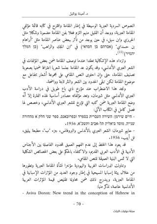 ‫بوكيل‬ ‫أمينة‬ .‫د‬
-
70
-
‫اﻟﺘﺮاث‬ ‫ﺣﻮﻟﻴﺎت‬ ‫ﻣﺠﻠﺔ‬
‫كتابه‬ ‫في‬ ‫واقترح‬ ‫المقامة‬ ‫إطار‬ ‫في‬ ‫الوسيطة‬ ‫ية‬‫العبر‬ ‫السردية‬ ‫النصوص‬
‫مؤلفي‬ ‫قائمة‬
‫مثل‬ ‫وشكلا‬ ‫مضمونا‬ ‫المقامة‬ ‫بفن‬ ‫فعلا‬ ‫التزم‬ ‫منهم‬ ‫القليل‬ ‫أن‬ ‫ووجد‬ ،‫ية‬‫العبر‬ ‫المقامة‬
‫بب‬ ‫تأثر‬ ‫من‬ ‫يوجد‬ ‫حين‬ ‫في‬ ،‫سهل‬ ‫وابن‬ ‫حريزي‬‫ل‬‫ا‬
‫"أبراهام‬ ‫مثل‬ ‫المقامة‬ ‫عناصر‬ ‫عض‬
) "‫حسداي‬ ‫بن‬
‫אברהם‬
‫בן‬
‫חסדאי‬
(
) "‫والراهب‬ ‫الملك‬ ‫"ابن‬ ‫في‬
‫בן‬
‫המלך‬
‫יהנזיר‬
(
)
22
(
.
‫في‬ ‫المؤلفات‬ ‫بعض‬ ‫ضمن‬ ‫المقامة‬ ‫توصف‬ ‫عندما‬ ‫تعقدا‬ ‫الإشكالية‬ ‫هذه‬ ‫وتزداد‬
‫بصعوبة‬ ‫ضمنيا‬ ‫اعترافا‬ ‫يا‬‫شعر‬ ‫جنسا‬ ‫المقامة‬ ‫عد‬ ‫يكون‬ ‫وقد‬ ،‫الأندلسي‬ ‫العبري‬ ‫الشعر‬
‫المقامة‬ ‫تصنيف‬
‫مع‬ ‫ٺتفاعل‬ ‫أشعار‬ ‫مجموعة‬ ‫على‬ ‫المقامي‬ ‫النص‬ ‫احتوى‬ ‫وإن‬ ‫حتى‬ ،
‫حة‬‫ض‬‫ووا‬ ‫ثابتة‬ ‫والنثر‬ ‫الشعر‬ ‫بين‬ ‫حدود‬‫ل‬‫ا‬ ‫تبقى‬ ‫لـكن‬ ‫المقامة‬ ‫موضوع‬
.
‫الأدب‬ ‫دراسة‬ ‫في‬ ‫يل‬‫طو‬ ‫باع‬ ‫ذي‬ ‫مؤرخ‬ ‫عند‬ ‫الاضطراب‬ ‫هذا‬ ‫جد‬‫ن‬‫و‬
‫الأندلسي‬ ‫العبري‬
،‫شيرمان‬ ‫مثل‬
‫ّه‬‫أن‬ ‫إلا‬ ‫الفترة‬ ‫لهذه‬ ‫أساسية‬ ‫مصادر‬ ‫مؤلفاته‬ ‫وتعد‬
‫المقام‬ ‫وضع‬
‫الأندلسي‬ ‫العبري‬ ‫للشعر‬ ‫تؤرخ‬ ‫التي‬ ‫كتبه‬ ‫ضمن‬ ‫ية‬‫العبر‬ ‫ة‬
‫لها‬ ‫وخصص‬ ،
‫كامل‬ ‫فصل‬
‫الآتي‬ ‫الكتاب‬ ‫في‬
:
-
‫חיים‬
‫שירמ‬
‫ן‬
:
‫השירה‬
‫העברית‬
‫בספרד‬
‫ובפרובאנס‬
,
‫ספר‬
‫שני‬
‫חלק‬
‫א‬
‫מהדורה‬
‫שנייה‬
,
‫מוסד‬
‫ביאליק‬
‫תל‬
-
‫אביב‬
‫ותשכ‬
''
‫א‬
,
1956
.
-
‫مطب‬ ،"‫"ب‬ ‫جزء‬ ،‫والبروفانس‬ ‫بالأندلس‬ ‫العبري‬ ‫الشعر‬ :‫شيرمان‬ ‫حاييم‬
،‫بيليق‬ ‫عة‬
،‫أبيب‬ ‫تل‬
1956
.
‫ق‬
‫الأجناس‬ ‫بين‬ ‫الفاصلة‬ ‫حدود‬‫ل‬‫ل‬ ‫العميق‬ ‫الفهم‬ ‫عدم‬ ‫إلى‬ ‫خلط‬‫ل‬‫ا‬ ‫هذا‬ ‫يعود‬ ‫د‬
‫الشكلية‬ ‫خصائص‬‫ل‬‫ا‬ ‫بعض‬ ‫على‬ ‫حكم‬‫ل‬‫با‬ ‫والاكتفاء‬ ،‫القديم‬ ‫العربي‬ ‫الأدب‬ ‫في‬ ‫الأدبية‬
‫المقامي‬ ‫للنص‬ ‫العميقة‬ ‫البنية‬ ‫تمس‬ ‫لا‬ ‫التي‬
.
‫المقا‬ ‫نشأة‬ ‫مؤخرا‬ ‫واليهودية‬ ‫الغربية‬ ‫الدراسات‬ ‫وتناولت‬
‫وتطورها‬ ‫ية‬‫العبر‬ ‫مة‬
‫بيئة‬ ‫خلال‬ ‫من‬
‫إ‬
‫المسيحية‬ ‫سبانيا‬
‫وجود‬ ‫إطار‬ ‫في‬
‫في‬ ‫الإسبانية‬ ‫المؤثرات‬ ‫من‬ ‫العديد‬
‫العربية‬ ‫المؤثرات‬ ‫قيمة‬ ‫تقليص‬ ‫حاولة‬‫م‬ ‫ضمن‬ ‫ذلك‬ ‫ويندرج‬ ،‫ية‬‫العبر‬ ‫المقامة‬
‫منها‬ ‫كر‬
‫نذ‬ ،‫خاصة‬ ‫الأندلسية‬
:
- Aviva Doron: New trend in the conception of Hebrew in
 