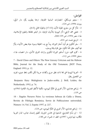 ‫والتجنيس‬ ‫المصطلح‬ ‫إشكالية‬ ‫بين‬ ‫األندلسي‬ ‫العبري‬ ‫السرد‬
-
73
-
‫اﻟﻌﺪد‬
24
‫ﺳﺒﺘﻤﺒﺮ‬ ،
2024
:‫الهوامش‬
- 1
‫السامية‬ ‫حضارات‬‫ل‬‫ا‬ :‫موسكاتي‬ ‫سبتينو‬
‫القديمة‬
،‫الرقي‬ ‫دار‬ ،‫بكر‬ ‫يعقوب‬ ‫ترجمة‬ ،
‫بيروت‬
1996
‫ص‬ ،
124
.
- 2
) ‫الأول‬ ‫الملوك‬ ‫سفري‬ ‫من‬ ‫كل‬ ‫كر‬
‫نذ‬
17:15
) ‫الثاني‬ ‫والملوك‬ (
6:5
.(
- 3
‫الإس‬ ‫والعلوم‬ ‫للثقافة‬ ‫البشير‬ ‫دار‬ ،‫الوثنية‬ ‫بالأديان‬ ‫اليهودية‬ ‫تأثر‬ :‫الزغبي‬ ‫محمد‬ ‫فتحي‬
،‫لامية‬
‫ط‬
1
‫مصر‬ ،
1994
‫ص‬ ،
159
-
268
.
- 4
‫ص‬ ،‫نفسه‬ ‫المرجع‬
433
.
5
-
‫كر‬
‫يذ‬ ،‫الأنبياء‬ ‫بعض‬ ‫حياة‬ ‫وسيرة‬ ‫خليقة‬‫ل‬‫ا‬ ‫بدء‬ ‫مع‬ ‫يبدأ‬ ،‫التوراة‬ ‫أسفار‬ ‫أول‬ ‫هو‬ ‫التكوين‬ ‫سفر‬
.‫يوسف‬ ‫وفاة‬ ‫فترة‬ ‫حتى‬ ‫الـكون‬ ‫الله‬ ‫خلق‬ ‫كيف‬‫فيه‬
- 6
‫ا‬ ‫دار‬ ،‫الأدنى‬ ‫الشرق‬ ‫وتراث‬ ‫الـكبرى‬ ‫التوراة‬ ‫أساطير‬ :‫عزيز‬ ‫محمود‬ ‫كارم‬
‫ط‬ ،‫حصاد‬‫ل‬
1
،
‫دمشق‬
1999
‫ص‬ ،
112
.
7 - David Clines and Others: The New Literary Criticism and the Hebrew
Bible, Journal for the Study of the Old Testament, JSOT Press,
England 1993, p. 12.
- 8
‫هي‬ ‫اليهودية‬ ‫العربية‬
،‫عبري‬ ‫خط‬‫ب‬ ‫تكتب‬ ‫لـكن‬ ‫عربية‬ ‫وكلمات‬ ‫عربي‬ ‫نطق‬ ‫ذات‬ ‫لغة‬
‫للمزيد‬
:‫ينظر‬ ‫التفصيل‬ ‫من‬
Benjamin Hary: Multiglossia in Judeo-arable, J. Brill, Leiden, the
Netherlands, 1992, p. 76.
- 9
،‫اليهودي‬ ‫الفكر‬ ‫في‬ ‫العربي‬ ‫الأثر‬ :‫هنداوي‬ ‫إبراهيم‬
‫القاهرة‬ ،‫ية‬‫المصر‬ ‫جلو‬‫ن‬‫الأ‬ ‫مكتبة‬
1963
،‫م‬
‫ص‬
119
.
10 - Ángeles Navarro Peiro: La versiones hebreas de Calila y Dimna,
Revista de Filología Románica, Servio de Publicaciones universidad,
Número 14, Vol. 2, España 1997, p. 227.
- 11
‫ص‬ ،‫اليهودي‬ ‫الفكر‬ ‫في‬ ‫العربي‬ ‫الأثر‬ :‫هنداوي‬ ‫إبراهيم‬
124
.
12
-
‫الذخيرة‬ :‫الشنتريني‬ ‫ّام‬‫س‬‫ب‬ ‫ابن‬
‫إح‬ ‫حقيق‬‫ت‬ ،‫جزيرة‬‫ل‬‫ا‬ ‫حاسن‬‫م‬ ‫في‬
‫العربية‬ ‫الدار‬ ،‫عباس‬ ‫سان‬
‫ليبيا‬ ،‫للكتاب‬
-
،‫تونس‬
1997
‫جلد‬‫م‬‫ال‬ ،‫م‬
1
‫قسم‬ ،
1
‫ص‬ ،
140
.
 