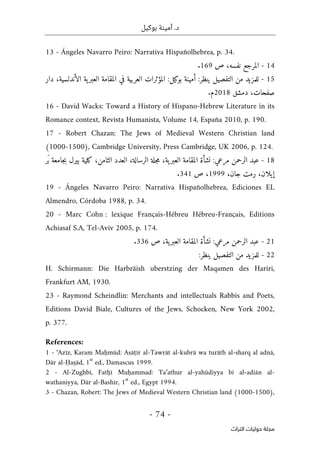 ‫بوكيل‬ ‫أمينة‬ .‫د‬
-
74
-
‫اﻟﺘﺮاث‬ ‫ﺣﻮﻟﻴﺎت‬ ‫ﻣﺠﻠﺔ‬
13 - Ángeles Navarro Peiro: Narrativa Hispañolhebrea, p. 34.
14
-
‫ص‬ ،‫نفسه‬ ‫المرجع‬
169
.
- 15
:‫ينظر‬ ‫التفصيل‬ ‫من‬ ‫للمزيد‬
‫ا‬ ‫في‬ ‫العربية‬ ‫المؤثرات‬ :‫بوكيل‬ ‫أمينة‬
،‫الأندلسية‬ ‫ية‬‫العبر‬ ‫لمقامة‬
‫دار‬
‫صفح‬
‫ات‬
‫دمشق‬ ،
2018
‫م‬
.
16 - David Wacks: Toward a History of Hispano-Hebrew Literature in its
Romance context, Revista Humanista, Volume 14, España 2010, p. 190.
17 - Robert Chazan: The Jews of Medieval Western Christian land
(1000-1500), Cambridge University, Press Cambridge, UK 2006, p. 124.
- 18
‫َر‬‫ب‬ ‫جامعة‬‫ب‬ ‫بيرل‬ ‫كلية‬ ،‫الثامن‬ ‫العدد‬ ،‫الرسالة‬ ‫جلة‬‫م‬ ،‫ية‬‫العبر‬ ‫المقامة‬ ‫نشأة‬ :‫مرعي‬ ‫الرحمن‬ ‫عبد‬
،‫جان‬ ‫رمت‬ ،‫إيلان‬
1999
‫ص‬ ،
341
.
19 - Ángeles Navarro Peiro: Narrativa Hispañolhebrea, Ediciones EL
Almendro, Córdoba 1988, p. 34.
20 - Marc Cohn : lexique Français-Hébreu Hébreu-Français, Editions
Achiasaf S.A, Tel-Aviv 2005, p. 174.
- 21
‫ص‬ ،‫ية‬‫العبر‬ ‫المقامة‬ ‫نشأة‬ :‫مرعي‬ ‫الرحمن‬ ‫عبد‬
336
.
- 22
:‫ينظر‬ ‫التفصيل‬ ‫من‬ ‫للمزيد‬
H. Schirmann: Die Harbräish uberstzing der Maqamen des Hariri,
Frankfurt AM, 1930.
23 - Raymond Scheindlin: Merchants and intellectuals Rabbis and Poets,
Editions David Biale, Cultures of the Jews, Schocken, New York 2002,
p. 377.
References:
1 - ‘Azīz, Karam Maḥmūd: Asāṭīr al-Tawrāt al-kubrā wa turāth al-sharq al adnā,
Dār al-Ḥaṣād, 1
st
ed., Damascus 1999.
2 - Al-Zughbī, Fatḥī Muḥammad: Ta’athur al-yahūdiyya bi al-adiān al-
wathaniyya, Dār al-Bashīr, 1
st
ed., Egypt 1994.
3 - Chazan, Robert: The Jews of Medieval Western Christian land (1000-1500),
 
