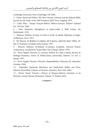 ‫والتجنيس‬ ‫المصطلح‬ ‫إشكالية‬ ‫بين‬ ‫األندلسي‬ ‫العبري‬ ‫السرد‬
-
75
-
‫اﻟﻌﺪد‬
24
‫ﺳﺒﺘﻤﺒﺮ‬ ،
2024
Cambridge University, Press Cambridge, UK 2006.
4 - Clines, David and Others: The New Literary Criticism and the Hebrew Bible,
Journal for the Study of the Old Testament, JSOT Press, England 1993.
5 - Cohn, Marc : lexique Français-Hébreu Hébreu-Français, Editions Achiasaf
S.A, Tel-Aviv 2005.
6 - Hary, Benjamin: Multiglossia in Judeo-arable, J. Brill, Leiden, the
Netherlands, 1992.
7 - Hindawī, Ibrāhīm: Al-athar al-‘arabī fī al-fikr al-yahūdī, Maktabat al-Anglo-
al-Miṣriyya, Cairo 1963.
8 - Ibn Bassam: Al-dhakhīra fī maḥāsin ahl al-djazīra, edited by Iḥsān ‘Abbās, Al-
Dār al-‘Arabiyya li al-Kitāb, Libya-Tunisia 1997.
9 - Moscati, Sabatino: Al-Ḥaḍarāt as-sāmiyya al-qadīma, (Ancient Semitic
civilizations), translated by Ya‘qub Bakr, Dār al-Ruqay, Beirut 1996.
10 - Peiro, Ángeles Navarro: La versiones hebreas de Calila y Dimna, Revista de
Filología Románica, Servio de Publicaciones universidad, Número 14, Vol. 2,
España 1997.
11 - Peiro, Ángeles Navarro: Narrativa Hispañolhebrea, Ediciones EL Almendro,
Córdoba 1988.
12 - Scheindlin, Raymond: Merchants and intellectuals Rabbis and Poets,
Editions David Biale, Cultures of the Jews, Schocken, New York 2002.
13 - Wacks, David: Toward a History of Hispano-Hebrew Literature in its
Romance context, Revista Humanista, Volume 14, España 2010.
o
 