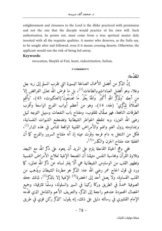 ‫محم‬ .‫د‬
‫سيسه‬ ‫ألف‬ ‫د‬
-
78
-
‫اﻟﺘﺮاث‬ ‫ﺣﻮﻟﻴﺎت‬ ‫ﻣﺠﻠﺔ‬
enlightenment and closeness to the Lord is the dhikr practiced with permission
and not the one that the disciple would practice of his own will. Such
authorization, he points out, must come from a true spiritual master duly
invested with all the requisite qualities. A master who deserves, as the Sufis say,
to be sought after and followed, even if it means crossing deserts. Otherwise, the
applicant would run the risk of being led astray.
Keywords:
invocation, Shaykh al-Futi, heart, indoctrination, Sufism.
o
‫ال‬
‫ّمة‬‫د‬‫مق‬
:
‫جل‬ ‫ربه‬ ‫إلى‬ ‫المسلم‬ ‫تقرب‬ ‫التي‬ ‫اليسيرة‬ ‫حة‬‫ل‬‫الصا‬ ‫الأعمال‬ ‫أفضل‬ ‫من‬ ‫كر‬
‫الذ‬ َ
ّ‫ن‬‫إ‬
.‫وعلا‬
‫والطاعات‬ ‫العبادات‬ ‫أفضل‬ ‫وهو‬
)
1
(
‫إلا‬ ‫الفرائض‬ ‫تعالى‬ ‫الله‬ ‫فرض‬ ‫ما‬ ‫بل‬ ،
ْ‫ع‬
َ ‫ي‬ ُ ‫ه‬َ
ّ‫َالل‬‫و‬ ۗ ُ‫َر‬ ‫ب‬ْ‫ك‬َ‫أ‬ ِ‫ه‬َ
ّ‫الل‬ ُ ‫ْر‬‫ك‬
ِ‫ذ‬
َ ‫ل‬َ‫و‬" ‫أجله‬ ‫من‬
،‫َ")العنكبوت‬‫ن‬‫ُو‬‫َع‬ ‫ن‬ ْ‫ص‬
َ ‫ت‬ ‫َا‬‫م‬ ُ‫م‬َ ‫ل‬
45
ِ‫م‬ِ‫ق‬َ‫َأ‬‫و‬" .(
"‫ِي‬‫ر‬ْ‫ك‬
ِ‫ذ‬
ِ ‫ل‬ َ‫ة‬‫ا‬
َ ‫ل‬ َ
ّ‫الص‬
،‫)طه‬
14
‫وأقرب‬ ‫الواسعة‬ ‫الفرج‬ ‫أبواب‬ ‫أعظم‬ ‫من‬ ‫وهو‬ .(
‫لنيل‬ ‫التوجه‬ ‫وسبيل‬ ‫النفحات‬ ‫باب‬ ‫ومفتاح‬ ،‫للقلوب‬ ‫ّال‬‫ق‬‫ص‬ ‫فهو‬ .‫النافعة‬ ‫الطرقات‬
‫النفسان‬ ‫الشهوات‬ ‫وتضعضع‬ ‫الشيطانية‬ ‫خواطر‬‫ل‬‫ا‬ ‫تنقطع‬ ‫وبه‬ ،‫العزيز‬ ‫الله‬ ‫رضى‬
،‫ية‬
‫الدار‬ ‫هذه‬ ‫في‬ ‫للناس‬ ‫الواقعة‬ ‫القلبية‬ ‫والأمراض‬ ‫والهم‬ ‫الغم‬ ‫يزول‬ ‫وبمداومته‬
)
2
(
.
‫أن‬ ‫ما‬‫ك‬ ‫والفرج‬ ‫السرور‬ ‫مفتاح‬ ‫أنه‬ ‫إذ‬ ‫عينه‬ ‫ّت‬‫وقر‬ ‫فرحه‬ ‫دام‬ ‫به‬ ‫اشتغل‬ ‫من‬ ‫فكل‬
‫والـكدر‬ ‫حزن‬‫ل‬‫ا‬ ‫مفتاح‬ ‫عنه‬ ‫الغفلة‬
"
)
3
(
.
‫التهجد‬ ‫مع‬ ‫الله‬ ‫كر‬
‫ذ‬ ‫على‬ ‫يتعود‬ ‫أن‬ ‫المريد‬ ‫على‬ ‫يلزم‬ ‫القاحلة‬ ‫حياة‬‫ل‬‫ا‬ ‫وهج‬ ‫ففي‬
‫و‬
‫النفسية‬ ‫الأمراض‬ ‫لعلاج‬ ‫الإلهية‬ ‫المصحة‬ ‫أن‬ ‫متيقنا‬ ‫النفس‬ ‫حاسبة‬‫م‬‫و‬ ‫القرآن‬ ‫تلاوة‬
‫ما‬‫ك‬ ،‫تعالى‬ ‫الله‬ ‫كر‬
‫ذ‬ ‫عن‬ ‫لسانه‬ ‫يفتر‬ ‫ّا‬‫ل‬‫أ‬ ‫هي‬ ‫الشيطانية‬ ‫الوساوس‬ ‫من‬ ‫القلب‬ ‫وتطهير‬
‫من‬ ‫ُذهب‬ ‫وي‬ ‫الشيطان‬ ‫مطردة‬ ‫هو‬ ‫كر‬
‫الذ‬ :‫عنه‬ ‫الله‬ ‫رضي‬ ‫عمر‬ ‫حاج‬‫ل‬‫ا‬ ‫قول‬ ‫في‬ ‫ورد‬
‫حضرة‬‫ل‬‫ا‬ ‫إلى‬ ‫أحد‬ ‫يصل‬ ‫ولا‬ ،‫القساوة‬ ‫القلب‬
)
4
(
‫كر‬
‫بالذ‬ ‫إلا‬ ‫الإلهية‬
)
5
(
‫جعله‬ ‫لذلك‬ .
‫وجميع‬ ،‫للترقية‬ ‫ما‬ّ ‫وسل‬ ،‫والسلوك‬ ‫السير‬ ‫في‬ ‫ركينا‬ ‫وركنا‬ ‫يق‬‫الطر‬ ‫في‬ ً‫ة‬‫عمد‬ ‫الصوفية‬
‫ّمه‬‫د‬‫ق‬ ‫الذي‬ ‫والشامل‬ ‫الأعم‬ ‫يف‬‫والتعر‬ .‫كر‬
‫الذ‬ ‫إلى‬ ‫راجعة‬ ‫عندهم‬ ‫حمودة‬‫م‬‫ال‬ ‫خصال‬‫ل‬‫ا‬
‫يق‬‫طر‬ ‫في‬ ‫قوي‬ ‫ركن‬ ‫كر‬
‫"الذ‬ :‫يقول‬ ‫إنه‬ .‫ذلك‬ ‫على‬ ‫دليل‬ ‫رسالته‬ ‫في‬ ‫القشيري‬ ‫الإمام‬
 