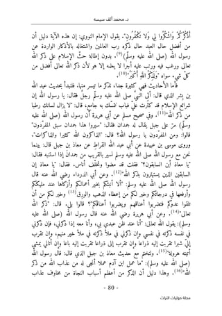 ‫محم‬ .‫د‬
‫سيسه‬ ‫ألف‬ ‫د‬
-
80
-
‫اﻟﺘﺮاث‬ ‫ﺣﻮﻟﻴﺎت‬ ‫ﻣﺠﻠﺔ‬
‫النوو‬ ‫الإمام‬ ‫يقول‬ ."ِ‫ن‬‫ُو‬ ‫ُر‬‫ف‬ْ‫ك‬
َ ‫ت‬ ‫َلا‬‫و‬ ‫ِي‬‫ل‬ ‫ُوا‬ ‫ُر‬‫ك‬ْ‫َاش‬‫و‬ ْ‫م‬ُ‫ْك‬‫ر‬ُ‫ك‬
ْ‫ذ‬َ‫أ‬
‫أن‬ ‫دليل‬ ‫الآية‬ ‫هذه‬ ‫إن‬ :‫ي‬
‫عن‬ ‫الواردة‬ ‫بالأذكار‬ ‫واشتغاله‬ ‫العالمين‬ ‫رب‬ ‫كره‬
‫ذ‬ ‫حال‬ ‫العبد‬ ‫حال‬ ‫أفضل‬ ‫من‬
‫الله‬ ‫رسول‬
)
‫ّم‬‫ل‬‫وس‬ ‫عليه‬ ‫الله‬ ‫صلى‬
(
)
9
(
‫الله‬ ‫كر‬
‫ذ‬ ‫على‬ ‫الإسلام‬ ّ
‫حث‬ ‫إطالة‬ ‫بدون‬ .
‫من‬ ‫أفضل‬ ‫تعالى‬ ‫الله‬ ‫كر‬
‫ذ‬ ‫لأن‬ ‫هو‬ ‫إلا‬ ‫يعلمه‬ ‫لا‬ ‫أجرا‬ ‫عليه‬ ‫ورتب‬ ‫فيه‬ ‫ورغب‬ ‫تعالى‬
ِ‫ذ‬
َ ‫ل‬َ‫و‬" ‫سواه‬ ‫شيء‬ ّ‫ل‬‫ك‬
"ُ‫َر‬ ‫ب‬ْ‫ك‬َ‫أ‬ ِ‫ه‬َ
ّ‫الل‬ُ ‫ْر‬‫ك‬
)
10
(
.
‫الله‬ ‫عبد‬ ‫حديث‬‫ب‬ ‫فلنبدأ‬ .‫منها‬ ‫تيسر‬ ‫ما‬ ‫كر‬
‫نذ‬ ،‫جدا‬ ‫كثيرة‬ ‫فهي‬ ‫الأحاديث‬ ‫فأما‬
‫إن‬ ‫الله‬ ‫رسول‬ ‫يا‬ :‫فقال‬ ٌ‫ل‬‫رج‬ ‫ّم‬‫ل‬‫وس‬ ‫عليه‬ ‫الله‬ ‫صلى‬ َ
ّ‫ي‬‫النب‬ ‫أتى‬ :‫قال‬ ‫الذي‬ ‫ِشر‬‫ب‬ ‫بن‬
‫رطبا‬ ‫لسانك‬ ‫يزال‬ ‫"لا‬ :‫قال‬ ،‫جامع‬ ‫به‬ ‫ّك‬‫س‬‫نتم‬ ‫فباب‬ ّ‫ي‬‫عل‬ ‫ُرت‬ ‫كث‬ ‫قد‬ ‫الإسلام‬ ‫شرائع‬
‫كر‬
‫ذ‬ ‫من‬
"‫الله‬
)
11
(
‫الله‬ ‫رسول‬ ‫أن‬ ‫هريرة‬ ‫أبي‬ ‫عن‬ ‫مسلم‬ ‫حيح‬‫ص‬ ‫وفي‬ .
)
‫عليه‬ ‫الله‬ ‫صلى‬
‫ّم‬‫ل‬‫وس‬
(
"‫ّدون‬‫المفر‬ ‫سبق‬ ‫جمدان‬ ‫هذا‬ ‫"سيروا‬ :‫فقال‬ ‫جمدان‬ ‫له‬ ‫يقال‬ ‫جبل‬ ‫على‬ ّ‫مر‬
."‫والذاكرات‬ ‫كثيرا‬ ‫الله‬ ‫"الذاكرون‬ :‫قال‬ ‫الله؟‬ ‫رسول‬ ‫يا‬ ‫ّدون‬‫المفر‬ ‫ومن‬ :‫قالوا‬
‫عن‬ ِ‫القراط‬ ‫الله‬ ‫عبد‬ ‫أبي‬ ‫عن‬ ‫عبيدة‬ ‫بن‬ ‫موسى‬ ‫وروى‬
‫بينما‬ :‫قال‬ ‫جبل‬ ‫بن‬ ‫معاذ‬
:‫فقال‬ ‫استنبه‬ ‫إذا‬ َ‫ن‬‫جمدا‬ ‫من‬ ‫بالقريب‬ ‫نسير‬ ‫وسلم‬ ‫عليه‬ ‫الله‬ ‫صلى‬ ‫الله‬ ‫رسول‬ ‫مع‬ ‫حن‬‫ن‬
‫إن‬ ‫معاذ‬ ‫"يا‬ :‫فقال‬ .‫أناس‬ ‫ّف‬‫خل‬‫ت‬‫و‬ ‫مضوا‬ ‫قد‬ ‫فقلت‬ "‫السابقون؟‬ ‫أين‬ ‫معاذ‬ ‫"يا‬
"‫الله‬ ‫كر‬
‫بذ‬ ‫يستهترون‬ ‫الذين‬ ‫السابقين‬
)
12
(
‫وعن‬ .
‫أ‬
‫قال‬ ‫عنه‬ ‫الله‬ ‫رضي‬ ‫الدرداء‬ ‫بي‬
‫ا‬ ‫صلى‬ ‫الله‬ ‫رسول‬
‫مليككم‬ ‫عند‬ ‫وأزكاها‬ ‫أعمالـكم‬ ‫ـير‬‫خ‬‫ب‬ ‫أنبئكم‬ ‫"ألا‬ :‫وسلم‬ ‫عليه‬ ‫لله‬
‫ِق‬‫ر‬‫والو‬ ‫الذهب‬ ‫إعطاء‬ ‫من‬ ‫لـكم‬ ‫وخير‬ ‫درجاتكم‬ ‫في‬ ‫وأرفعها‬
)
13
(
‫أن‬ ‫من‬ ‫لـكم‬ ‫وخير‬
‫أعناقكم‬ ‫يضربوا‬‫و‬ ‫أعناقهم‬ ‫فتضربوا‬ ‫كم‬
‫عدو‬ ‫تلقوا‬
"
‫قالو‬ ‫؟‬
‫ا‬
‫الله‬ ‫كر‬
‫"ذ‬ :‫قال‬ .‫بلى‬
‫تعالى‬
"
)
14
(
‫الله‬ ‫رسول‬ ‫قال‬ ‫عنه‬ ‫الله‬ ‫رضي‬ ‫هريرة‬ ‫أبي‬ ‫وعن‬ .
)
‫ص‬
‫عليه‬ ‫الله‬ ‫لى‬
‫وسلم‬
(
:
‫كرني‬
‫ذ‬ ‫فإن‬ ،‫كرني‬
‫ذ‬ ‫إذا‬ ‫معه‬ ‫وأنا‬ ،‫بي‬ ‫عبدي‬ ‫ظن‬ ‫عند‬ ‫"أنا‬ :‫تعالى‬ ‫الله‬ ‫يقول‬
‫تقرب‬ ‫وإن‬ ،‫منهم‬ ‫خير‬ ‫ملأ‬ ‫في‬ ‫كرته‬
‫ذ‬ ‫ملأ‬ ‫في‬ ‫كرني‬
‫ذ‬ ‫وإن‬ ‫نفسي‬ ‫في‬ ‫كرته‬
‫ذ‬ ‫نفسه‬ ‫في‬
‫يمشي‬ ‫أتاني‬ ‫وإن‬ ‫باعا‬ ‫إليه‬ ‫تقربت‬ ‫ذراعا‬ ‫إلى‬ ‫تقرب‬ ‫وإن‬ ‫ذراعا‬ ‫إليه‬ ‫تقربت‬ ‫شبرا‬ ّ‫ي‬‫إل‬
"‫هرولة‬ ‫أتيته‬
)
15
(
‫ول‬ .
‫الله‬ ‫رسول‬ ‫قال‬ :‫قال‬ ‫الذي‬ ‫جبل‬ ‫بن‬ ‫معاذ‬ ‫حديث‬ ‫مع‬ ‫نختم‬
)
‫وسلم‬ ‫عليه‬ ‫الله‬ ‫صلى‬
(
‫كر‬
‫ذ‬ ‫من‬ ‫الله‬ ‫عذاب‬ ‫من‬ ‫له‬ ‫جى‬‫ن‬‫أ‬ ‫عملا‬ ‫آدم‬ ‫ابن‬ ‫عمل‬ ‫"ما‬ :
‫الله‬
"
)
16
(
‫عذاب‬ ‫خاوف‬‫م‬ ‫من‬ ‫النجاة‬ ‫أسباب‬ ‫أعظم‬ ‫من‬ ‫كر‬
‫الذ‬ ‫أن‬ ‫دليل‬ ‫وهذا‬ .
 