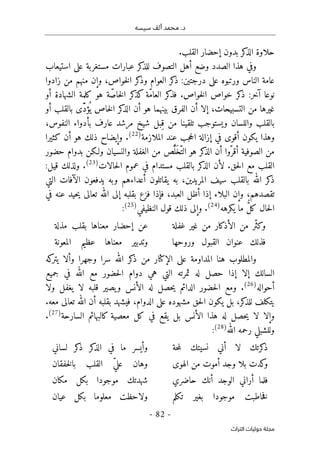 ‫محم‬ .‫د‬
‫سيسه‬ ‫ألف‬ ‫د‬
-
82
-
‫اﻟﺘﺮاث‬ ‫ﺣﻮﻟﻴﺎت‬ ‫ﻣﺠﻠﺔ‬
‫كر‬
‫الذ‬ ‫حلاوة‬
‫القلب‬ ‫إحضار‬ ‫بدون‬
.
‫استيعاب‬ ‫على‬ ‫مستغربة‬ ‫عبارات‬ ‫كر‬
‫للذ‬ ‫التصوف‬ ‫أهل‬ ‫وضع‬ ‫الصدد‬ ‫هذا‬ ‫وفي‬
‫زادوا‬ ‫من‬ ‫منهم‬ ‫وإن‬ ،‫خواص‬‫ل‬‫ا‬ ‫كر‬
‫وذ‬ ‫العوام‬ ‫كر‬
‫ذ‬ :‫درجتين‬ ‫على‬ ‫ورتبوه‬ ‫الناس‬ ‫عامة‬
‫نو‬
ّ‫م‬‫العا‬ ‫كر‬
‫فذ‬ .‫خواص‬‫ل‬‫ا‬ ‫خواص‬ ‫كر‬
‫ذ‬ :‫آخر‬ ‫عا‬
‫أو‬ ‫الشهادة‬ ‫كلمة‬ ‫هو‬ ‫ة‬ّ‫خاص‬‫ل‬‫ا‬ ‫كر‬
‫كذ‬ ‫ة‬
‫أو‬ ‫بالقلب‬ ‫ّى‬َ‫د‬‫ؤ‬
ُ ‫ي‬ ‫خاص‬‫ل‬‫ا‬ ‫كر‬
‫الذ‬ ‫أن‬ ‫هو‬ ‫بينهما‬ ‫الفرق‬ ‫أن‬ ‫إلا‬ ،‫التسبيحات‬ ‫من‬ ‫غيرها‬
،‫النفوس‬ ‫بأدواء‬ ‫عارف‬ ‫مرشد‬ ‫شيخ‬ ‫ِبل‬‫ق‬ ‫من‬ ‫تلقينا‬ ‫ويستوجب‬ ‫واللسان‬ ‫بالقلب‬
‫الملازمة‬ ‫عند‬ ‫جب‬‫ح‬‫ال‬ ‫إزالة‬ ‫في‬ ‫أقوى‬ ‫يكون‬ ‫وهذا‬
)
22
(
‫كثيرا‬ ‫أن‬ ‫هو‬ ‫ذلك‬ ‫وإيضاح‬ .
‫أن‬ ‫ّوا‬‫أقر‬ ‫الصوفية‬ ‫من‬
‫حضور‬ ‫بدوام‬ ‫ولـكن‬ ‫والنسيان‬ ‫الغفلة‬ ‫من‬ ‫ّص‬ُ ‫ل‬َ‫ّخ‬‫الت‬ ‫هو‬ ‫كر‬
‫الذ‬
.‫حق‬‫ل‬‫ا‬ ‫مع‬ ‫القلب‬
‫حالات‬‫ل‬‫ا‬ ‫عموم‬ ‫في‬ ‫مستدام‬ ‫بالقلب‬ ‫كر‬
‫الذ‬ ‫لأن‬
)
23
(
:‫قيل‬ ‫ولذلك‬ .
‫التي‬ ‫الآفات‬ ‫يدفعون‬ ‫وبه‬ ‫أعداءهم‬ ‫يقاتلون‬ ‫به‬ ،‫المريدين‬ ‫سيف‬ ‫بالقلب‬ ‫الله‬ ‫كر‬
‫ذ‬
‫و‬ ،‫تقصدهم‬
‫في‬ ‫عنه‬ ‫حيد‬‫ي‬ ‫تعالى‬ ‫الله‬ ‫إلى‬ ‫بقلبه‬ ‫فزع‬ ‫فإذا‬ ،‫العبد‬ ‫أظل‬ ‫إذا‬ ‫البلاء‬ ‫إن‬
‫يكرهه‬ ‫ما‬ ُ
ّ‫ل‬‫ك‬ ‫حال‬‫ل‬‫ا‬
)
24
(
‫النظيفي‬ ‫قول‬ ‫ذلك‬ ‫وإلى‬ .
)
25
(
:
‫غفلة‬ ‫غير‬ ‫من‬ ‫الأذكار‬ ‫من‬ ‫ّر‬‫ث‬‫وك‬
‫مذلة‬ ‫بقلب‬ ‫معناها‬ ‫إحضار‬ ‫عن‬
‫وروحها‬ ‫القبول‬ ‫عنوان‬ ‫فذلك‬
‫المعونة‬ ‫عظيم‬ ‫معناها‬ ‫وتدبير‬
‫ع‬ ‫المداومة‬ ‫هنا‬ ‫والمطلوب‬
‫وجهرا‬ ‫سرا‬ ‫الله‬ ‫كر‬
‫ذ‬ ‫من‬ ‫الإكثار‬ ‫لى‬
‫كه‬
‫يتر‬ ‫وألا‬
‫جميع‬ ‫في‬ ‫الله‬ ‫مع‬ ‫حضور‬‫ل‬‫ا‬ ‫دوام‬ ‫هي‬ ‫التي‬ ‫ثمرته‬ ‫له‬ ‫حصل‬ ‫إذا‬ ‫إلا‬ ‫السالك‬
‫أحواله‬
)
26
(
.
‫ومع‬
‫الدائم‬ ‫حضور‬‫ل‬‫ا‬
‫ولا‬ ‫يغفل‬ ‫لا‬ ‫قلبه‬ ‫يصير‬‫و‬ ‫الأنس‬ ‫له‬ ‫حصل‬‫ي‬
.‫معه‬ ‫تعالى‬ ‫الله‬ ‫أن‬ ‫بقلبه‬ ‫فيشهد‬ ،‫الدوام‬ ‫على‬ ‫مشهوده‬ ‫حق‬‫ل‬‫ا‬ ‫يكون‬ ‫بل‬ ،‫كر‬
‫للذ‬ ‫يتكلف‬
‫وإلا‬
‫السارحة‬ ‫كالبهائم‬ ‫معصية‬ ‫كل‬ ‫في‬ ‫يقع‬ ‫بل‬ ‫الأنس‬ ‫هذا‬ ‫له‬ ‫حصل‬‫ي‬ ‫لا‬
)
27
(
.
‫الله‬ ‫رحمه‬ ‫وللشبلي‬
)
28
(
:
‫حة‬‫م‬‫ل‬ ‫نسيتك‬ ‫أني‬ ‫لا‬ ‫كرتك‬
‫ذ‬
‫لساني‬ ‫كر‬
‫ذ‬ ‫كر‬
‫الذ‬ ‫في‬ ‫ما‬ ‫وأيسر‬
‫الهوى‬ ‫من‬ ‫أموت‬ ‫وجد‬ ‫بلا‬ ‫كدت‬
‫و‬
‫خفقان‬‫ل‬‫با‬ ‫القلب‬ ّ‫ي‬‫عل‬ ‫وهان‬
‫حاضري‬ ‫أنك‬ ‫الوجد‬ ‫أراني‬ ‫فلما‬
‫مكان‬ ‫بكل‬ ‫موجودا‬ ‫شهدتك‬
‫خاطبت‬‫ف‬
‫تكلم‬ ‫بغير‬ ‫موجودا‬
‫عيان‬ ‫بكل‬ ‫معلوما‬ ‫ولاحظت‬
 