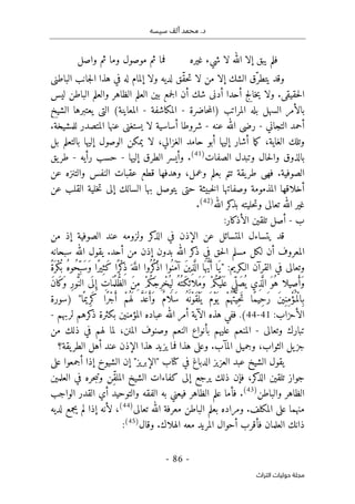 ‫محم‬ .‫د‬
‫سيسه‬ ‫ألف‬ ‫د‬
-
86
-
‫اﻟﺘﺮاث‬ ‫ﺣﻮﻟﻴﺎت‬ ‫ﻣﺠﻠﺔ‬
‫غيره‬ ‫شيء‬ ‫لا‬ ‫الله‬ ‫إلا‬ ‫يبق‬ ‫فلم‬
‫واصل‬ ‫ثم‬ ‫وما‬ ‫موصول‬ ‫ثم‬ ‫فما‬
‫لدي‬ ‫ّق‬‫ق‬‫ح‬‫ت‬ ‫لا‬ ‫من‬ ‫إلا‬ ‫الشك‬ ‫ّق‬‫يتطر‬ ‫وقد‬
‫الباطني‬ ‫جانب‬‫ل‬‫ا‬ ‫هذا‬ ‫في‬ ‫له‬ ‫إلمام‬ ‫ولا‬ ‫ه‬
‫ليس‬ ‫الباطن‬ ‫والعلم‬ ‫الظاهر‬ ‫العلم‬ ‫بين‬ ‫جمع‬‫ل‬‫ا‬ ‫أن‬ ‫شك‬ ‫أدنى‬ ‫أحدا‬ ‫خالج‬‫ي‬ ‫ولا‬ .‫حقيقي‬‫ل‬‫ا‬
‫حاضرة‬‫م‬‫)ال‬ ‫المراتب‬ ‫بله‬ ‫السهل‬ ‫بالأمر‬
-
‫المكاشفة‬
-
‫الشيخ‬ ‫يعتبرها‬ ‫التي‬ (‫المعاينة‬
‫التجاني‬ ‫أحمد‬
-
‫عنه‬ ‫الله‬ ‫رضي‬
-
‫المتصدر‬ ‫عنها‬ ‫يستغنى‬ ‫لا‬ ‫أساسية‬ ‫شروطا‬
.‫للمشيخة‬
‫بل‬ ‫بالتعلم‬ ‫إليها‬ ‫الوصول‬ ‫يمكن‬ ‫لا‬ ،‫الغزالي‬ ‫حامد‬ ‫أبو‬ ‫إليها‬ ‫أشار‬ ‫ما‬‫ك‬ ،‫الغاية‬ ‫وتلك‬
‫الصفات‬ ‫وتبدل‬ ‫حال‬‫ل‬‫وا‬ ‫بالذوق‬
)
41
(
‫إليها‬ ‫الطرق‬ ‫وأيسر‬ .
-
‫رأيه‬ ‫حسب‬
-
‫يق‬‫طر‬
‫عن‬ ‫والتنزه‬ ‫النفس‬ ‫عقبات‬ ‫قطع‬ ‫وهدفها‬ ،‫وعمل‬ ‫بعلم‬ ‫تتم‬ ‫يقة‬‫طر‬ ‫فهي‬ .‫الصوفية‬
‫خبيثة‬‫ل‬‫ا‬ ‫وصفاتها‬ ‫المذمومة‬ ‫أخلاقها‬
‫عن‬ ‫القلب‬ ‫خلية‬‫ت‬ ‫إلى‬ ‫السالك‬ ‫بها‬ ‫يتوصل‬ ‫حتى‬
‫الله‬ ‫كر‬
‫بذ‬ ‫حليته‬‫ت‬‫و‬ ‫تعالى‬ ‫الله‬ ‫غير‬
)
42
(
.
‫ب‬
-
‫الأذكار‬ ‫تلقين‬ ‫أصل‬
:
‫من‬ ‫إذ‬ ‫الصوفية‬ ‫عند‬ ‫ولزومه‬ ‫كر‬
‫الذ‬ ‫في‬ ‫الإذن‬ ‫عن‬ ‫المتسائل‬ ‫يتساءل‬ ‫قد‬
‫سبحانه‬ ‫الله‬ ‫يقول‬ .‫أحد‬ ‫من‬ ‫إذن‬ ‫بدون‬ ‫الله‬ ‫كر‬
‫ذ‬ ‫في‬ ‫حق‬‫ل‬‫ا‬ ‫مسلم‬ ‫لكل‬ ‫أن‬ ‫المعروف‬
‫الـكر‬ ‫القرآن‬ ‫في‬ ‫وتعالى‬
:‫يم‬
"
ً‫ة‬َ ‫ْر‬‫ك‬
ُ ‫ب‬ ُ‫ه‬‫ُو‬‫ح‬ِّ‫َب‬‫س‬َ‫و‬ ‫ًا‬‫ر‬‫ِي‬‫َث‬‫ك‬ ‫ا‬ً ‫ْر‬‫ك‬
ِ‫ذ‬ َ ‫ه‬َ
ّ‫الل‬ ‫ُوا‬ ‫ُر‬‫ك‬
ْ‫ذ‬‫ا‬ ‫ُوا‬ ‫َن‬‫م‬‫آ‬ َ‫ن‬‫ي‬ِ‫ذ‬َ
ّ ‫ال‬ ‫ا‬َ ‫ه‬ ُ
ّ‫ي‬َ‫أ‬ ‫َا‬‫ي‬
َ‫ن‬‫َا‬‫ك‬
َ‫و‬ ِ‫ر‬‫و‬ُ
ّ‫الن‬ ‫ى‬
َ ‫ل‬ ِ‫إ‬ ِ
‫ات‬َ ‫م‬
ُ ‫ل‬ ُ
ّ‫ظ‬‫ال‬ َ‫ن‬ِ‫م‬ ْ‫م‬ُ‫ك‬َ‫ج‬ِ‫ر‬ْ‫ُخ‬ ‫ي‬ِ ‫ل‬ ُ‫ُه‬ ‫َت‬‫ك‬ِ ‫َلائ‬‫م‬َ‫و‬ ْ‫م‬ُ‫ك‬ْ‫ي‬
َ ‫ل‬َ ‫ع‬ ‫ِي‬ّ ‫َل‬‫ص‬
ُ ‫ي‬ ‫ِي‬‫ذ‬َ
ّ ‫ال‬ َ‫ُو‬‫ه‬ ‫ِيلا‬‫ص‬َ‫َأ‬‫و‬
َ ‫ي‬ َ‫م‬ْ‫و‬
َ ‫ي‬ ْ‫م‬ُ ‫ه‬ُ‫ت‬َ
ّ‫ِي‬‫ح‬َ‫ت‬ ‫ًا‬‫م‬‫ِي‬‫ح‬َ‫ر‬ َ‫ن‬‫ي‬ِ‫ِن‬‫م‬ْ‫ؤ‬ُ ‫ْم‬‫ل‬‫ِا‬‫ب‬
‫ا‬ً ‫ِيم‬‫ر‬َ‫ك‬ ‫ًا‬‫ر‬ْ‫ج‬َ‫أ‬ ْ‫م‬ُ ‫ه‬َ ‫ل‬ َ
ّ‫د‬َ ‫ع‬َ‫َأ‬‫و‬ ٌ‫م‬‫ا‬
َ ‫َل‬‫س‬ ُ‫ه‬
َ ‫ْن‬‫و‬َ‫ق‬ْ‫ل‬
"
‫)سورة‬
:‫الأحزاب‬
41
-
44
(
.
‫لربهم‬ ‫كرهم‬
‫ذ‬ ‫بكثرة‬ ‫المؤمنين‬ ‫عباده‬ ‫الله‬ ‫أمر‬ ‫الآية‬ ‫هذه‬ ‫ففي‬
-
‫وتعالى‬ ‫تبارك‬
-
‫من‬ ‫ذلك‬ ‫في‬ ‫لهم‬ ‫لما‬ ،‫المنن‬ ‫وصنوف‬ ‫النعم‬ ‫بأنواع‬ ‫عليهم‬ ‫المنعم‬
‫المآب‬ ‫وجميل‬ ،‫الثواب‬ ‫يل‬‫جز‬
.
‫يقة؟‬‫الطر‬ ‫أهل‬ ‫عند‬ ‫الإذن‬ ‫هذا‬ ‫يزيد‬ ‫فما‬ ‫هذا‬ ‫وعلى‬
‫على‬ ‫أجمعوا‬ ‫إذا‬ ‫الشيوخ‬ ‫إن‬ "‫"الإبريز‬ ‫كتاب‬ ‫في‬ ‫الدباغ‬ ‫العزيز‬ ‫عبد‬ ‫الشيخ‬ ‫يقول‬
‫العلمين‬ ‫في‬ ‫حره‬‫ب‬‫وت‬ ‫ِن‬ّ‫ق‬‫المل‬ ‫الشيخ‬ ‫كفاءات‬ ‫إلى‬ ‫يرجع‬ ‫ذلك‬ ‫فإن‬ ،‫كر‬
‫الذ‬ ‫تلقين‬ ‫جواز‬
‫والباطن‬ ‫الظاهر‬
)
43
(
‫أي‬ ‫والتوحيد‬ ‫الفقه‬ ‫به‬ ‫فيعني‬ ‫الظاهر‬ ‫علم‬ ‫فأما‬ .
‫الواجب‬ ‫القدر‬
‫تعالى‬ ‫الله‬ ‫معرفة‬ ‫الباطن‬ ‫بعلم‬ ‫ومراده‬ .‫المكلف‬ ‫على‬ ‫منهما‬
)
44
(
‫لديه‬ ‫يجمع‬ ‫لم‬ ‫إذا‬ ‫لأنه‬ ،
‫وقال‬ .‫الهلاك‬ ‫معه‬ ‫المريد‬ ‫أحوال‬ ‫فأقرب‬ ‫العلمان‬ ‫ذانك‬
)
45
(
:
 