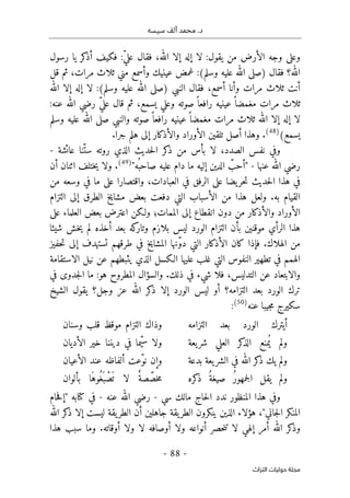 ‫محم‬ .‫د‬
‫سيسه‬ ‫ألف‬ ‫د‬
-
88
-
‫اﻟﺘﺮاث‬ ‫ﺣﻮﻟﻴﺎت‬ ‫ﻣﺠﻠﺔ‬
‫وعل‬
‫رسول‬ ‫يا‬ ‫كر‬
‫أذ‬ ‫فكيف‬ :ّ‫ي‬‫عل‬ ‫فقال‬ ،‫الله‬ ‫إلا‬ ‫إله‬ ‫لا‬ :‫يقول‬ ‫من‬ ‫الأرض‬ ‫وجه‬ ‫ى‬
‫فقال‬ ‫الله؟‬
)
‫وسلم‬ ‫عليه‬ ‫الله‬ ‫صلى‬
(
‫قل‬ ‫ثم‬ ،‫مرات‬ ‫ثلاث‬ ‫مني‬ ‫وأسمع‬ ‫عينيك‬ ‫غمض‬ :
‫النبي‬ ‫فقال‬ ،‫أسمع‬ ‫وأنا‬ ‫مرات‬ ‫ثلاث‬ ‫أنت‬
)
‫وسلم‬ ‫عليه‬ ‫الله‬ ‫صلى‬
(
‫الله‬ ‫إلا‬ ‫إله‬ ‫لا‬ :
،‫يسمع‬ ‫وعلي‬ ‫صوته‬ً ‫رافعا‬ ‫عينيه‬ ً ‫مغمضا‬ ‫مرات‬ ‫ثلاث‬
:‫عنه‬ ‫الله‬ ‫رضي‬ ّ‫ي‬‫عل‬ ‫قال‬ ‫ثم‬
‫وسلم‬ ‫عليه‬ ‫الله‬ ‫صلى‬ ‫والنبي‬ ‫صوته‬ً ‫رافعا‬ ‫عينيه‬ً ‫مغمضا‬ ‫مرات‬ ‫ثلاث‬ ‫الله‬ ‫إلا‬ ‫إله‬ ‫لا‬
(‫يسمع‬
)
48
(
‫جرا‬ ‫هلم‬ ‫إلى‬ ‫والأذكار‬ ‫الأوراد‬ ‫تلقين‬ ‫أصل‬ ‫وهذا‬ .
.
‫عائشة‬ ‫ّنا‬‫ست‬ ‫روته‬ ‫الذي‬ ‫حديث‬‫ل‬‫ا‬ ‫كر‬
‫ذ‬ ‫من‬ ‫بأس‬ ‫لا‬ ،‫الصدد‬ ‫نفس‬ ‫وفي‬
-
‫عنها‬ ‫الله‬ ‫رضي‬
-
‫ما‬ ‫إليه‬ ‫الدين‬ ّ
‫"أحب‬
‫ُه‬ ‫صاحب‬ ‫عليه‬ ‫دام‬
"
)
49
(
‫ختلف‬‫ي‬ ‫ولا‬ .
‫أن‬ ‫اثنان‬
‫و‬ ،‫العبادات‬ ‫في‬ ‫الرفق‬ ‫على‬ ‫يضا‬‫حر‬‫ت‬ ‫حديث‬‫ل‬‫ا‬ ‫هذا‬ ‫في‬
‫اقتصار‬
‫ا‬
‫من‬ ‫وسعه‬ ‫في‬ ‫ما‬ ‫على‬
‫التزام‬ ‫إلى‬ ‫الطرق‬ ‫مشايخ‬ ‫بعض‬ ‫دفعت‬ ‫التي‬ ‫الأسباب‬ ‫من‬ ‫هذا‬ ‫ولعل‬ .‫به‬ ‫القيام‬
‫على‬ ‫العلماء‬ ‫بعض‬ ‫اعترض‬ ‫ولـكن‬ ‫الممات؛‬ ‫إلى‬ ‫انقطاع‬ ‫دون‬ ‫من‬ ‫والأذكار‬ ‫الأوراد‬
‫ال‬ ‫هذا‬
‫شيئا‬ ‫خش‬‫ي‬ ‫لم‬ ‫أخذه‬ ‫بعد‬ ‫كه‬
‫وتار‬ ‫بلازم‬ ‫ليس‬ ‫الورد‬ ‫التزام‬ ‫بأن‬ ‫موقنين‬ ‫رأي‬
‫حفيز‬‫ت‬ ‫إلى‬ ‫تستهدف‬ ‫طرقهم‬ ‫في‬ ‫المشايخ‬ ‫ّنها‬‫و‬‫د‬ ‫التي‬ ‫الأذكار‬ ‫كان‬ ‫فإذا‬ .‫الهلاك‬ ‫من‬
‫الاستقامة‬ ‫نيل‬ ‫عن‬ ‫يثبطهم‬ ‫الذي‬ ‫الـكسل‬ ‫عليها‬ ‫غلب‬ ‫التي‬ ‫النفوس‬ ‫تطهير‬ ‫في‬ ‫الهمم‬
‫والسؤا‬ .‫ذلك‬ ‫في‬ ‫شيء‬ ‫فلا‬ ،‫التدليس‬ ‫عن‬ ‫والابتعاد‬
‫في‬ ‫جدوى‬‫ل‬‫ا‬ ‫ما‬ :‫هو‬ ‫المطروح‬ ‫ل‬
‫الشيخ‬ ‫يقول‬ ‫وجل؟‬ ‫عز‬ ‫الله‬ ‫كر‬
‫ذ‬ ‫إلا‬ ‫الورد‬ ‫ليس‬ ‫أو‬ ‫التزامه؟‬ ‫بعد‬ ‫الورد‬ ‫ترك‬
‫عنه‬ ‫جيبا‬‫م‬ ‫سكيرج‬
)
50
(
:
‫التزامه‬ ‫بعد‬ ‫الورد‬ ‫أيترك‬
‫وسنان‬ ‫قلب‬ ‫موقظ‬ ‫التزام‬ ‫وذاك‬
‫يعة‬‫شر‬ ‫العلي‬ ‫كر‬
‫الذ‬ ‫منع‬ُ ‫ي‬ ‫ولم‬
‫الأديان‬ ‫خير‬ ‫ديننا‬ ‫في‬ ‫ّما‬‫ي‬‫س‬ ‫ولا‬
‫الش‬ ‫في‬ ‫الله‬ ‫كر‬
‫ذ‬ ‫يك‬ ‫ولم‬
‫بدعة‬ ‫يعة‬‫ر‬
‫الأعيان‬ ‫عند‬ ‫ألفاظه‬ ‫ّعت‬‫و‬‫ن‬ ‫وإن‬
‫كره‬
‫ذ‬ ُ‫صيغة‬ ُ‫ر‬‫جمهو‬‫ل‬‫ا‬ ‫يقل‬ ‫ولم‬
‫بألوان‬ ‫َا‬‫ُوه‬‫َغ‬ ‫ب‬ ْ‫ص‬
َ ‫ت‬ ‫لا‬ ٌ‫صة‬ ّ‫خص‬‫م‬
‫سي‬ ‫مالك‬ ‫حاج‬‫ل‬‫ا‬ ‫ندد‬ ‫المنظور‬ ‫هذا‬ ‫وفي‬
-
‫عنه‬ ‫الله‬ ‫رضي‬
-
‫حام‬‫ف‬‫"إ‬ ‫كتابه‬ ‫في‬
‫الله‬ ‫كر‬
‫ذ‬ ‫إلا‬ ‫ليست‬ ‫يقة‬‫الطر‬ ‫أن‬ ‫جاهلين‬ ‫يقة‬‫الطر‬ ‫ينكرون‬ ‫الذين‬ ‫هؤلاء‬ ،"‫جاني‬‫ل‬‫ا‬ ‫المنكر‬
‫كر‬
‫وذ‬
‫هذا‬ ‫سبب‬ ‫وما‬ .‫أوقاته‬ ‫ولا‬ ‫لا‬ ‫أوصافه‬ ‫ولا‬ ‫أنواعه‬ ‫حصر‬‫ن‬‫ت‬ ‫لا‬ ‫إلهي‬ ‫أمر‬ ‫الله‬
 