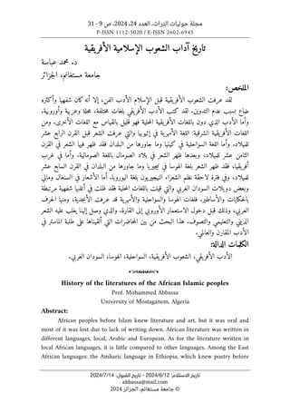 ‫العدد‬ ،‫التراث‬ ‫حوليات‬ ‫مجلة‬
24
،
2024
‫ص‬ ،
9
-
31
P-ISSN 1112-5020 / E-ISSN 2602-6945
:‫اﻻﺳﺘﻼم‬ ‫ﺗﺎرﻳﺦ‬
12
/
6
/
2024
-
:‫اﻟﻘﺒﻮل‬ ‫ﺗﺎرﻳﺦ‬
14
/
7
/
2024
abbassa@mail.com
©
‫الجزائر‬ ،‫مستغانم‬ ‫جامعة‬
2024
‫آداب‬ ‫تاريخ‬
‫الشعوب‬
‫الإسلامية‬
‫يقية‬‫الأفر‬
‫عباسة‬ ‫محمد‬ .‫د‬
‫جزائر‬‫ل‬‫ا‬ ،‫مستغانم‬ ‫جامعة‬
:‫الملخص‬
‫وأكثره‬ ‫شفهيا‬ ‫كان‬‫أنه‬ ‫إلا‬ ،‫الفن‬ ‫الأدب‬ ‫الإسلام‬ ‫قبل‬ ‫يقية‬‫الأفر‬ ‫الشعوب‬ ‫عرفت‬ ‫لقد‬
.‫وأوروبية‬ ‫وعربية‬ ‫حلة‬‫م‬ ،‫ختلفة‬‫م‬ ‫بلغات‬ ‫يقي‬‫الأفر‬ ‫الأدب‬ ‫كتب‬ ‫لقد‬ .‫التدوين‬ ‫عدم‬ ‫بسبب‬ ‫ضاع‬
‫د‬ ‫الذي‬ ‫الأدب‬ ‫وأما‬
‫ومن‬ .‫الأخرى‬ ‫اللغات‬ ‫مع‬ ‫بالقياس‬ ‫قليل‬ ‫فهو‬ ‫حلية‬‫م‬‫ال‬ ‫يقية‬‫الأفر‬ ‫باللغات‬ ‫ون‬
‫عشر‬ ‫الرابع‬ ‫القرن‬ ‫قبل‬ ‫الشعر‬ ‫عرفت‬ ‫والتي‬ ‫إثيوبيا‬ ‫في‬ ‫ية‬‫الأمهر‬ ‫اللغة‬ :‫الشرقية‬ ‫يقية‬‫الأفر‬ ‫اللغات‬
‫القرن‬ ‫في‬ ‫الشعر‬ ‫فيها‬ ‫ظهر‬ ‫فقد‬ ‫البلدان‬ ‫من‬ ‫جاورها‬ ‫وما‬ ‫كينيا‬ ‫في‬ ‫السواحلية‬ ‫اللغة‬ ‫وأما‬ .‫للميلاد‬
‫عش‬ ‫الثامن‬
‫غرب‬ ‫في‬ ‫وأما‬ .‫الصومالية‬ ‫باللغة‬ ‫الصومال‬ ‫بلاد‬ ‫في‬ ‫الشعر‬ ‫ظهر‬ ‫وبعدها‬ ،‫للميلاد‬ ‫ر‬
‫عشر‬ ‫السابع‬ ‫القرن‬ ‫في‬ ‫البلدان‬ ‫من‬ ‫جاورها‬ ‫وما‬ ‫يا‬‫جير‬‫ي‬‫ن‬ ‫في‬ ‫الهوسا‬ ‫بلغة‬ ‫الشعر‬ ‫ظهر‬ ‫فقد‬ ،‫يقيا‬‫أفر‬
‫ومالي‬ ‫السنغال‬ ‫في‬ ‫الأشعار‬ ‫أما‬ .‫اليوروبا‬ ‫بلغة‬ ‫يون‬‫النيجير‬ ‫الشعراء‬ ‫نظم‬ ‫لاحقة‬ ‫فترة‬ ‫وفي‬ ،‫للميلاد‬
‫وبع‬
‫مرتبطة‬ ‫شفهية‬ ‫أغلبها‬ ‫في‬ ‫ظلت‬ ‫فقد‬ ‫حلية‬‫م‬‫ال‬ ‫باللغات‬ ‫قيلت‬ ‫والتي‬ ‫الغربي‬ ‫السودان‬ ‫يلات‬‫دو‬ ‫ض‬
‫حرف‬‫ل‬‫ا‬ ‫ومنها‬ ،‫جدية‬‫ب‬‫الأ‬ ‫عرفت‬ ‫قد‬ ‫ية‬‫والأمهر‬ ‫والسواحلية‬ ‫الهوسا‬ ‫فلغات‬ .‫والأساطير‬ ‫حكايات‬‫ل‬‫با‬
‫الشعر‬ ‫عليه‬ ‫يغلب‬ ‫إلينا‬ ‫وصل‬ ‫والذي‬ .‫القارة‬ ‫إلى‬ ‫الأوروبي‬ ‫الاستعمار‬ ‫دخول‬ ‫قبل‬ ‫وذلك‬ ،‫العربي‬
‫الدي‬
.‫والتصوف‬ ‫والتعليمي‬ ‫ني‬
‫في‬ ‫الماستر‬ ‫طلبة‬ ‫على‬ ‫ألقيناها‬ ‫التي‬ ‫حاضرات‬‫م‬‫ال‬ ‫بين‬ ‫من‬ ‫البحث‬ ‫هذا‬
.‫والعالمي‬ ‫المقارن‬ ‫الأدب‬
:‫الدالة‬ ‫الكلمات‬
.‫الغربي‬ ‫السودان‬ ،‫الهوسا‬ ،‫السواحلية‬ ،‫يقية‬‫الأفر‬ ‫الشعوب‬ ،‫يقي‬‫الأفر‬ ‫الأدب‬
o
History of the literatures of the African Islamic peoples
Prof. Mohammed Abbassa
University of Mostaganem, Algeria
Abstract:
African peoples before Islam knew literature and art, but it was oral and
most of it was lost due to lack of writing down. African literature was written in
different languages, local, Arabic and European. As for the literature written in
local African languages, it is little compared to other languages. Among the East
African languages: the Amharic language in Ethiopia, which knew poetry before
 