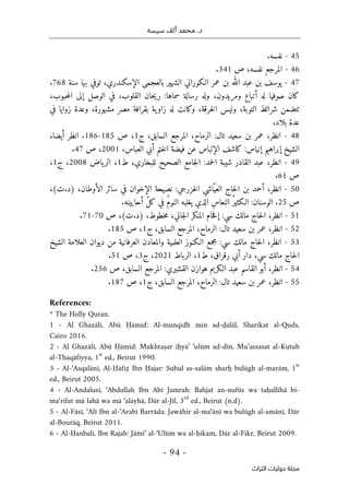 ‫محم‬ .‫د‬
‫سيسه‬ ‫ألف‬ ‫د‬
-
94
-
‫اﻟﺘﺮاث‬ ‫ﺣﻮﻟﻴﺎت‬ ‫ﻣﺠﻠﺔ‬
45
-
.‫نفسه‬
46
-
‫المرجع‬
‫ص‬ ،‫نفسه‬
341
.
47
-
‫الـكوران‬ ‫عمر‬ ‫بن‬ ‫الله‬ ‫عبد‬ ‫بن‬ ‫يوسف‬
‫ي‬
‫الشهي‬
‫بالعجم‬ ‫ر‬
‫ي‬
‫الإسكندري‬
،
‫توف‬
‫ي‬
‫سنة‬ ‫بها‬
768
.
،‫حبوب‬‫م‬‫ال‬ ‫إلى‬ ‫الوصل‬ ‫في‬ ،‫القلوب‬ ‫حان‬‫ي‬‫ر‬ :‫سماها‬ ‫رسالة‬ ‫وله‬ ،‫ومريدون‬ ‫أتباع‬ ‫له‬ ‫صوفيا‬ ‫كان‬
‫في‬ ‫زوايا‬ ‫وعدة‬ ،‫مشهورة‬ ‫مصر‬ ‫بقرافة‬ ‫ية‬‫زاو‬ ‫له‬ ‫وكانت‬ ،‫خرقة‬‫ل‬‫ا‬ ‫وليس‬ ،‫التوبة‬ ‫شرائط‬ ‫ٺتضمن‬
‫بلاد‬ ‫عدة‬
.
48
-
‫انظر‬
،
‫سعيد‬ ‫بن‬ ‫عمر‬
‫تال‬
:
‫ال‬ ‫المرجع‬ ،‫الرماح‬
‫ج‬ ،‫سابق‬
1
‫ص‬ ،
185
-
186
‫أيضا‬ ‫انظر‬ .
،
‫إبراهيم‬ ‫الشيخ‬
‫إ‬
‫نياس‬
:
‫ال‬ ‫كاشف‬
،‫العباس‬ ‫أبي‬ ‫ختم‬‫ل‬‫ا‬ ‫فيضة‬ ‫عن‬ ‫إلباس‬
2001
‫ص‬ ،
47
.
49
-
‫انظر‬
،
‫القادر‬ ‫عبد‬
‫حمد‬‫ل‬‫ا‬ ‫شيبة‬
:
،‫للبخاري‬ ‫الصحيح‬ ‫جامع‬‫ل‬‫ا‬
‫ط‬
1
،
‫ياض‬‫الر‬
2008
،
‫ج‬
1
،
‫ص‬
61
.
50
-
‫انظر‬
،
‫ّاشي‬‫العي‬ ‫حاج‬‫ل‬‫ا‬ ‫بن‬ ‫أحمد‬
‫خزرجي‬‫ل‬‫ا‬
:
‫الأ‬ ‫سائر‬ ‫في‬ ‫الإخوان‬ ‫نصيحة‬
،‫وطان‬
(‫ت‬.‫)د‬
،
‫ص‬
25
.
.‫أحايينه‬ ّ‫ل‬‫ك‬ ‫في‬ ُ‫م‬‫النو‬ ‫يغلبه‬ ‫الذي‬ ِ‫س‬‫النعا‬ ُ‫الـكثير‬ :‫الوسنان‬
51
-
‫انظر‬
،
‫مالك‬ ‫حاج‬‫ل‬‫ا‬
‫سي‬
:
،‫خطوط‬‫م‬ ،‫جاني‬‫ل‬‫ا‬ ‫المنكر‬ ‫حام‬‫ف‬‫إ‬
(‫ت‬.‫)د‬
‫ص‬ ،
70
-
71
.
52
-
‫انظر‬
،
‫سعيد‬ ‫بن‬ ‫عمر‬
‫تال‬
:
‫ا‬
‫ج‬ ،‫السابق‬ ‫المرجع‬ ،‫لرماح‬
1
‫ص‬ ،
185
.
53
-
‫انظر‬
،
‫مالك‬ ‫حاج‬‫ل‬‫ا‬
‫سي‬
:
‫العلمية‬ ‫الـكنوز‬ ‫مجمع‬
‫الش‬ ‫العلامة‬ ‫ديوان‬ ‫من‬ ‫العرفانية‬ ‫والمعادن‬
‫يخ‬
‫رقراق‬ ‫أبي‬ ‫دار‬ ،‫سي‬ ‫مالك‬ ‫حاج‬‫ل‬‫ا‬
،
‫ط‬
1
،
‫ال‬
‫رباط‬
2021
‫ج‬ ،
3
،
‫ص‬
51
.
54
-
‫انظر‬
،
‫هوازن‬ ‫الـكريم‬ ‫عبد‬ ‫القاسم‬ ‫أبو‬
‫القشيري‬
:
‫السابق‬ ‫المرجع‬
،
‫ص‬
256
.
- 55
‫انظر‬
،
‫سعيد‬ ‫بن‬ ‫عمر‬
:‫تال‬
‫ج‬ ،‫السابق‬ ‫المرجع‬ ،‫الرماح‬
1
‫ص‬ ،
187
.
References:
* The Holly Quran.
1 - Al Ghazālī, Abū Ḥāmid: Al-munqidh min ad-ḍalāl, Sharikat al-Quds,
Cairo 2016.
2 - Al Ghazālī, Abū Ḥāmid: Mukhtaṣar iḥyā’ ‘ulūm ad-dīn, Mu’assasat al-Kutub
al-Thaqāfiyya, 1
st
ed., Beirut 1990.
3 - Al-‘Asqalānī, Al-Ḥāfiẓ Ibn Ḥajar: Subul as-salām sharḥ bulūgh al-marām, 1
st
ed., Beirut 2005.
4 - Al-Andalusī, ‘Abdullah Ibn Abī Jamrah: Bahjat an-nufūs wa taḥallīhā bi-
ma‘rifat mā lahā wa mā ‘alayhā, Dār al-Jīl, 3
rd
ed., Beirut (n.d).
5 - Al-Fāsī, ‘Alī Ibn al-‘Arabī Barrāda: Jawāhir al-ma‘ānī wa bulūgh al-amānī, Dār
al-Bourāq, Beirut 2011.
6 - Al-Ḥanbalī, Ibn Rajab: Jāmi‘ al-‘Ulūm wa al-ḥikam, Dār al-Fikr, Beirut 2009.
 