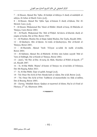 ‫الفوتي‬ ‫عمر‬ ‫الحاج‬ ‫الشيخ‬ ‫فكر‬ ‫في‬ ‫الحقيقي‬ ‫كر‬ِ‫الذ‬
-
95
-
‫اﻟﻌﺪد‬
24
‫ﺳﺒﺘﻤﺒﺮ‬ ،
2024
7 - Al-Ḥasanī, Aḥmad Ibn ‘Ajība: Al-futūḥāt al-ilāhiyya fī sharḥ al-mabāḥith al-
aṣliyya, Al-Azhar al-Sharīf, Cairo (n.d).
8 - Al-Ḥasanī, Aḥmad Ibn ‘Ajība: Īqāẓ al-himam fī sharḥ al-ḥikam, Dār Al-
Ma‘ārif, Cairo (n.d).
9 - Al-Ḥasanī, Muḥammad Ibn ‘Alawī al-Mālikī: Abwāb al-faraj, Al-Maktaba al-
‘Ilmiyya, Cairo-Beirut 2003.
10 - Al-Naẓīfī, Muḥammad Ibn ‘Abd al-Wāḥid: Ad-durra al-kharīda sharḥ al-
yāqūta al-farīda, Dār al-Fikr, Beirut 1983.
11 - Al-Nīsābūrī, Muslim Ibn al-Ḥajāj: Ṣaḥīḥ Muslim, Dār Ţayba, Riyadh 2006.
12 - Al-Qushayrī, Abū al-Qāsim: Ar-risāla al-Qushayriyya, Dār al-Kutub al-
‘Ilmiyya, Beirut 2001.
13 - Al-Sharnūbī, Aḥmad ‘Arab: Tā’iyyat as-sulūk ilā malik al-mulūk,
Beirut 2004.
14 - Al-Sijilmāsī, Aḥmad Ibn al-Mubārik: Al-ibrīz min kalām sayyidī ‘Abd al-
‘Azīz al-Dabbāgh, Dār al-Kutub al-‘Ilmiyya, Beirut 2002.
15 - Jum‘a, ‘Alī Nūr al-Dīn: At-ṭarīq ilā Allah, Sharikat al-Wābil al-Ṣayyib, 2
nd
ed., Riyadh 2007.
16 - Sī, Al-Ḥāj Mālik: Majma‘ al-kunūz al-‘ilmiyya wa al-ma‘ādin al-‘irfāniyya,
Dār Abī Raqrāq, Rabat 2021.
17 - Sī, Al-Ḥāj Mālik: Zajar al-qulūb, Senegal (n.d).
18 - Tāl, Omar Ibn Sa‘īd al-Fūtī: Rimāḥ ḥizb ar-raḥīm, Dār al-Jīl, Beirut (n.d).
19 - Tāl, Omar Ibn Sa‘īd al-Fūtī: Tadhkirat al-mustarshidīn wa filāḥ at-ṭālibīn,
Dār al-Bourāq, Beirut 2005.
20 - Zarrūq, ‘Abdallah Ḥasan: Qaḍāyā at-taṣawwuf al-Islāmī, Hay’at al-A‘māl al-
Fikriyya, 2
nd
ed., Khartoum 2006.
o
 