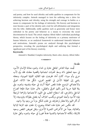 ‫جوب‬ ‫امباكي‬ ‫شيخ‬ .‫د‬
-
98
-
‫اﻟﺘﺮاث‬ ‫ﺣﻮﻟﻴﺎت‬ ‫ﻣﺠﻠﺔ‬
and poetry, and how he used chivalry and noble qualities to compensate for his
inferiority complex. Antarah managed to turn his suffering into a drive for
achieving heroism and chivalry, using his strength and courage in battles as a
means to compensate for his feelings of inferiority. His bravery and heroism in
wars became a part of his identity and a tool for self-affirmation and integration
into his tribe. Additionally, noble qualities such as generosity and honor were
embodied in his poetry and behavior as a means to overcome the social
discrimination he faced. The article employs Alfred Adler's individual psychology
theory, which focuses on the feeling of inferiority as a primary motivator of
human behavior, as an analytical framework to understand Antarah's behavior
and motivations. Antarah's poems are analyzed through this psychological
perspective, revealing the psychological depth and suffering that formed a
significant part of his literary creativity.
Keywords:
Antarah b. Shaddad, Complex inferiority, black color, slavery, Alfred Adler.
o
‫مقدمة‬
:
‫حي‬ ‫ُجسد‬‫ت‬
‫شداد‬ ‫بن‬ ‫عنترة‬ ‫جاهلي‬‫ل‬‫ا‬ ‫الشاعر‬ ‫اة‬
‫الإنسان‬ ‫معاناة‬ ‫وشعره‬
‫الأسود‬
‫معقدة‬ ‫خصية‬‫ش‬‫و‬ ‫اجتماعية‬ ‫حديات‬‫ت‬ ‫وسط‬ ‫ذاته‬ ‫لتحقيق‬ ‫سعيه‬ ‫في‬
.
‫فقد‬
‫لأب‬ ‫د‬
ِ ‫ل‬ُ‫و‬
‫وجعلته‬ ،‫العبودية‬ ‫القبلية‬ ‫التقاليد‬ ‫عليه‬ ‫ففرضت‬ ،‫أمة‬ ‫كانت‬ ‫سوداء‬ ‫وأم‬ ‫عربي‬
‫العربي‬ ‫جتمع‬‫م‬‫ال‬ ‫في‬ ‫الأدنى‬ ‫الطبقة‬ ‫إلى‬ ‫ينتمي‬
.
‫ّل‬‫ك‬‫ش‬
‫العرقي‬ ‫الانتماء‬ ‫هذا‬
‫حياته‬ ‫في‬ ‫أثرت‬ ‫عميقة‬ ‫نقص‬ ‫عقدة‬ ‫المزدوج‬ ‫والاجتماعي‬
‫ونفسيته‬
‫وشعره‬
.
‫و‬
‫في‬
‫بيئة‬
‫عربية‬ ‫قبلية‬
‫الصراع‬ ‫ملؤها‬ ‫حياة‬ ‫عنترة‬ ‫عاش‬ ،‫والطبقي‬ ‫العرقي‬ ‫بالتمييز‬ ‫ٺتسم‬
‫خارجي‬‫ل‬‫وا‬ ‫الداخلي‬
.
‫استطاع‬ ‫لقد‬
‫التغلب‬
‫المرتبطة‬ ‫والوصمة‬ ‫الاجتماعية‬ ‫القيود‬ ‫على‬
‫الأسود‬ ‫بلونه‬
‫العبودي‬ ‫وأصله‬
‫أبيه‬ ‫اعتراف‬ ‫يكسب‬‫و‬
‫إلا‬ ،‫وفروسيته‬ ‫بطولاته‬ ‫بفضل‬
‫و‬ ‫وعيه‬ ‫من‬ً ‫جزءا‬ ‫تشكل‬ ‫ظلت‬ ‫بل‬ ،‫تفارقه‬ ‫لم‬ ‫والاحتقار‬ ‫التمييز‬ ‫آثار‬ ‫أن‬
‫وا‬ ‫لا‬
‫عيه‬
.
‫لقد‬
‫عكس‬
‫شعر‬
‫الذاتية‬ ‫النزعة‬ ‫عليه‬ ‫طغت‬ ‫إذ‬ ،‫بوضوح‬ ‫المعاناة‬ ‫هذه‬ ‫عنترة‬
‫الأخرى‬ ‫ية‬‫الشعر‬ ‫الأغراض‬ ‫عن‬ ً ‫بعيدا‬ ،‫والغنائية‬
.
‫الن‬ ‫يض‬‫تعو‬ ‫وظل‬
‫وسعيه‬ ‫قص‬
‫وشعره‬ ‫حياته‬ ‫في‬ً ‫يا‬‫حور‬‫م‬ً ‫هدفا‬ ‫والنفسية‬ ‫الاجتماعية‬ ‫بمكانته‬ ‫للارتقاء‬
.
‫و‬
‫حلى‬‫ت‬
‫عنترة‬
 