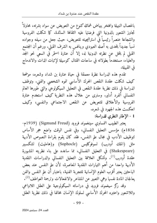 ‫شداد‬ ‫بن‬ ‫عنترة‬ ‫عند‬ ‫النقص‬ ‫عقدة‬
-
99
-
‫اﻟﻌﺪد‬
24
‫ﺳﺒﺘﻤﺒﺮ‬ ،
2024
‫بال‬
‫النبيلة‬ ‫خصال‬
‫وافتخر‬
‫شمائله‬ ‫ببياض‬
‫سو‬ ‫عن‬ ‫يض‬‫التعو‬ ‫من‬ ‫كنوع‬
‫اد‬
،‫بشرته‬
‫ح‬‫م‬
ً ‫اولا‬
‫ال‬ ‫بالدونية‬ ‫الشعور‬ ‫جاوز‬‫ت‬
‫تي‬
‫فرضته‬
‫ا‬
‫السائدة‬ ‫الثقافة‬ ‫عليه‬
.
‫شكلت‬ ‫ما‬‫ك‬
‫الفروسية‬
‫رئي‬ ً ‫عنصرا‬ ‫والشجاعة‬
‫جي‬‫ي‬‫استرات‬ ‫في‬ً ‫سيا‬
‫ته‬
‫وجواده‬ ‫سيفه‬ ‫من‬ ‫جعل‬ ‫حيث‬ ،‫يض‬‫للتعو‬
‫أصل‬ ‫به‬ ‫حدى‬‫ت‬‫ي‬ ً ‫جديدا‬ً ‫نسبا‬
‫ه‬
‫القبلي‬ ‫الشرف‬ ‫به‬ ‫وينافس‬ ‫العبودي‬
.
‫جتمع‬‫م‬‫ال‬ ‫أن‬ ‫ورغم‬
‫جد‬‫م‬‫ال‬ ‫حو‬‫ن‬ ‫السعي‬ ‫في‬ ‫استمر‬ ‫عنترة‬ ‫أن‬ ‫إلا‬ ،‫له‬ ‫الدونية‬ ‫نظرته‬ ‫عن‬ ‫خل‬‫ت‬‫ي‬ ‫لم‬ ‫القبلي‬
‫لإثبا‬ ‫كوسيلة‬ ‫القتال‬ ‫ساحات‬ ‫في‬ ‫بطولاته‬ً ‫مستخدما‬ ،‫والعلياء‬
‫والاندماج‬ ‫الذات‬ ‫ت‬
‫القبيلة‬ ‫في‬
.
‫حة‬‫ض‬‫مو‬ ،‫وشعره‬ ‫شداد‬ ‫بن‬ ‫عنترة‬ ‫حياة‬ ‫في‬ ‫معمقة‬ ‫نظرة‬ ‫الدراسة‬ ‫هذه‬ ‫تقدم‬
‫والفني‬ ‫الشخصي‬ ‫لنموه‬ ‫الأساسي‬ ‫حرك‬‫م‬‫ال‬ ‫النقص‬ ‫عقدة‬ ‫شكلت‬ ‫كيف‬
.
‫و‬
‫توظف‬
‫العالم‬ ‫طورها‬ ‫والتي‬ ‫السيكولوجي‬ ‫التحليل‬ ‫في‬ ‫النقص‬ ‫عقدة‬ ‫ية‬‫نظر‬ ‫ذلك‬ ‫في‬ ‫الدراسة‬
‫أدلير‬ ‫ألفرد‬ ‫النفساني‬
.
‫وسنرى‬
‫كيف‬ ‫ية‬‫النظر‬ ‫هذه‬ ‫خلال‬ ‫من‬
‫عنترة‬ ‫استخدم‬
‫والأخلاق‬ ‫الفروسية‬
‫ل‬
‫يض‬‫لتعو‬
‫عن‬
‫وكيف‬ ،‫والنفسي‬ ‫الاجتماعي‬ ‫النقص‬
‫شعره‬ ‫في‬ ‫جهود‬‫ل‬‫ا‬ ‫هذه‬ ‫انعكست‬
.
1
-
‫الإطار‬
‫النظري‬
:‫للدراسة‬
‫النمساوي‬ ‫الطبيب‬ ‫يعتبر‬
‫سينغموند‬
‫فرويد‬
)
Sigmund Freud
(
)
1939
‫م‬
-
1856
(‫م‬
‫النفساني‬ ‫التحليل‬ ‫مؤسس‬
،
‫و‬ ‫الوقت‬ ‫نفس‬ ‫وفي‬
‫ا‬
‫الأساس‬ ‫جر‬‫ح‬ ‫ضع‬
‫في‬ ‫الأدب‬ ‫لتوظيف‬
‫جال‬‫م‬
‫النفس‬ ‫علم‬
.
‫يقوم‬ ‫كان‬ ‫فقد‬
‫ب‬
‫قراء‬
‫الأدبية‬ ‫النصوص‬ ‫ة‬
‫مثل‬
)
‫أوديب‬ ‫الملك‬
(
‫لسوفوكليس‬
)
Sophocle
(
‫و‬
)
‫هامليت‬
(
‫لشكسبير‬
)
Shakespeare
(
‫النفساني‬ ‫التحليل‬ ‫في‬
‫المشهورة‬ ‫نظريته‬ ‫بناء‬ ‫على‬ ‫ساعده‬ ‫مما‬ ،
‫أوديب‬ ‫عقدة‬
)
1
(
.
‫و‬
‫تشكل‬
‫النفسا‬ ‫التحليل‬ ‫بين‬ ‫العلاقة‬
‫النقدية‬ ‫والدراسات‬ ‫ني‬
‫ال‬
‫أ‬
‫دبية‬
‫بعض‬ ‫عند‬ ‫النفس‬ ‫علم‬ ‫لأن‬ ،‫المعاصرة‬ ‫النقدية‬ ‫التيارات‬ ‫أهم‬ ‫من‬ ‫واحدا‬
‫والفن‬ ‫النفس‬ ‫علم‬ ‫أن‬ ‫باعتبار‬ ،‫الفنية‬ ‫للتجربة‬ ‫الإنسانية‬ ‫العلوم‬ ‫أقرب‬ ‫يعتبر‬ ‫الباحثين‬
‫العواطف‬ ‫وترجمة‬ ‫والانفعالات‬ ‫المشاعر‬ ‫عن‬ ‫التعبير‬ ‫وهي‬ ‫نفسها‬ ‫المادة‬ ‫جان‬‫ل‬‫يعا‬
)
2
(
.
‫س‬ ‫كز‬
‫ر‬ ‫وقد‬
‫اللاواعي‬ ‫العقل‬ ‫على‬ ‫السيكولوجية‬ ‫دراساته‬ ‫في‬ ‫فرويد‬ ‫يغموند‬
‫العقل‬ ‫ية‬‫نظر‬ ‫ذلك‬ ‫في‬ ‫خالفا‬‫م‬ ‫الإنسان‬ ‫لسلوك‬ ‫الأساسي‬ ‫حرك‬‫م‬‫ال‬ ‫واعتبره‬ ‫واللاشعور‬
 