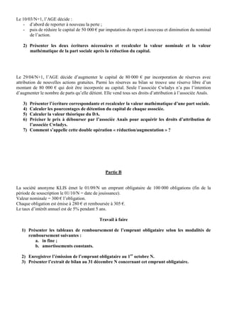 Le 10/03/N+1, l’AGE décide :
   - d’abord de reporter à nouveau la perte ;
   - puis de réduire le capital de 50 000 € par imputation du report à nouveau et diminution du nominal
       de l’action.

   2) Présenter les deux écritures nécessaires et recalculer la valeur nominale et la valeur
      mathématique de la part sociale après la réduction du capital.




Le 29/04/N+1, l’AGE décide d’augmenter le capital de 80 000 € par incorporation de réserves avec
attribution de nouvelles actions gratuites. Parmi les réserves au bilan se trouve une réserve libre d’un
montant de 80 000 € qui doit être incorporée au capital. Seule l’associée Cwladys n’a pas l’intention
d’augmenter le nombre de parts qu’elle détient. Elle vend tous ses droits d’attribution à l’associée Anaïs.

   3) Présenter l’écriture correspondante et recalculer la valeur mathématique d’une part sociale.
   4) Calculer les pourcentages de détention du capital de chaque associée.
   5) Calculer la valeur théorique du DA.
   6) Préciser le prix à débourser par l’associée Anaïs pour acquérir les droits d’attribution de
      l’associée Cwladys.
   7) Comment s’appelle cette double opération « réduction/augmentation » ?




                                                 Partie B


La société anonyme KLIS émet le 01/09/N un emprunt obligataire de 100 000 obligations (fin de la
période de souscription le 01/10/N = date de jouissance).
Valeur nominale = 300 € l’obligation.
Chaque obligation est émise à 280 € et remboursée à 305 €.
Le taux d’intérêt annuel est de 5% pendant 5 ans.

                                             Travail à faire

  1) Présenter les tableaux de remboursement de l’emprunt obligataire selon les modalités de
     remboursement suivantes :
        a. in fine ;
        b. amortissements constants.

  2) Enregistrer l’émission de l’emprunt obligataire au 1er octobre N.
  3) Présenter l’extrait de bilan au 31 décembre N concernant cet emprunt obligataire.
 