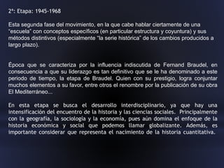 2ª: Etapa: 1945-1968
Esta segunda fase del movimiento, en la que cabe hablar ciertamente de una
“escuela” con conceptos específicos (en particular estructura y coyuntura) y sus
métodos distintivos (especialmente “la serie histórica” de los cambios producidos a
largo plazo).
Época que se caracteriza por la influencia indiscutida de Fernand Braudel, en
consecuencia a que su liderazgo es tan definitivo que se le ha denominado a este
periodo de tiempo, la etapa de Braudel. Quien con su prestigio, logra conjuntar
muchos elementos a su favor, entre otros el renombre por la publicación de su obra
El Mediterráneo...
En esta etapa se busca el desarrollo interdisciplinario, ya que hay una
intensificación del encuentro de la historia y las ciencias sociales. Principalmente
con la geografía, la sociología y la economía, pues aún domina el enfoque de la
historia económica y social que podemos llamar globalizante. Además, es
importante considerar que representa el nacimiento de la historia cuantitativa.
 