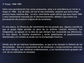 3ª Etapa: 1968-1989
Sobre esta periodización hay varias propuestas, pese a la coincidencia en iniciar la
etapa en 1968. Una de ellas, tal vez la más extendida, sostiene que dicha etapa
perdura hasta nuestros días. La otra, como Burke quien afirma que dura hasta 1989
y esta fuertemente marcada por el desmenuzamiento, debido a que existe una
pluralización del proyecto original de los annalistas.
En esta época, la influencia del movimiento era tan grande que, algunos consideran
que el grupo había perdido no poco de su anterior carácter distintivo. Sus
integrantes, se apoyan en la idea de que siempre han reconocido sus diferencias.
En esta época, la historia económica y social globalizante es paulatinamente
abandonada y en cambio se acude con la antropología histórica.
Siendo una de sus matrices fundamentales, lo que se ha llamado la Historia de las
Mentalidades. Busca la comprensión de las conductas y comportamientos colectivos
de otros tiempos, que conllevan evidentemente, a las manifestaciones grupales del
vivir de los individuos en sociedad.
 