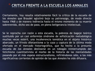 *
Ciertamente, hoy resulta relativamente fácil la crítica de la escuela de
los Annales que Braudel aglutinó bajo su patronazgo, de modo directo
hasta 1968 y de manera indirecta hasta el mismo momento de su muerte
sobrevenida, dicho sea de paso, en plena beligerancia intelectual.
Se le reprocha con razón a esta escuela, la pobreza de bagaje teórico
sustituido por un casi enfermizo síndrome de sofisticación metodológica
muchas veces estéril, una incoherencia temática en el objeto histórico
abarcado, un frívolo diletantismo a la caza y captura de la última moda
ofertada en el mercado historiográfico, que ha hecho a la presunta
escuela de los Annales deslizarse en un tobogán ininterrumpido del
fetichismo cuantitativista al morbo de la historia de las mentalidades
pasando por el más espeso estructuralismo, refiriéndonos sólo, a las más
significativas corrientes de opinión de las que Annales ha sido difusora.
 
